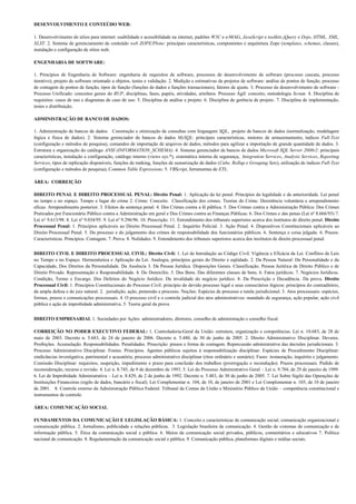 DESENVOLVIMENTO E CONTEÚDO WEB:

1. Desenvolvimento de sítios para internet: usabilidade e acessibilidade na internet, padrões W3C e e-MAG, JavaScript e toolkits jQuery e Dojo, HTML, XML,
XLST. 2. Sistema de gerenciamento de conteúdo web ZOPE/Plone: principais características, componentes e arquitetura Zope (templates, schemas, classes),
instalação e configuração de sítios web.

ENGENHARIA DE SOFTWARE:

1. Princípios de Engenharia de Software: engenharia de requisitos de software, processos de desenvolvimento de software (processo cascata, processo
iterativo), projeto de software orientado a objetos, testes e validação. 2. Medição e estimativas de projetos de software: análise de pontos de função, processo
de contagem de pontos de função, tipos de função (funções de dados e funções transacionais), fatores de ajuste. 3. Processo de desenvolvimento de software -
Processo Unificado: conceitos gerais do RUP, disciplinas, fases, papéis, atividades, artefatos. Processo Ágil: conceito, metodologia Scrum. 4. Disciplina de
requisitos: casos de uso e diagramas de caso de uso. 5. Disciplina de análise e projeto. 6. Disciplina de gerência de projeto. 7. Disciplina de implementação,
testes e distribuição.

ADMINISTRAÇÃO DE BANCO DE DADOS:

1. Administração de bancos de dados: Construção e otimização de consultas com linguagem SQL, projeto de bancos de dados (normalização, modelagem
lógica e física de dados). 2. Sistema gerenciador de bancos de dados MySQL: principais características, motores de armazenamento, índices Full-Text
(configuração e métodos de pesquisa), comandos de importação de arquivos de dados, métodos para agilizar a importação de grande quantidade de dados. 3.
Estrutura e organização do catálogo ANSI (INFORMATION_SCHEMA). 4. Sistema gerenciador de bancos de dados Microsoft SQL Server 2008r2: principais
características, instalação e configuração, catálogo interno (views sys.*), sistemática interna de segurança, Integration Services, Analysis Services, Reporting
Services, tipos de replicação disponíveis, funções de ranking, funções de sumarização de dados (Cube, Rollup e Grouping Sets), utilização de índices Full-Text
(configuração e métodos de pesquisa), Common Table Expressions. 5. VBScript, ferramentas de ETL.

ÁREA: CORREIÇÃO

DIREITO PENAL E DIREITO PROCESSUAL PENAL: Direito Penal: 1. Aplicação da lei penal. Princípios da legalidade e da anterioridade. Lei penal
no tempo e no espaço. Tempo e lugar do crime 2. Crime: Conceito. Classificação dos crimes. Teorias do Crime. Desistência voluntária e arrependimento
eficaz. Arrependimento posterior. 3. Efeitos da sentença penal. 4. Dos Crimes contra a fé pública. 5. Dos Crimes contra a Administração Pública: Dos Crimes
Praticados por Funcionário Público contra a Administração em geral e Dos Crimes contra as Finanças Públicas. 6. Dos Crimes e das penas (Lei nº 8.666/93) 7.
Lei n° 9.613/98. 8. Lei nº 9.034/95. 9. Lei nº 9.296/96. 10. Prescrição. 11. Entendimento dos tribunais superiores acerca dos institutos de direito penal. Direito
Processual Penal: 1. Princípios aplicáveis ao Direito Processual Penal. 2. Inquérito Policial. 3. Ação Penal. 4. Dispositivos Constitucionais aplicáveis ao
Direito Processual Penal. 5. Do processo e do julgamento dos crimes de responsabilidade dos funcionários públicos. 6. Sentença e coisa julgada. 6. Prazos:
Características. Princípios. Contagem. 7. Prova. 8. Nulidades. 9. Entendimento dos tribunais superiores acerca dos institutos de direito processual penal.


DIREITO CIVIL E DIREITO PROCESSUAL CIVIL: Direito Civil: 1. Lei de Introdução ao Código Civil. Vigência e Eficácia da Lei. Conflitos de Leis
no Tempo e no Espaço. Hermenêutica e Aplicação da Lei. Analogia, princípios gerais do Direito e eqüidade. 2. Da Pessoa Natural: Da Personalidade e da
Capacidade, Dos Direitos da Personalidade. Da Ausência 3. Da Pessoa Jurídica. Disposições Gerais. Classificação. Pessoa Jurídica de Direito Público e de
Direito Privado. Representação e Responsabilidade. 4. Do Domicílio. 5. Dos Bens. Das diferentes classes de bens. 6. Fatos jurídicos. 7. Negócios Jurídicos.
Condição, Termo e Encargo. Dos Defeitos do Negócio Jurídico. Da invalidade do negócio jurídico. 8. Da Prescrição e Decadência. Da prova. Direito
Processual Civil: 1. Princípios Constitucionais do Processo Civil: princípio do devido processo legal e seus consectários lógicos: princípios do contraditório,
da ampla defesa e do juiz natural. 2. jurisdição, ação, pretensão e processo. Noções: Espécies de processo e tutela jurisdicional. 3. Atos processuais: espécies,
formas, prazos e comunicações processuais. 4. O processo civil e o controle judicial dos atos administrativos: mandado de segurança, ação popular, ação civil
pública e ação de improbidade administrativa. 5. Teoria geral da prova.


DIREITO EMPRESARIAL 1. Sociedades por Ações: administradores, diretores, conselho de administração e conselho fiscal.

CORREIÇÃO NO PODER EXECUTIVO FEDERAL: 1. Controladoria-Geral da União: estrutura, organização e competências. Lei n. 10.683, de 28 de
maio de 2003. Decreto n. 5.683, de 24 de janeiro de 2006. Decreto n. 5.480, de 30 de junho de 2005. 2. Direito Administrativo Disciplinar. Deveres.
Proibições. Acumulação. Responsabilidades. Penalidades. Prescrição: prazos e forma de contagem. Repercussão administrativa das decisões jurisdicionais. 3.
Processo Administrativo Disciplinar. Fontes. Princípios. Agentes públicos sujeitos à responsabilização disciplinar. Espécies de Procedimento Disciplinar:
sindicâncias investigativa, patrimonial e acusatória; processo administrativo disciplinar (ritos ordinário e sumário). Fases: instauração, inquérito e julgamento.
Comissão Disciplinar: requisitos, suspeição, impedimento e prazo para conclusão dos trabalhos (prorrogação e recondução). Prazos processuais. Pedido de
reconsideração, recurso e revisão. 4. Lei n. 8.745, de 9 de dezembro de 1993. 5. Lei do Processo Administrativo Geral – Lei n. 9.784, de 29 de janeiro de 1999.
6. Lei de Improbidade Administrativa – Lei n. 8.429, de 2 de junho de 1992. Decreto n. 5.483, de 30 de junho de 2005. 7. Lei Sobre Sigilo das Operações de
Instituições Financeiras (sigilo de dados, bancário e fiscal). Lei Complementar n. 104, de 10, de janeiro de 2001 e Lei Complementar n. 105, de 10 de janeiro
de 2001. 8. Controle externo da Administração Pública Federal: Tribunal de Contas da União e Ministério Público da União – competência constitucional e
instrumentos de controle.

ÁREA: COMUNICAÇÃO SOCIAL

FUNDAMENTOS DA COMUNICAÇÃO E LEGISLAÇÃO BÁSICA: 1. Conceito e características de comunicação social, comunicação organizacional e
comunicação pública. 2. Jornalismo, publicidade e relações públicas. 3. Legislação brasileira de comunicação. 4. Gestão de sistemas de comunicação e de
informação pública. 5. Ética da comunicação social e pública. 6. Meios de comunicação social privados, públicos, comunitários e educativos 7. Política
nacional de comunicação. 8. Regulamentação da comunicação social e pública. 9. Comunicação pública, plataformas digitais e mídias sociais.
 