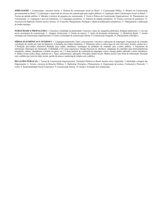 JORNALISMO 1. Comunicação: conceitos teorias. 2. História da comunicação social no Brasil. 3. Comunicação Pública. 4. História da Comunicação
governamental no Brasil. 5. Contratação e supervisão de serviços de comunicação para órgãos públicos. 6. Legislação sobre Comunicação Social no Brasil. 7.
Teorias da opinião pública. 8. Métodos e técnicas de pesquisa em comunicação. 9. Teoria e Prática em Comunicação Organizacional. 10. Planejamento em
Comunicação. 11. Legislação e ética em Jornalismo. 12. Linguagem jornalística. 13. Gêneros de redação jornalística. 14. Teorias e técnicas de jornalismo. 15.
Assessoria de Imprensa: história, teoria e técnica. 16. Conceitos, Planejamento, Produção e edição de publicações jornalísticas. 17. Planejamento e elaboração
de media trainings.


PUBLICIDADE E PROPAGANDA 1. Conceitos e finalidade da publicidade. Conceitos e tipos de campanha publicitária. Redação publicitária. 2. Uso das
novas tecnologias de comunicação. 3. Imagem institucional. 4. Gestão de marcas. 5. Ações de promoção institucional. 6. Marketing digital. 7. Gestão
estratégica da comunicação organizacional. 8. Canais e estratégias de comunicação interna. 9. Comunicação integrada. 10. Planejamento estratégico.

MÍDIAS ELETRÔNICAS E INTERNET: 1. Linguagem hipermídia. Tipos, características, conceitos e aplicações de linguagens. Organização de conteúdo
e produção de sentido por meio de hipertexto. Limitações das mídias eletrônicas. 2. Diferenças entre os vários tipos de sites web (sites, hotsites, portais etc.).
3. Produção para mídias eletrônicas. Redação para mídias eletrônicas. Estratégias de produção de conteúdo para a esfera pública. 4. Arquitetura de
informação. Hierarquia da informação. Usabilidade e UX (user experience). Design funcional de interfaces. Adaptação de conteúdos para multi-plataformas
(notebooks, tablets, smartphones e mobile em geral, etc.). 5. Boas práticas de construção da linguagem visual e design gráfico aplicado a meios eletrônicos.
6. Mídias sociais (wikis, blogs, podcasts etc.). Tipos, características, aplicações. Principais mídias sociais. Mídias sociais como fonte de informação. Interação
com o público por meio de redes sociais: gestão da marca e marketing de relação com o público.

RELAÇÕES PÚBLICAS: 1. Teorias de Comunicação Organizacional. 2.Relações Públicas no Brasil: historia, ética e legislação. 3. Identidade e Imagem das
Organizações. 4. Teorias e técnicas de Relações Públicas. 5. Marketing: Princípios e Planejamento. 6. Organização de eventos, Cerimonial e Protocolo. 7.
Lobby. 8. Responsabilidade Social Corporativa. 9. Comunicação Interna. 10. Gestão e Avaliação da Comunicação.
 