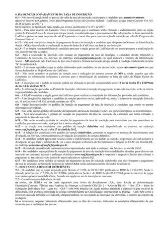 6. DA ISENÇÃO DO PAGAMENTO DA TAXA DE INSCRIÇÃO
6.1 – Não haverá isenção total ou parcial do valor da taxa de inscrição, exceto para o candidato que, cumulativamente:
a) estiver inscrito no Cadastro Único para Programas Sociais do Governo Federal – CadÚnico, de que trata o Decreto nº 6.135,
de 26 de junho de 2007; e
b) for membro de família de baixa renda, nos termos do Decreto nº 6.135, de 2007.
6.1.1 – Para estar inscrito no Cadastro Único é necessário que o candidato tenha efetuado o cadastramento junto ao órgão
gestor do Cadastro Único do município em que reside, considerando que o processamento das informações na base nacional do
CadÚnico poderá ocorrer no prazo de até 45 (quarenta e cinco) dias para concretização da inscrição no referido Programa do
Governo Federal.
6.1.2 – Não será concedida a isenção do pagamento da taxa de inscrição a candidato que não possua o Número de Identificação
Social - NIS já identificado e confirmado na base de dados do CadÚnico, na data da sua inscrição.
6.1.3 – É da inteira responsabilidade do candidato procurar o órgão gestor do CadÚnico do seu município para a atualização do
seu cadastro na base da dados.
6.2 – Para a realização da inscrição com isenção do pagamento da taxa de inscrição, o candidato deverá preencher o
Formulário de Inscrição, via Internet, no endereço www.esaf.fazenda.gov.br, no qual indicará o Número de Identificação
Social – NIS atribuído pelo CadÚnico do Governo Federal e firmará declaração de que atende à condição estabelecida na letra
“b” do subitem 6.1.
6.2.1 – É de suma importância que os dados informados pelo candidato, no ato da inscrição, sejam exatamente iguais aos que
foram declarados ao Órgão Gestor do CadÚnico.
6.3 – Não serão acatados os pedidos de isenção sem a indicação do número correto do NIS e, ainda, aqueles que não
contenham as informações suficientes e corretas para a identificação do candidato na base de dados do Órgão Gestor do
CadÚnico.
6.4 – A inscrição com o pedido de isenção poderá ser efetuada no período compreendido entre 10 horas do dia 23 e 23h59min
do dia 24 de abril de 2012.
6.5 – As informações prestadas no Pedido de Inscrição, referentes à isenção do pagamento da taxa de inscrição, serão de inteira
responsabilidade do candidato.
6.6 – A ESAF consultará o órgão gestor do CadÚnico para verificar a veracidade das informações prestadas pelo candidato.
6.7 – A declaração falsa sujeitará o candidato às sanções previstas em lei, aplicando-se, ainda, o disposto no parágrafo único do
art. 10 do Decreto nº 83.936, de 6 de setembro de 1979.
6.8 – Serão desconsiderados os pedidos de isenção de pagamento de taxa de inscrição a candidato que omitir ou prestar
informações inverídicas.
6.9 – Não serão aceitos pedidos de isenção do pagamento da taxa de inscrição via fax, via correio eletrônico ou extemporâneo.
6.10 – Será desconsiderado o pedido de isenção do pagamento da taxa de inscrição de candidato que tenha efetuado o
pagamento da taxa de inscrição.
6.11 – Não serão acatados pedidos de isenção do pagamento da taxa de inscrição para candidatos que não preencham as
condições para sua concessão, seja qual for o motivo alegado.
6.12 – A relação dos candidatos com pedidos de isenção deferidos será disponibilizada na Internet, no endereço
www.esaf.fazenda.gov.br, até o dia 27 de abril de 2012.
6.13 – A relação dos candidatos com pedidos de isenção indeferidos, contendo os respectivos motivos do indeferimento será
divulgada, na Internet, simultaneamente à divulgação dos pedidos de isenção deferidos.
6.14 – O candidato poderá apresentar recurso contra o indeferimento do seu pedido de isenção, no primeiro dia útil posterior à
divulgação de que trata o subitem 6.13, via e-mail, dirigido à Diretoria de Recrutamento e Seleção da ESAF em Brasília-DF,
no endereço concursos.df.esaf@fazenda.gov.br.
6.15 – O resultado da análise de eventuais recursos apresentados será dado a conhecer, via Internet, no site da ESAF.
6.16 – Os candidatos cujos pedidos de isenção do pagamento da taxa de inscrição forem indeferidos deverão, para efetivar sua
inscrição no concurso, acessar o endereço eletrônico www.esaf.fazenda.gov.br e imprimir o respectivo boleto para efetuar o
pagamento da taxa de inscrição dentro do prazo indicado no subitem 5.2.
6.17 – Os candidatos com pedidos de isenção do pagamento da taxa de inscrição indeferidos que não efetuarem o pagamento
da taxa de inscrição, na forma do disposto no subitem 6.16, serão automaticamente excluídos do concurso.
7 – DOS CANDIDATOS COM DEFICIÊNCIA
7.1 – O candidato que se julgar amparado pelo Decreto nº 3.298, de 20/12/1999, publicado no DOU de 21/12/1999, Seção 1,
alterado pelo Decreto nº 5.296, de 02/12/2004, publicado na Seção 1 do DOU do dia 03/12/2004, poderá concorrer às vagas
reservadas a pessoas com deficiência, fazendo sua opção no ato da inscrição no concurso.
7.2 – O candidato com deficiência deverá:
a) enviar, via SEDEX ou via carta registrada com Aviso de Recebimento (AR), para: Escola de Administração
Fazendária/Concurso Público para Analista de Finanças e Controle-CGU/2012 – Rodovia DF 001 – Km 27,4 – Setor de
Habitações Individuais Sul – Lago Sul – CEP 71.686-900, Brasília-DF, laudo médico atestando a espécie e o grau ou nível da
deficiência, com expressa referência ao código correspondente da Classificação Internacional de Doença – CID, bem como a
provável causa da deficiência e indicará, obrigatoriamente, no seu pedido de inscrição via eletrônica, o número do registro da
postagem.
b) se necessário, requerer tratamento diferenciado para os dias do concurso, indicando as condições diferenciadas de que
necessita para a realização das provas;
 