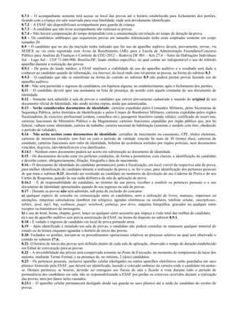 8.7.1 – O acompanhante somente terá acesso ao local das provas até o horário estabelecido para fechamento dos portões,
ficando com a criança em sala reservada para essa finalidade, onde será devidamente identificado.
8.7.2 – A ESAF não disponibilizará acompanhante para guarda de criança.
8.7.3 – A candidata que não levar acompanhante não realizará as provas.
8.7.4 – Não haverá compensação do tempo despendido com a amamentação em relação ao tempo de duração da prova.
8.8 – Os candidatos amblíopes que requererem provas em tamanho diferenciado terão estas ampliadas somente em corpo
tamanho 20.
8.9 – O candidato que no ato da inscrição tenha indicado que faz uso de aparelho auditivo deverá, previamente, enviar, via
SEDEX ou via carta registrada com Aviso de Recebimento (AR), para a Escola de Administração Fazendária/Concurso
Público para Analista de Finanças e Controle da CGU-2012 – Rodovia DF 001 – Km 27,4 – Setor de Habitações Individuais
Sul – Lago Sul – CEP 71.686-900, Brasília-DF, laudo médico específico, no qual conste ser indispensável o uso do referido
aparelho durante a realização das provas.
8.9.1 – De posse do laudo médico, a ESAF analisará a viabilidade de uso do aparelho auditivo e o resultado será dado a
conhecer ao candidato quando da informação, via Internet, do local onde este irá prestar as provas, na forma do subitem 8.3.
8.9.2 – O candidato que não se manifestar na forma do contido no subitem 8.9 não poderá prestar provas fazendo uso de
aparelho auditivo.
8.10 – Não será permitido o ingresso de candidatos, em hipótese alguma, no estabelecimento, após o fechamento dos portões.
8.11 – O candidato deverá apor sua assinatura na lista de presença, de acordo com aquela constante do seu documento de
identidade.
8.12 – Somente será admitido à sala de provas o candidato que estiver previamente cadastrado e munido do original de seu
documento oficial de Identidade, não sendo aceitas cópias, ainda que autenticadas.
8.13 – Serão considerados documentos de identidade: carteiras expedidas pelos Comandos Militares, pelas Secretarias de
Segurança Pública, pelos Institutos de Identificação e pelos Corpos de Bombeiros Militares; carteiras expedidas pelos órgãos
fiscalizadores de exercício profissional (ordens, conselhos etc); passaporte brasileiro (ainda válido); certificado de reservista;
carteiras funcionais do Ministério Público e da Magistratura; carteiras funcionais expedidas por órgão público que, por lei
federal, valham como identidade; carteira de trabalho; carteira nacional de habilitação (somente o modelo com foto, obedecido
o período de validade).
8.14 – Não serão aceitos como documentos de identidade: certidões de nascimento ou casamento, CPF, títulos eleitorais,
carteiras de motorista (modelo sem foto ou com o período de validade vencido há mais de 30 (trinta) dias), carteiras de
estudante, carteiras funcionais sem valor de identidade, boletins de ocorrência emitidos por órgãos policiais, nem documentos
vencidos, ilegíveis, não-identificáveis e/ou danificados.
8.14.1 – Nenhum outro documento poderá ser aceito em substituição ao documento de identidade.
8.15 – Os documentos deverão estar em perfeitas condições, de forma a permitirem, com clareza, a identificação do candidato
e deverão conter, obrigatoriamente, filiação, fotografia e data de nascimento.
8.16 – O documento de identidade do candidato permanecerá junto à fiscalização, em local visível da respectiva sala de prova,
para melhor identificação do candidato durante a realização da prova e, se for o caso, para identificação dos pertences pessoais
de que trata o subitem 8.23, devendo ser restituído ao candidato no momento da devolução do seu Caderno de Prova e do seu
Cartão de Respostas, quando de sua saída definitiva da sala de aplicação de prova.
8.16.1 – É de responsabilidade do candidato, ao término da sua prova, recolher e conferir os pertences pessoais e o seu
documento de identidade apresentados quando do seu ingresso na sala de provas.
8.17 – Durante as provas não será admitido, sob pena de exclusão do concurso:
a) qualquer espécie de consulta ou comunicação entre os candidatos, nem a utilização de livros, manuais, impressos ou
anotações, máquinas calculadoras (também em relógios), agendas eletrônicas ou similares, telefone celular, smartphones,
tablets, ipod, mp3, bip, walkman, pager, notebook, palmtop, pen drive, máquina fotográfica, gravador ou qualquer outro
receptor ou transmissor de mensagens;
b) o uso de boné, boina, chapéu, gorro, lenço ou qualquer outro acessório que impeça a visão total das orelhas do candidato;
c) o uso de aparelho auditivo sem prévia autorização da ESAF, na forma do disposto no subitem 8.9.1.
8.18 – É vedado o ingresso de candidato em local de prova portando arma.
8.19 – Após identificado e instalado em sala de provas, o candidato não poderá consultar ou manusear qualquer material de
estudo ou de leitura enquanto aguardar o horário de início das provas.
8.20- Fechados os portões, iniciam-se os procedimentos operacionais relativos ao processo seletivo no qual será observado o
contido no subitem 17.6.
8.21- O horário de início das provas será definido dentro de cada sala de aplicação, observado o tempo de duração estabelecido
em Edital de convocação para as provas.
8.22 – A inviolabilidade das provas será comprovada somente no Posto de Execução, no momento do rompimento do lacre dos
malotes, mediante Termo Formal, e na presença de, no mínimo, 2 (dois) candidatos.
8.23 – Os pertences pessoais, inclusive aparelho celular (desligado) ou outros aparelhos eletrônicos serão guardados em saco
plástico fornecido pela ESAF, que deverá ser identificado, lacrado e colocado embaixo da carteira onde o candidato irá sentar-
se. Demais pertences, se houver, deverão ser entregues aos fiscais de sala e ficarão à vista durante todo o período de
permanência dos candidatos em sala, não se responsabilizando a ESAF por perdas ou extravios ocorridos durante a realização
das provas, nem por danos neles causados.
8.23.1 – O aparelho celular permanecerá desligado desde sua guarda no saco plástico até a saída do candidato do recinto de
provas.
 