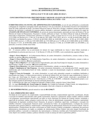 MINISTÉRIO DA FAZENDA
                                    ESCOLA DE ADMINISTRAÇÃO FAZENDÁRIA

                                   EDITAL ESAF Nº 07, DE 16 DE ABRIL DE 2012(*)

 CONCURSO PÚBLICO PARA PROVIMENTO DE CARGOS DE ANALISTA DE FINANÇAS E CONTROLE DA
                       CONTROLADORIA-GERAL DA UNIÃO – CGU


O DIRETOR-GERAL DA ESCOLA DE ADMINISTRAÇÃO FAZENDÁRIA, no uso de suas atribuições e considerando
a delegação de competência outorgada à ESAF pela Portaria nº 618, de 27/03/2012, do Secretário Executivo da Controladoria-
Geral da União, publicada na Seção 2 do Diário Oficial da União de 28/03/2012, divulga e estabelece normas específicas para
abertura das inscrições e realização de concurso público destinado a selecionar candidatos para o provimento de cargos de
ANALISTA DE FINANÇAS E CONTROLE, da carreira de mesma denominação, autorizado por meio da Portaria nº 64, da
Ministra de Estado do Planejamento, Orçamento e Gestão, publicada na Seção 1 do Diário Oficial da União de 05/03/2012,
observadas as disposições constitucionais referentes ao assunto e, ainda, os termos da Lei nº 8.112, de 11/12/1990 (DOU de
12/12/1990), do Decreto-Lei n. 2.346, de 23 de julho de 1987 (DOU 24/07/1987), da Lei n. 10.180, de 06/02/2001 (DOU de
07/02/2001), da Medida Provisória n. 2.229-43, de 06/9/2001 (DOU de 10/09/2001), da Lei n. 10.769, de 19/11/2003, (DOU
de 20/11/2003), da Lei n. 11.094, de 13/01/2005 (DOU de 17/01/2005),da Lei nº 11.890, de 24/12/2008 (DOU de 26/12/2008),
do Decreto nº 4.321, de 05/08/2002 (DOU de 06/08/2002), do Decreto nº 6.944, de 21/8/2009 (DOU de 24/8/2009) e, em
particular, as normas contidas neste Edital.

1 – DAS DISPOSIÇÕES PRELIMINARES
1.1 – O concurso público visa ao provimento do número de vagas estabelecido no Anexo I deste Edital, ressalvada a
possibilidade de acréscimo prevista no art. 11 do Decreto nº 6.944, de 21/8/2009, e será constituído das seguintes Etapas:

- Etapa 1: Prova Objetiva 1 - de Conhecimentos Básicos, de caráter eliminatório e classificatório, comum a todas as Áreas,
valendo, no máximo, 60 pontos ponderados;
- Etapa 2: Prova Objetiva 2 - de Conhecimentos Específicos, de caráter eliminatório e classificatório, comum a todas as
Áreas, valendo, no máximo, 60 pontos ponderados;
- Etapa 3: Prova Objetiva 3 - de Conhecimentos Especializados, para cada Área/Campo de Atuação, de caráter eliminatório e
classificatório, valendo, no máximo, 180 pontos ponderados;
- Etapa 4: Prova Discursiva - de caráter eliminatório e classificatório, valendo, no máximo 90 pontos.
- Etapa 5: Sindicância de Vida Pregressa - de caráter unicamente eliminatório, a ser realizada pela ESAF, segundo regras
estabelecidas pela Controladoria-Geral da União, mediante o exame da documentação exigida do candidato, indicada no
subitem 12.1;
- Etapa 6: Curso de Formação - de caráter eliminatório, ao qual serão submetidos somente os candidatos habilitados e
classificados nas Etapas 1 a 4 deste processo seletivo, na forma do subitem 11.1, até o limite de vagas estabelecido no Anexo I,
por Cargo, por Área/Campo de Atuação e por Unidade da Federação ou Órgão Central, ressalvada a possibilidade de
acréscimo e de substituição prevista no art. 14 do Decreto n. 6.944, de 21/08/2009, e obedecido o Regulamento próprio a ser-
lhes entregue quando da apresentação no local de realização desta Etapa.
1.2 - A distribuição das vagas, por Unidade da Federação e Órgão Central, consta do Anexo I deste Edital.
1.3 - As vagas distribuídas por Áreas/Campo de Atuação, por Unidade da Federação e Órgão Central, são independentes e
não se comunicam para efeito da classificação e da nomeação, observado o disposto no subitem 11.6.

2 - DO SUBSÍDIO INICIAL: parcela mensal no valor de R$ 12.960,77.

3 - DAS ATRIBUIÇÕES DO CARGO
Atividades de nível superior, de complexidade e responsabilidade elevadas, compreendendo supervisão, coordenação, direção
e execução de trabalhos especializados sobre gestão orçamentária, financeira e patrimonial, análise contábil, auditoria contábil
e de programas; assessoramento especializado em todos os níveis funcionais do Sistema de Controle Interno; orientação e
supervisão de auxiliares; análise, pesquisa e perícia dos atos e fatos da administração orçamentária, financeira e patrimonial;
interpretação da legislação econômico-fiscal, financeira, de pessoal e trabalhista; supervisão, coordenação e execução dos
trabalhos referentes à programação financeira anual e plurianual da União e de acompanhamento e avaliação dos recursos
alcançados pelos gestores públicos; modernização e informatização da administração financeira do Governo Federal. Atuar no
aprimoramento e fortalecimento das ações correicionais no Poder Executivo Federal; acompanhar o andamento dos processos
administrativos disciplinares em órgãos ou entidades da Administração Pública Federal; zelar pela integral fiscalização do
patrimônio público; e proceder ao andamento das representações e denúncias recebidas pela Controladoria-Geral da União,
como objetivo de combater condutas e práticas referentes à lesão ou ameaça de lesão ao patrimônio público.
 