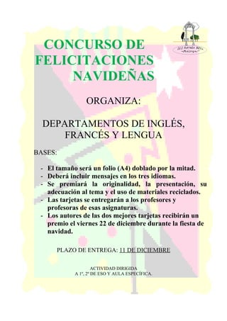 CONCURSO DE
FELICITACIONES
NAVIDEÑAS
ORGANIZA:
DEPARTAMENTOS DE INGLÉS,
FRANCÉS Y LENGUA
BASES:
- El tamaño será un folio (A4) doblado por la mitad.
- Deberá incluir mensajes en los tres idiomas.
- Se premiará la originalidad, la presentación, su
adecuación al tema y el uso de materiales reciclados.
- Las tarjetas se entregarán a los profesores y
profesoras de esas asignaturas.
- Los autores de las dos mejores tarjetas recibirán un
premio el viernes 22 de diciembre durante la fiesta de
navidad.
PLAZO DE ENTREGA: 11 DE DICIEMBRE
ACTIVIDAD DIRIGIDA
A 1º, 2º DE ESO Y AULA ESPECÍFICA.
 