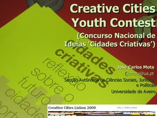 Creative Cities
  Youth Contest
   (Concurso Nacional de
Ideias ‘Cidades Criativas’)


                         José Carlos Mota
                             (jcmota@ua.pt)
Secção Autónoma de Ciências Sociais, Jurídicas
                                   e Políticas
                      Universidade de Aveiro
 