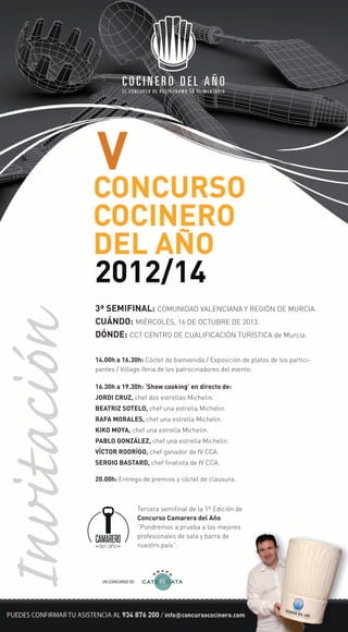 3ª SEMIFINAL: COMUNIDAD VALENCIANA Y REGIÓN DE MURCIA.
CUÁNDO: MIÉRCOLES, 16 DE OCTUBRE DE 2013.
DÓNDE: CCT CENTRO DE CUALIFICACIÓN TURÍSTICA de Murcia.
14.00h a 16.30h: Cóctel de bienvenida / Exposición de platos de los partici-
pantes / Village-feria de los patrocinadores del evento.
20.00h: Entrega de premios y cóctel de clausura.
16.30h a 19.30h: ‘Show cooking’ en directo de:
JORDI CRUZ, chef dos estrellas Michelin.
BEATRIZ SOTELO, chef una estrella Michelin.
RAFA MORALES, chef una estrella Michelin.
KIKO MOYA, chef una estrella Michelin.
PABLO GONZÁLEZ, chef una estrella Michelin.
VÍCTOR RODRÍGO, chef ganador de IV CCA.
SERGIO BASTARD, chef finalista de IV CCA.
Tercera semifinal de la 1ª Edición de
Concurso Camarero del Año.
“Pondremos a prueba a los mejores
profesionales de sala y barra de
nuestro país”.
UN CONCURSO DE:
Invitación
 