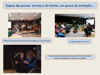 Depois das provas escritas e do lanche, um pouco de animação….
Alunos do clube de música da Escola Básica D. Luís Loureiro Grupo de teatro Zumzum
Ana Carolina Amaral, da Escola do 1ºCEB de Mundão
contou uma história e encantou o público