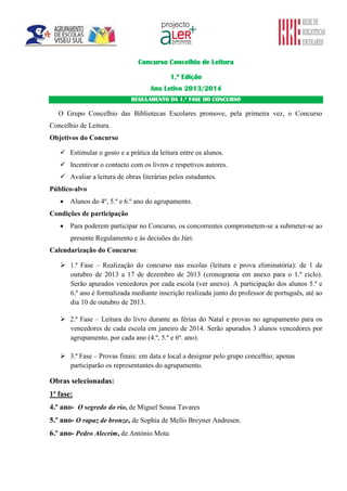Concurso Concelhio de Leitura
1.ª Edição
Ano Letivo 2013/2014
REGULAMENTO DA 1.ª FASE DO CONCURSO

O Grupo Concelhio das Bibliotecas Escolares promove, pela primeira vez, o Concurso
Concelhio de Leitura.
Objetivos do Concurso
 Estimular o gosto e a prática da leitura entre os alunos.
 Incentivar o contacto com os livros e respetivos autores.
 Avaliar a leitura de obras literárias pelos estudantes.
Público-alvo
 Alunos do 4º, 5.º e 6.º ano do agrupamento.
Condições de participação
 Para poderem participar no Concurso, os concorrentes comprometem-se a submeter-se ao
presente Regulamento e às decisões do Júri.
Calendarização do Concurso:
 1.ª Fase – Realização do concurso nas escolas (leitura e prova eliminatória): de 1 de
outubro de 2013 a 17 de dezembro de 2013 (cronograma em anexo para o 1.º ciclo).
Serão apurados vencedores por cada escola (ver anexo). A participação dos alunos 5.º e
6.º ano é formalizada mediante inscrição realizada junto do professor de português, até ao
dia 10 de outubro de 2013.
 2.ª Fase – Leitura do livro durante as férias do Natal e provas no agrupamento para os
vencedores de cada escola em janeiro de 2014. Serão apurados 3 alunos vencedores por
agrupamento, por cada ano (4.º, 5.º e 6º. ano).
 3.ª Fase – Provas finais: em data e local a designar pelo grupo concelhio; apenas
participarão os representantes do agrupamento.

Obras selecionadas:
1ª fase:
4.º ano- O segredo do rio, de Miguel Sousa Tavares
5.º ano- O rapaz de bronze, de Sophia de Mello Breyner Andresen.
6.º ano- Pedro Alecrim, de António Mota

 