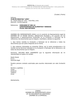 ANEXO No. 1 (enviar por e-mail)
MODELO DE CONFIRMACIÓN DE INTENCIÓN DE PARTICIPACIÓN Y DECLARACIÓN
JURADA DE DATOS DEL PARTICIPANTE
(Ciudad y Fecha)
Señores:
CLUB DE REGATAS “LIMA”
Av. Chachi Dibos N° 1201 - Chorrillos, Lima
Atención: Comité Especial
Referencia: CONCURSO Nº 082-16
CONCESIONARIO DE ALIMENTOS Y BEBIDAS
FILIAL SAN ANTONIO
[NOMBRE DEL REPRESENTANTE LEGAL], en mi condición de Representante Legal de
[NOMBRE DE LA RAZÓN SOCIAL], debidamente facultado y de acuerdo con las
disposiciones y especificaciones contenidas en la Invitación a Participar de la
referencia y los documentos que la integran, manifiesto y declaro lo siguiente:
1. Que hemos recibido la Invitación a Participar de la referencia y todos los
documentos que son parte integrante de la misma.
2. Que estamos interesados en presentar Oferta, por lo tanto procederemos a la
revisión de los términos indicados en la Invitación a Participar de la referencia y de
todos los documentos que la integran.
Asimismo, DECLARO BAJO JURAMENTO que la siguiente información de mi
representada se sujeta a la verdad:
Razón Social :
R.U.C. :
Domicilio legal :
Nuestra persona contacto autorizada para asuntos relacionado con esta Invitación
es:
Nombre y apellidos :
Cargo :
Dirección :
Teléfono :
Email :
Atentamente,
---------------------------------------------
[FIRMA]
[NOMBRE DEL REPRESENTANTE LEGAL]
[N° DE DOCUMENTO DE IDENTIDAD]
[NOMBRE DE LA EMPRESA]
 