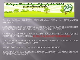 EN LA PÁGINA SIGUIENTE ENCONTRARAN TODA LA INFORMACIÓN NECESARIA.SE DEBEN INSCRIBIR COMO ESTUDIANTES DEL CENTRO PARA EL DESARROLLO AGROECOLOGICO E INDUSTRIAL – CEDAGRO  - SENA ATLANTICO.SIGAN CUIDADOSAMENTE  TODAS LAS INSTRUCCIONES Y RECUERDEN QUE LA FECHA DE LA PRIMERA PRUEBA ES  DEL 19 AL 21 DE SEPTIEMBRE DE 2010. LOS TEMAS, SON ALUSIVOS A LA CULTURA DE ISRAEL, Y PARA ELLO SE ENTREGA UN MATERIAL DE ESTUDIO.MUCHO ÉXITO A TODOS LOS QUE QUIERAN ASUMIR EL RETO.RECUERDEN QUE EL AREA DE INTERNACIONALZIACIÓN , LES APOYA EN TODO LO QUE ESTE AL ALCANCE.
