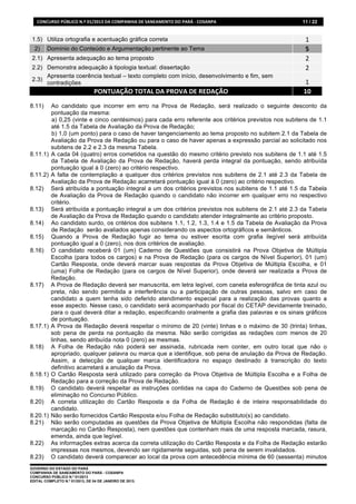 CONCURSO	
  PÚBLICO	
  N.º	
  01/2013	
  DA	
  COMPANHIA	
  DE	
  SANEAMENTO	
  DO	
  PARÁ	
  -­‐	
  COSANPA	
     11 / 22


 1.5) Utiliza ortografia e acentuação gráfica correta                                                                  1	
  
  2)     Domínio do Conteúdo e Argumentação pertinente ao Tema                                                         5	
  
 2.1) Apresenta adequação ao tema proposto                                                                             2	
  
 2.2) Demonstra adequação à tipologia textual: dissertação                                                             2	
  
      Apresenta coerência textual – texto completo com início, desenvolvimento e fim, sem
 2.3)
      contradições                                                                                                     1	
  
                                      PONTUAÇÃO	
  TOTAL	
  DA	
  PROVA	
  DE	
  REDAÇÃO	
                            10	
  
8.11)      Ao candidato que incorrer em erro na Prova de Redação, será realizado o seguinte desconto da
           pontuação da mesma:
           a) 0,25 (vinte e cinco centésimos) para cada erro referente aos critérios previstos nos subitens de 1.1
           até 1.5 da Tabela de Avaliação da Prova de Redação;
           b) 1,0 (um ponto) para o caso de haver tangenciamento ao tema proposto no subitem 2.1 da Tabela de
           Avaliação da Prova de Redação ou para o caso de haver apenas a expressão parcial ao solicitado nos
           subitens de 2.2 e 2.3 da mesma Tabela.
8.11.1)    A cada 04 (quatro) erros cometidos na questão do mesmo critério previsto nos subitens de 1.1 até 1.5
           da Tabela de Avaliação da Prova de Redação, haverá perda integral da pontuação, sendo atribuída
           pontuação igual à 0 (zero) ao critério respectivo.
8.11.2)    A falta de contemplação a qualquer dos critérios previstos nos subitens de 2.1 até 2.3 da Tabela de
           Avaliação da Prova de Redação acarretará pontuação igual à 0 (zero) ao critério respectivo.
8.12)      Será atribuída a pontuação integral a um dos critérios previstos nos subitens de 1.1 até 1.5 da Tabela
           de Avaliação da Prova de Redação quando o candidato não incorrer em qualquer erro no respectivo
           critério.
8.13)      Será atribuída a pontuação integral a um dos critérios previstos nos subitens de 2.1 até 2.3 da Tabela
           de Avaliação da Prova de Redação quando o candidato atender integralmente ao critério proposto.
8.14)      Ao candidato surdo, os critérios dos subitens 1.1, 1.2, 1.3, 1.4 e 1.5 da Tabela de Avaliação da Prova
           de Redação serão avaliados apenas considerando os aspectos ortográficos e semânticos.
8.15)      Quando a Prova de Redação fugir ao tema ou estiver escrita com grafia ilegível será atribuída
           pontuação igual a 0 (zero), nos dois critérios de avaliação.
8.16)      O candidato receberá 01 (um) Caderno de Questões que consistirá na Prova Objetiva de Múltipla
           Escolha (para todos os cargos) e na Prova de Redação (para os cargos de Nível Superior), 01 (um)
           Cartão Resposta, onde deverá marcar suas respostas da Prova Objetiva de Múltipla Escolha, e 01
           (uma) Folha de Redação (para os cargos de Nível Superior), onde deverá ser realizada a Prova de
           Redação.
8.17)      A Prova de Redação deverá ser manuscrita, em letra legível, com caneta esferográfica de tinta azul ou
           preta, não sendo permitida a interferência ou a participação de outras pessoas, salvo em caso de
           candidato a quem tenha sido deferido atendimento especial para a realização das provas quanto a
           esse aspecto. Nesse caso, o candidato será acompanhado por fiscal do CETAP devidamente treinado,
           para o qual deverá ditar a redação, especificando oralmente a grafia das palavras e os sinais gráficos
           de pontuação.
8.17.1)    A Prova de Redação deverá respeitar o mínimo de 20 (vinte) linhas e o máximo de 30 (trinta) linhas,
           sob pena de perda na pontuação da mesma. Não serão corrigidas as redações com menos de 20
           linhas, sendo atribuída nota 0 (zero) as mesmas.
8.18)      A Folha de Redação não poderá ser assinada, rubricada nem conter, em outro local que não o
           apropriado, qualquer palavra ou marca que a identifique, sob pena de anulação da Prova de Redação.
           Assim, a detecção de qualquer marca identificadora no espaço destinado à transcrição do texto
           definitivo acarretará a anulação da Prova.
8.18.1)    O Cartão Resposta será utilizado para correção da Prova Objetiva de Múltipla Escolha e a Folha de
           Redação para a correção da Prova de Redação.
8.19)      O candidato deverá respeitar as instruções contidas na capa do Caderno de Questões sob pena de
           eliminação no Concurso Público.
8.20)      A correta utilização do Cartão Resposta e da Folha de Redação é de inteira responsabilidade do
           candidato.
8.20.1)    Não serão fornecidos Cartão Resposta e/ou Folha de Redação substituto(s) ao candidato.
8.21)      Não serão computadas as questões da Prova Objetiva de Múltipla Escolha não respondidas (falta de
           marcação no Cartão Resposta), nem questões que contenham mais de uma resposta marcada, rasura,
           emenda, ainda que legível.
8.22)      As informações extras acerca da correta utilização do Cartão Resposta e da Folha de Redação estarão
           impressas nos mesmos, devendo ser rigidamente seguidas, sob pena de serem invalidados.
8.23)      O candidato deverá comparecer ao local da prova com antecedência mínima de 60 (sessenta) minutos
GOVERNO DO ESTADO DO PARÁ
COMPANHIA DE SANEAMENTO DO PARÁ - COSANPA
CONCURSO PÚBLICO N.º 01/2013
EDITAL COMPLETO N.º 01/2013, DE 04 DE JANEIRO DE 2013.
 