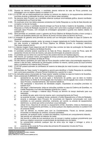 CONCURSO	
  PÚBLICO	
  N.º	
  01/2013	
  DA	
  COMPANHIA	
  DE	
  SANEAMENTO	
  DO	
  PARÁ	
  -­‐	
  COSANPA	
     13 / 22


8.36)      Quando do término das Provas, o candidato deverá retirar-se da sala de Prova portando sua
           embalagem com os objetos citados no subitem 8.35.
8.36.1)    O CETAP não se responsabilizará por perdas ou extravio de objetos ou de equipamentos eletrônicos
           ocorridos durante a realização da prova, nem por danos neles causados.
8.37)      No decorrer da(s) Prova(s), se o candidato observar qualquer anormalidade gráfica, deverá manifestar-
           se imediatamente ao Fiscal de Sala.
8.38)      Os eventuais erros nos dados pessoais constantes do Cartão Resposta ou na Ata de Sala deverão ser
           corrigidos na Ata de Correção.
8.39)      Ao terminar a prova, o candidato deverá entregar ao Fiscal de Sala o Caderno de Questões, o Cartão
           Resposta e a Folha de Redação (quando for o caso), bem como todo e qualquer material cedido para a
           execução da(s) Prova(s), com exceção da embalagem apropriada à guarda dos objetos citados no
           subitem 8.35.
8.40)      Será permitido ao candidato copiar o gabarito da Prova Objetiva de Múltipla Escolha e levar consigo o
           Caderno de Questões desde que nos últimos 30 (trinta) minutos antes do término da Prova.
8.40.1)    A anotação do gabarito será permitida de acordo com as instruções contidas na capa do Caderno de
           Questões.
8.41)      Todos os candidatos poderão, ainda, ter acesso à imagem digitalizada do Cartão Resposta preenchido
           por eles durante a realização da Prova Objetiva de Múltipla Escolha no endereço eletrônico
           http://www.cetapnet.com.br.
8.41.1)    A referida imagem ficará disponível até 30 (trinta) dias corridos da data de publicação do Resultado
           Preliminar da Prova Objetiva de Múltipla Escolha.
8.42)      O candidato somente poderá ausentar-se da Sala de Prova, deixando o Local de Prova, após 60
           (sessenta) minutos do início da mesma, sob pena de eliminação do presente concurso.
8.43)      O candidato que se retirar do Local de Prova não poderá retornar em hipótese alguma.
8.44)      Não haverá, por qualquer motivo, prorrogação do tempo previsto para aplicação das Provas, em razão
           do afastamento do candidato da Sala de Prova.
8.45)      Os três últimos candidatos de cada Sala de Prova deverão conferir toda a documentação respectiva e
           assinar a Ata de Sala, verificando as informações contidas na mesma, saindo juntos do local somente
           após a conferência do material da(s) Prova(s).
8.46)      O CETAP poderá submeter os candidatos ao sistema de detecção de metal durante a realização da(s)
           Prova(s).
8.47)      A transcrição da “frase mestra” é obrigatória e servirá para identificar o Cartão Resposta do candidato,
           bem como para possibilitar o Exame Pericial Grafotécnico, quando for o caso.
8.47.1)    As instruções sobre a transcrição da “frase mestra” estarão contidas na capa do Caderno de Questões.
8.48)      Será considerado ELIMINADO do Concurso Público o candidato que:
           a)       apresentar-se ao local de prova após o fechamento do portão, que se dará no horário
                    determinado no Edital de Homologação das Inscrições e de Divulgação dos Locais e Horários
                    da(s) Prova(s), impreterivelmente, não havendo tolerância;
           b)       não apresentar o documento de identidade exigido, respeitadas as exceções previstas no
                    subitem 8.27;
           c)       não seguir, criteriosamente, todas as instruções contidas na capa do Caderno de Questões, no
                    Cartão Resposta e na Folha de Redação (quando for o caso);
           d)       se recusar a entregar o material da(s) Prova(s) ao término do tempo destinado para sua
                    realização;
           e)       se afastar da sala, após início da mesma, sem o acompanhamento de Fiscal;
           f)       se ausentar da sala, a qualquer tempo, portando o Cartão Resposta e/ou a Folha de Redação;
           g)       durante a realização da(s) Prova(s), for encontrado em flagrante comunicação com outro
                    candidato ou com pessoas estranhas, oralmente, por escrito, ou através de equipamentos
                    eletrônicos, ou ainda que venha a tumultuar a sua realização;
           h)       utilizar livros, máquinas de calcular ou equipamento similar, dicionário, notas ou impressos que
                    não forem expressamente permitidos, ou ainda qualquer dos objetos previstos no subitem 8.34
                    do presente Edital;
           i)       usar de ofensas ou insultos para com os Coordenadores, Fiscais ou demais pessoas
                    envolvidas na realização do certame, inclusive candidatos;
           j)       perturbar, de qualquer modo, a ordem dos trabalhos, incorrendo em comportamento indevido;
           k)       não permitir ser submetido ao detector de metal;
           l)       não permitir a coleta de sua assinatura e/ou se recusar a realizar qualquer procedimento que
                    tenha por objetivo comprovar a autenticidade de identidade e/ou de dados;
           m)       for surpreendido portando qualquer tipo de arma e/ou se negar a entregar a arma à
                    Coordenação.
           n)       ausentar-se do Local de Prova antes dos primeiros 60 (sessenta) minutos de Prova.
8.49)      Será considerado APROVADO:
GOVERNO DO ESTADO DO PARÁ
COMPANHIA DE SANEAMENTO DO PARÁ - COSANPA
CONCURSO PÚBLICO N.º 01/2013
EDITAL COMPLETO N.º 01/2013, DE 04 DE JANEIRO DE 2013.
 