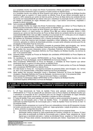 CONCURSO	
  PÚBLICO	
  N.º	
  01/2013	
  DA	
  COMPANHIA	
  DE	
  SANEAMENTO	
  DO	
  PARÁ	
  -­‐	
  COSANPA	
     14 / 22


           a) o candidato inscrito nos cargos dos Níveis Fundamental e Médio que obtiver na Prova Objetiva de
           Múltipla Escolha rendimento igual ou superior a 6 (seis) pontos na referida Prova;
           b) o candidato inscrito nos cargos de Nível Superior que obtiver na Prova Objetiva de Múltipla Escolha
           rendimento igual ou superior a 6 (seis) pontos na referida Prova, E que obtiver pontuação igual ou
           superior a 60% (sessenta por cento) do total de pontos da Prova de Base teórica do conteúdo técnico
           de acordo com especialidade E que obtiver nota que o classifique na proporção de 20:1 (vinte para um)
           em relação à quantidade de vagas ofertadas para o cargo a que estiver concorrendo, respeitado o
           empate na última colocação.
8.50)      Será considerado REPROVADO:
           a) o candidato inscrito nos cargos dos Níveis Fundamental e Médio que obtiver na Prova Objetiva de
           Múltipla Escolha rendimento inferior a 6 (seis) pontos na referida Prova;
           b) o candidato inscrito nos cargos de Nível Superior que obtiver na Prova Objetiva de Múltipla Escolha
           rendimento inferior a 6 (seis) pontos na referida Prova OU que obtiver pontuação inferior a 60%
           (sessenta por cento) do total de pontos da Prova de Base teórica do conteúdo técnico de acordo com
           especialidade OU obtiver nota que não o classifique na proporção de 20:1 (vinte para um) em relação à
           quantidade de vagas ofertadas para o cargo a que estiver concorrendo.
8.51)      Na hipótese de candidatos empatados com a mesma pontuação obtida na Prova Objetiva de Múltipla
           Escolha, o nome dos mesmos será divulgado respeitada a ordem alfabética, não sendo ainda, neste
           momento, aplicados os critérios de desempate previstos, os quais serão utilizados somente para fins de
           divulgação do Resultado Final do Concurso.
8.52)      Em data fixada no Anexo 02 - Cronograma Completo do presente Edital, será divulgado, nos termos
           do item 13 do presente Edital, o Resultado Preliminar da Prova Objetiva de Múltipla Escolha.
8.53)      Após análise dos recursos interpostos contra o Resultado Preliminar da Prova Objetiva de Múltipla
           Escolha, será divulgado o Resultado Definitivo da Prova Objetiva de Múltipla Escolha, nos termos do
           item 13 do presente Edital.
8.54)      Somente serão corrigidas as Provas de Redação dos candidatos APROVADOS na Prova Objetiva de
           Múltipla Escolha.
8.55)      Os candidatos do nível superior REPROVADOS na Prova Objetiva de Múltipla Escolha não terão
           corrigidas as Provas de Redação, sendo ELIMINADOS do Concurso Público.
8.56)      Será considerado APROVADO na Prova de Redação, o candidato de Nível Superior que obtiver
           rendimento igual ou superior a 6 (seis) pontos na referida Prova.
8.57)      O candidato de Nível Superior que obtiver rendimento inferior a 6 (seis) pontos na Prova de Redação
           será considerado REPROVADO na referida Prova.
8.58)      Em data fixada no Anexo 02 - Cronograma Completo do presente Edital, será divulgado, nos termos
           do item 13 do presente Edital, o Resultado Preliminar da Prova de Redação.
8.59)      Após análise dos recursos interpostos contra o Resultado Preliminar da Prova de Redação, será
           divulgado o Resultado Definitivo da Prova de Redação, nos termos do item 13 do presente Edital.
8.60)      Será considerado APROVADO na 1ª Fase do Concurso Público, o candidato:
           a) dos Níveis Fundamental e Médio APROVADO na Prova Objetiva de Múltipla Escolha;
           b) do Nível Superior APROVADO na Prova de Redação.

9. 2ª FASE: TESTE DE APTIDÃO FÍSICA SOMENTE PARA OS CANDIDATOS DOS CARGOS DE AGENTE
DE OPERAÇÃO, AUXILIAR OPERACIONAL, ENCANADOR E OPERADOR DE ESTAÇÃO DE ÁGUA E
ESGOTO.

9.1)       A 2ª Fase denominada de Teste de Aptidão Física será aplicada somente aos candidatos
           APROVADOS na 1ª Fase do certame E que obtiverem nota na Prova Objetiva de Múltipla Escolha que
           o classifique na proporção de 50:1 (cinquenta para um) em relação à quantidade de vagas ofertadas
           para o cargo a que estiver concorrendo, respeitado o empate na última colocação.
9.2)       O Teste de Aptidão Física será realizado em local e horário a serem previamente divulgados em Edital
           Específico de Convocação para o Teste de Aptidão Física. O candidato deverá acompanhar a
           publicação do Edital Específico de Convocação para o Teste de Aptidão Física nos termos do item 13
           do presente Edital.
9.3)       O candidato deverá comparecer ao Local de Prova com antecedência mínima de 60 (sessenta) minutos
           do horário previsto para início da mesma, vestido em trajes apropriados (calção de ginástica, camiseta
           e tênis), portando os seguintes documentos:
           a)        documento oficial de identidade, nos termos do subitem 8.24 do presente Edital;
           b)       declaração médica (original ou cópia autenticada em Cartório), emitida há, no máximo 10 (dez)
                    dias antes da publicação do Edital de Convocação para o referido Teste, atestando de forma
                    legível que o candidato está apto a realizar as atividades físicas exigidas no Teste de Aptidão
                    Física (2ª Fase) deste certame, devidamente assinada pelo médico responsável com carimbo,

GOVERNO DO ESTADO DO PARÁ
COMPANHIA DE SANEAMENTO DO PARÁ - COSANPA
CONCURSO PÚBLICO N.º 01/2013
EDITAL COMPLETO N.º 01/2013, DE 04 DE JANEIRO DE 2013.
 