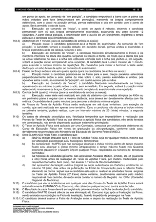 CONCURSO	
  PÚBLICO	
  N.º	
  01/2013	
  DA	
  COMPANHIA	
  DE	
  SANEAMENTO	
  DO	
  PARÁ	
  -­‐	
  COSANPA	
     16 / 22


           um ponto de apoio; ao comando de “em posição”, a candidata empunhará a barra com a palma das
           mãos voltadas para fora (empunhadura em pronação), mantendo os braços completamente
           estendidos, com o corpo na posição vertical, pernas estendidas e pés em contato com o ponto de
           apoio. Será permitido o uso de luvas.
           b)       Execução: ao comando de “iniciar”, o ponto de apoio é retirado, devendo a candidata
           permanecer com os dois braços completamente estendidos, suportando seu peso durante 12
           segundos. A partir dessa posição, o examinador com o auxílio de um cronômetro, registrará o tempo
           para que a candidata seja considerada apta.
9.8.3)     Abdominal em 1 minuto (para os candidatos de ambos os sexos):
           a)       Posição inicial: o candidato posicionar-se-á à frente do examinador. Ao comando de “em
           posição”, o candidato tomará a posição deitado em decúbito dorsal, pernas unidas e estendidas e
           braços estendidos atrás da cabeça, tocando o solo.
           b)       Execução: ao comando de “iniciar”, o candidato flexionará simultaneamente o tronco e os
           membros inferiores na altura dos quadris, lançando os braços à frente, de modo que a planta dos pés
           se apóie totalmente no solo e a linha dos cotovelos coincida com a linha dos joelhos e, em seguida,
           voltará à posição inicial, completando uma repetição. O candidato terá o prazo máximo de 1 minuto,
           para executar o número mínimo de repetições. Os comandos para iniciar e terminar o teste serão
           dados por um silvo breve de apito, ao comando do examinador.
9.8.4)     Flexão de Braço sobre o solo em quatro apoios (para os candidatos de ambos os sexos):
           a)       Posição inicial: o candidato posiciona-se de frente para o solo, braços paralelos estendidos
           perpendicularmente sobre o solo, palma da mão sobre o solo, pernas estendidas e unidas, pés
           apoiados sobre o solo, ao comando de “posição”, em quatro apoios: pés e mãos.
           b)       Execução: ao comando de “iniciar”, o candidato flexionará simultaneamente os braços,
           aproximando ao máximo o peito sobre o solo, sem encostá-lo. Em seguida, voltará à posição inicial
           estendendo novamente os braços. Cada movimento completo do exercício vale uma repetição.
9.8.5)     Corrida de 04 (quatro) minutos (para os candidatos de ambos os sexos):
           a)       Execução: esse teste será realizado em pista de atletismo com medida olímpica de 400m ou
           em perímetro plano e regular com a mesma distância, esta deverá ser devidamente aferida com fita
           métrica. O candidato terá quatro minutos para percorrer a distância mínima exigida.
9.9)       As Provas do Teste de Aptidão Física serão realizadas em até duas tentativas, com exceção da
           corrida, que será realizada em apenas uma tentativa. Caso o candidato não alcance o índice mínimo
           na primeira tentativa, poderá realizar, com um intervalo máximo de 20 (vinte) minutos, a segunda
           tentativa.
9.10)      Os casos de alteração psicológica e/ou fisiológica temporária que impossibilitem a realização das
           Provas do Teste de Aptidão Física ou que diminua a aptidão física dos candidatos, não serão levados
           em consideração, não sendo dispensado qualquer tratamento privilegiado.
9.11)      O Teste de Aptidão Física será aplicado por uma Comissão, composta por profissionais detentores do
           Curso de Educação Física em níveis de graduação ou pós-graduação, conforme cada caso,
           devidamente reconhecidos pelo Ministério da Educação do Governo Federal (MEC).
9.12)      Será ELIMINADO nesta Fase, o candidato que:
           a)       faltar ou chegar atrasado para o Teste de Aptidão Física, seja por qualquer motivo, mesmo que
                    por alterações psicológicas e/ou fisiológicas temporárias;
           b)       for considerado INAPTO por não conseguir alcançar o índice mínimo dentro do tempo máximo
                    fixado e/ou alcançar o índice mínimo ultrapassando o tempo máximo fixado nos Quadros
                    anteriores (Quadro 01 e Quadro 02) em qualquer Prova, respeitados os números de tentativas
                    permitidas;
           c)       na hipótese de candidata gestante, não apresentar Atestado Médico, emitido, até 48 (quarenta
                    e oito) horas antes da realização do Teste de Aptidão Física, por médico credenciado pelo
                    respectivo Conselho, bem como, não assinar o Termo de Responsabilidade;
           d)       não apresentar declaração médica (original ou cópia autenticada em Cartório), emitida há, no
                    máximo 10 (dez) dias antes da publicação do Edital de Convocação para o referido Teste,
                    atestando de forma legível que o candidato está apto a realizar as atividades físicas exigidas
                    no Teste de Aptidão Física (2ª Fase) deste certame, devidamente assinada pelo médico
                    responsável com carimbo, devendo ainda constar o número de Registro no CRM (Conselho
                    Regional de Medicina).
9.13)      O candidato que vier a acidentar-se em qualquer uma das Provas do Teste de Aptidão Física estará
           automaticamente ELIMINADO do Concurso, não cabendo qualquer recurso contra esta decisão.
9.14)      O Resultado de cada Prova deverá ser registrado pelo examinador na Ficha de Avaliação do candidato.
9.15)      O candidato INAPTO tomará ciência de sua eliminação do Concurso logo após a finalização da Prova,
           sendo anotada sua condição na Ficha de Avaliação, ficando impedido de prosseguir na Fase.
9.15.1)    O candidato deverá assinar a Ficha de Avaliação antes e depois da realização do Teste de Aptidão
           Física.
GOVERNO DO ESTADO DO PARÁ
COMPANHIA DE SANEAMENTO DO PARÁ - COSANPA
CONCURSO PÚBLICO N.º 01/2013
EDITAL COMPLETO N.º 01/2013, DE 04 DE JANEIRO DE 2013.
 