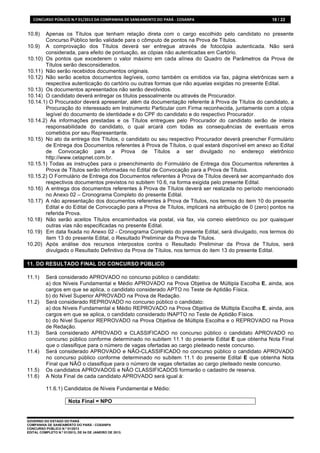 CONCURSO	
  PÚBLICO	
  N.º	
  01/2013	
  DA	
  COMPANHIA	
  DE	
  SANEAMENTO	
  DO	
  PARÁ	
  -­‐	
  COSANPA	
     18 / 22


10.8)  Apenas os Títulos que tenham relação direta com o cargo escolhido pelo candidato no presente
       Concurso Público terão validade para o cômputo de pontos na Prova de Títulos.
10.9) A comprovação dos Títulos deverá ser entregue através de fotocópia autenticada. Não será
       considerada, para efeito de pontuação, as cópias não autenticadas em Cartório.
10.10) Os pontos que excederem o valor máximo em cada alínea do Quadro de Parâmetros da Prova de
       Títulos serão desconsiderados.
10.11) Não serão recebidos documentos originais.
10.12) Não serão aceitos documentos ilegíveis, como também os emitidos via fax, página eletrônicas sem a
       respectiva autenticação do cartório ou outras formas que não aquelas exigidas no presente Edital.
10.13) Os documentos apresentados não serão devolvidos.
10.14) O candidato deverá entregar os títulos pessoalmente ou através de Procurador.
10.14.1) O Procurador deverá apresentar, além da documentação referente à Prova de Títulos do candidato, a
       Procuração do interessado em Instrumento Particular com Firma reconhecida, juntamente com a cópia
       legível do documento de identidade e do CPF do candidato e do respectivo Procurador.
10.14.2) As informações prestadas e os Títulos entregues pelo Procurador do candidato serão de inteira
       responsabilidade do candidato, o qual arcará com todas as consequências de eventuais erros
       cometidos por seu Representante.
10.15) No ato da entrega dos Títulos, o candidato ou seu respectivo Procurador deverá preencher Formulário
       de Entrega dos Documentos referentes à Prova de Títulos, o qual estará disponível em anexo ao Edital
       de Convocação para a Prova de Títulos a ser divulgado no endereço eletrônico
       http://www.cetapnet.com.br.
10.15.1) Todas as instruções para o preenchimento do Formulário de Entrega dos Documentos referentes à
       Prova de Títulos serão informadas no Edital de Convocação para a Prova de Títulos.
10.15.2) O Formulário de Entrega dos Documentos referentes à Prova de Títulos deverá ser acompanhado dos
       respectivos documentos previstos no subitem 10.6, na forma exigida pelo presente Edital.
10.16) A entrega dos documentos referentes à Prova de Títulos deverá ser realizada no período mencionado
       no Anexo 02 – Cronograma Completo do presente Edital.
10.17) A não apresentação dos documentos referentes à Prova de Títulos, nos termos do item 10 do presente
       Edital e do Edital de Convocação para a Prova de Títulos, implicará na atribuição de 0 (zero) pontos na
       referida Prova.
10.18) Não serão aceitos Títulos encaminhados via postal, via fax, via correio eletrônico ou por quaisquer
       outras vias não especificadas no presente Edital.
10.19) Em data fixada no Anexo 02 - Cronograma Completo do presente Edital, será divulgado, nos termos do
       item 13 do presente Edital, o Resultado Preliminar da Prova de Títulos.
10.20) Após análise dos recursos interpostos contra o Resultado Preliminar da Prova de Títulos, será
       divulgado o Resultado Definitivo da Prova de Títulos, nos termos do item 13 do presente Edital.

11. DO RESULTADO FINAL DO CONCURSO PÚBLICO

11.1)      Será considerado APROVADO no concurso público o candidato:
           a) dos Níveis Fundamental e Médio APROVADO na Prova Objetiva de Múltipla Escolha E, ainda, aos
           cargos em que se aplica, o candidato considerado APTO no Teste de Aptidão Física.
           b) do Nível Superior APROVADO na Prova de Redação.
11.2)      Será considerado REPROVADO no concurso público o candidato:
           a) dos Níveis Fundamental e Médio REPROVADO na Prova Objetiva de Múltipla Escolha E, ainda, aos
           cargos em que se aplica, o candidato considerado INAPTO no Teste de Aptidão Física.
           b) do Nível Superior REPROVADO na Prova Objetiva de Múltipla Escolha e o REPROVADO na Prova
           de Redação.
11.3)      Será considerado APROVADO e CLASSIFICADO no concurso público o candidato APROVADO no
           concurso público conforme determinado no subitem 11.1 do presente Edital E que obtenha Nota Final
           que o classifique para o número de vagas ofertadas ao cargo pleiteado neste concurso.
11.4)      Será considerado APROVADO e NÃO-CLASSIFICADO no concurso público o candidato APROVADO
           no concurso público conforme determinado no subitem 11.1 do presente Edital E que obtenha Nota
           Final que NÃO o classifique para o número de vagas ofertadas ao cargo pleiteado neste concurso.
11.5)      Os candidatos APROVADOS e NÃO CLASSIFICADOS formarão o cadastro de reserva.
11.6)      A Nota Final de cada candidato APROVADO será igual à:

           11.6.1) Candidatos de Níveis Fundamental e Médio:

                           Nota Final = NPO


GOVERNO DO ESTADO DO PARÁ
COMPANHIA DE SANEAMENTO DO PARÁ - COSANPA
CONCURSO PÚBLICO N.º 01/2013
EDITAL COMPLETO N.º 01/2013, DE 04 DE JANEIRO DE 2013.
 
