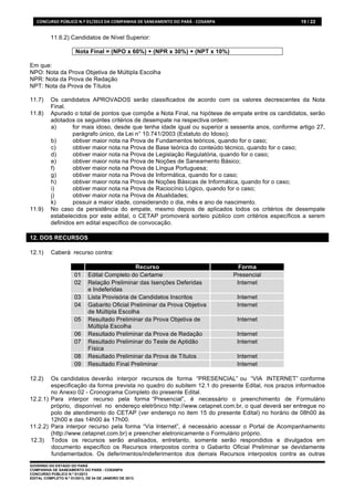 CONCURSO	
  PÚBLICO	
  N.º	
  01/2013	
  DA	
  COMPANHIA	
  DE	
  SANEAMENTO	
  DO	
  PARÁ	
  -­‐	
  COSANPA	
                  19 / 22


           11.6.2) Candidatos de Nível Superior:

                           Nota Final = (NPO x 60%) + (NPR x 30%) + (NPT x 10%)

Em que:
NPO: Nota da Prova Objetiva de Múltipla Escolha
NPR: Nota da Prova de Redação
NPT: Nota da Prova de Títulos

11.7)      Os candidatos APROVADOS serão classificados de acordo com os valores decrescentes da Nota
           Final.
11.8)      Apurado o total de pontos que compõe a Nota Final, na hipótese de empate entre os candidatos, serão
           adotados os seguintes critérios de desempate na respectiva ordem:
           a)      for mais idoso, desde que tenha idade igual ou superior a sessenta anos, conforme artigo 27,
                   parágrafo único, da Lei n° 10.741/2003 (Estatuto do Idoso);
           b)      obtiver maior nota na Prova de Fundamentos teóricos, quando for o caso;
           c)      obtiver maior nota na Prova de Base teórica do conteúdo técnico, quando for o caso;
           d)      obtiver maior nota na Prova de Legislação Regulatória, quando for o caso;
           e)      obtiver maior nota na Prova de Noções de Saneamento Básico;
           f)      obtiver maior nota na Prova de Língua Portuguesa;
           g)      obtiver maior nota na Prova de Informática, quando for o caso;
           h)      obtiver maior nota na Prova de Noções Básicas de Informática, quando for o caso;
           i)      obtiver maior nota na Prova de Raciocínio Lógico, quando for o caso;
           j)      obtiver maior nota na Prova de Atualidades;
           k)      possuir a maior idade, considerando o dia, mês e ano de nascimento.
11.9)      No caso da persistência do empate, mesmo depois de aplicados todos os critérios de desempate
           estabelecidos por este edital, o CETAP promoverá sorteio público com critérios específicos a serem
           definidos em edital específico de convocação.

12. DOS RECURSOS

12.1)      Caberá recurso contra:

                                                     Recurso                                                            Forma
                          01      Edital Completo do Certame                                                          Presencial
                          02      Relação Preliminar das Isenções Deferidas                                            Internet
                                  e Indeferidas
                          03      Lista Provisória de Candidatos Inscritos                                             Internet
                          04      Gabarito Oficial Preliminar da Prova Objetiva                                        Internet
                                  de Múltipla Escolha
                          05      Resultado Preliminar da Prova Objetiva de                                            Internet
                                  Múltipla Escolha
                          06      Resultado Preliminar da Prova de Redação                                             Internet
                          07      Resultado Preliminar do Teste de Aptidão                                             Internet
                                  Física
                          08      Resultado Preliminar da Prova de Títulos                                             Internet
                          09      Resultado Final Preliminar                                                           Internet

12.2)   Os candidatos deverão interpor recursos de forma “PRESENCIAL” ou “VIA INTERNET” conforme
        especificação da forma prevista no quadro do subitem 12.1 do presente Edital, nos prazos informados
        no Anexo 02 - Cronograma Completo do presente Edital.
12.2.1) Para interpor recurso pela forma “Presencial”, é necessário o preenchimento de Formulário
        próprio, disponível no endereço eletrônico http://www.cetapnet.com.br, o qual deverá ser entregue no
        polo de atendimento do CETAP (ver endereço no item 15 do presente Edital) no horário de 08h00 às
        12h00 e das 14h00 às 17h00.
11.2.2) Para interpor recurso pela forma “Via Internet”, é necessário acessar o Portal de Acompanhamento
        (http://www.cetapnet.com.br) e preencher eletronicamente o Formulário próprio.
12.3) Todos os recursos serão analisados, entretanto, somente serão respondidos e divulgados em
        documento específico os Recursos interpostos contra o Gabarito Oficial Preliminar se devidamente
        fundamentados. Os deferimentos/indeferimentos dos demais Recursos interpostos contra as outras
GOVERNO DO ESTADO DO PARÁ
COMPANHIA DE SANEAMENTO DO PARÁ - COSANPA
CONCURSO PÚBLICO N.º 01/2013
EDITAL COMPLETO N.º 01/2013, DE 04 DE JANEIRO DE 2013.
 