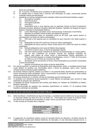 CONCURSO	
  PÚBLICO	
  N.º	
  01/2013	
  DA	
  COMPANHIA	
  DE	
  SANEAMENTO	
  DO	
  PARÁ	
  -­‐	
  COSANPA	
     2 / 22


                   época da contratação;
           d)      ter, no mínimo, 18 (dezoito) anos completos na data da admissão;
           e)      ter aptidão física e mental para o exercício das atribuições do cargo, comprovada perante
                   avaliação médica pré-admissional;
           f)      apresentar os exames obrigatórios para avaliação médica pré-admissional listados a seguir:
                   f.1)     Hemograma completo;
                   f.2)     Glicemia de jejum;
                   f.3)     Hemoglobina glicada;
                   f.4)     Urina tipo I;
                   f.5)     Audiometria tonal e vocal (apenas para os seguintes Cargos de Nível Fundamental:
                   Eletricista Industrial, Mecânico Industrial, Motorista Operador, Operador de Estação de Água e
                   Esgoto e Operador de Subestação Elétrica);
                   f.6)     Laudo oftalmológico (acuidade visual, biomicroscopia, fundoscopia e tonometria);
                   f.7)     Atestado de sanidade mental (emitido pelo Médico Psiquiatra);
                   f.8)     Eletrocardiograma (para os candidatos acima de 40 anos, este exame deverá vir
                   acompanhado com laudo do médico cardiologista);
                   f.9)     PSA total e livre (apenas para os candidatos do sexo masculino com idade superior a
                   40 anos);
                   f.10)    Radiografia de tórax PA e perfil (com laudo do médico radiologista);
                   f.11)    Radiografia da coluna (cervical, dorsal, lombo-sacra) PA e Perfil com laudo do médico
                   radiologista;
                   f.12)    Eletroencefalograma (com laudo do Médico Neurologista);
                   g)       nos últimos 5 (cinco) anos, na forma da legislação vigente:
                   g.1)     não haver sofrido sanção impeditiva do exercício de cargo/emprego ou função pública;
                   g.2)     não ter sido condenado em processo criminal, por sentença transitada em
                            julgado, pela prática de crimes contra a Administração Pública capitulados no
                            Título XI da Parte Especial no Código Penal Brasileiro, na Lei n.º 7.492, de 16 de junho
                            de 1985 e na Lei nº 8.429, de 2 de junho de 1992.
                   h)       apresentar outros documentos ou firmar outras declarações que se fizerem necessárias
                   à época da admissão;
                   i)       declarar concordância com todos os termos deste Edital;
3.2)       Em caso de gravidez, os exames de Radiografia serão dispensados, porém, a candidata deverá trazer
           Laudo Médico do obstetra com informações sobre o tempo de gestação, assim como, exames
           complementares (Ultrassonografia obstétrica).
3.3)       Os exames médicos originais, listados no subitem 3.1 do presente Edital, deverão ser apresentados no
           Exame Admissional pelos candidatos. Para o arquivamento no prontuário do candidato, serão aceitas
           cópias devidamente autenticadas em cartório.
3.4)       Os exames deverão ter, no máximo, 60 dias de realização para fins admissionais.
3.5)       O candidato com deficiência deverá apresentar o Laudo Médico da patologia caso concorra à vaga
           destinada às pessoas com deficiência.
3.6)       O Atestado de Saúde Ocupacional será emitido pelo Médico do Trabalho da COSANPA em Belém,
           Marabá e Santarém.
3.7)       A não-comprovação de qualquer dos requisitos especificados no subitem 3.1 do presente Edital
           impedirá a admissão do candidato.

4. DO VALOR DAS INSCRIÇÕES NO CONCURSO PÚBLICO

4.1)       Antes de efetuar o recolhimento da taxa de inscrição, o candidato deverá certificar-se de que preenche
           os requisitos citados nos itens 02 e 03 e no Anexo 03 – Informações dos Cargos do presente Edital,
           sob pena de ser impedido de ser admitido no cargo, mesmo que aprovado neste concurso.
4.2)       O valor da taxa de inscrição será o seguinte:


                                                          Nível de Escolaridade                          Valor
                                                          Nível Fundamental                           R$50,00
                                                          Nível Médio                                 R$70,00
                                                          Nível Superior                              R$100,00


4.3)       O pagamento da importância relativa à taxa de inscrição deverá ser efetuado e recolhido através de
           boleto bancário gerado pelo Sistema Eletrônico de Inscrições, no site http://www.cetapnet.com.br, o

GOVERNO DO ESTADO DO PARÁ
COMPANHIA DE SANEAMENTO DO PARÁ - COSANPA
CONCURSO PÚBLICO N.º 01/2013
EDITAL COMPLETO N.º 01/2013, DE 04 DE JANEIRO DE 2013.
 