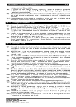 CONCURSO	
  PÚBLICO	
  N.º	
  01/2013	
  DA	
  COMPANHIA	
  DE	
  SANEAMENTO	
  DO	
  PARÁ	
  -­‐	
  COSANPA	
     21 / 22


       e a segunda em até 90 (noventa) dias.
14.8)  O candidato que tiver avaliação, durante o período do Contrato de experiência, considerada
       insatisfatória, não terá o seu Contrato de Trabalho de Experiência prorrogado para Contrato de
       Trabalho por prazo indeterminado.
14.9) O candidato admitido somente poderá solicitar transferência de local de trabalho após 5 (cinco) anos da
       data de sua admissão, levando-se em conta a compatibilidade do emprego e a conveniência da
       COSANPA.
14.10) O candidato admitido somente poderá ser transferido em período menor que 5 (cinco) anos, caso a
       transferência se dê somente por conveniência e interesse da COSANPA.

15. DOS ENDEREÇOS CITADOS NESTE EDITAL

15.1)      Endereço da sede do CETAP: Av. Presidente Vargas, n.° 158, sala 901, CEP: 66.010.-000, Centro,
           Belém/PA. (Horário de funcionamento: 08:00 às 12:00 e das 14:00 às 17:00 horas).
15.2)      Endereço do polo de atendimento do CETAP em Belém-PA: Av. Presidente Vargas, n.° 158, sala 501,
           CEP: 66.010.-000, Centro, Belém/PA. (Horário de funcionamento: 08:00 às 12:00 e das 14:00 às 17:00
           horas).
15.3)      Endereço do polo de atendimento do CETAP em Marabá-PA: Escola Infantil Balão Mágico (End.: Rua
                          o
           05 de Abril, n. 1265 – Centro – Marabá Pioneira / Próximo ao Hospital Materno Infantil). Horário de
           funcionamento: de 08:00 às 12:00 e das 14:00 às 17:00.
15.4)      Endereço do polo de atendimento do CETAP em Santarém-PA: EEEFM Frei Ambrósio (End.: Rua
                                     o
           Coronel Joaquim Braga, n. 36 - Praça do Mirante – Centro – Santarém). Horário de funcionamento: de
           08:00 às 12:00 e das 14:00 às 17:00.

16. DAS DISPOSIÇÕES FINAIS

16.1)   A inscrição do candidato importará no conhecimento das presentes instruções e na aceitação das
        condições do Concurso, tais como se acham estabelecidas neste Edital e nas normas legais
        pertinentes.
16.2) A COSANPA e o CETAP não se responsabilizam por quaisquer cursos, textos, apostilas e outras
        publicações que venham a ser comercializados, referentes à preparação de candidatos a este
        Concurso Público.
16.3) Não serão dadas, por telefone, informações a respeito de datas, locais e horários de realização das
        Provas. O candidato deverá observar, rigorosamente, os Editais e os comunicados a serem divulgados
        na forma do item 13 do presente Edital.
16.4) Decorridos 180 (cento e oitenta) dias após a divulgação do Resultado Final, e não se caracterizando
        qualquer óbice, é facultado ao CETAP a incineração das Provas e demais registros escritos,
        mantendo-se, porém, pelo prazo de validade do concurso, os registros eletrônicos.
16.5) Toda documentação comprobatória enviada via Sedex, junto à Empresa Brasileira de Correios e
        Telégrafos, será considerada como válida quando postada dentro do prazo estabelecido no presente
        Edital.
16.6) Os itens, subitens e Anexos deste Edital poderão sofrer eventuais alterações, atualizações ou
        acréscimos, enquanto não consumada a providência ou evento que lhes disser respeito, ou até a data
        de convocação dos candidatos para a Prova correspondente, circunstância em que será mencionada
        em Edital de Retificação ao presente Edital a ser publicado na forma do item 13 do presente Edital.
16.6.1) É de inteira responsabilidade do candidato o acompanhamento de todo e qualquer Edital de
        Retificação ao presente Edital que vier a ser publicado, nos termos do item 13 do presente Edital.
16.7) Caberá à COSANPA a Homologação do Resultado Final, o qual será publicado no Diário Oficial do
        Estado do Pará e em Jornal de grande circulação local.
16.8) Os casos omissos serão resolvidos pela Comissão do Concurso em conjunto com o CETAP.
16.8.1) Os questionamentos relativos a casos omissos no presente Edital e na Legislação pertinente deverão
        ser protocolados no polo de atendimento do CETAP e serão resolvidos pela Comissão do Concurso
        em conjunto com o CETAP.
16.9) A Comissão do Concurso poderá anular a inscrição, prova ou admissão do candidato, a qualquer
        tempo, desde que sejam verificadas falsidades de declaração ou irregularidade nas provas em que se
        submeter.
16.10) A COSANPA e o CETAP se eximem de quaisquer despesas decorrentes da participação do
        candidato no presente Concurso Público.
16.11) O Concurso Público terá validade de 02 (dois) anos, a contar da data de Homologação do Resultado
        Final, podendo ser prorrogado por igual período.


GOVERNO DO ESTADO DO PARÁ
COMPANHIA DE SANEAMENTO DO PARÁ - COSANPA
CONCURSO PÚBLICO N.º 01/2013
EDITAL COMPLETO N.º 01/2013, DE 04 DE JANEIRO DE 2013.
 