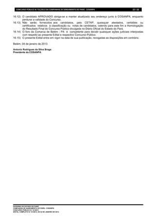 CONCURSO	
  PÚBLICO	
  N.º	
  01/2013	
  DA	
  COMPANHIA	
  DE	
  SANEAMENTO	
  DO	
  PARÁ	
  -­‐	
  COSANPA	
     22 / 22


16.12) O candidato APROVADO obriga-se a manter atualizado seu endereço junto à COSANPA, enquanto
       perdurar a validade do Concurso.
16.13) Não serão fornecidos aos candidatos, pelo CETAP, quaisquer atestados, certidões ou
       certificados relativos à classificação ou notas de candidatos, valendo para este fim a Homologação
       do Resultado Final do Concurso Público divulgada no Diário Oficial do Estado do Pará.
16.14) O foro da Comarca de Belém - PA é competente para decidir quaisquer ações judiciais interpostas
       com respeito ao presente Edital e respectivo Concurso Público.
16.15) O presente Edital entra em vigor na data de sua publicação, revogadas as disposições em contrário.

Belém, 04 de janeiro de 2013.

Antonio Rodrigues da Silva Braga
Presidente da COSANPA




GOVERNO DO ESTADO DO PARÁ
COMPANHIA DE SANEAMENTO DO PARÁ - COSANPA
CONCURSO PÚBLICO N.º 01/2013
EDITAL COMPLETO N.º 01/2013, DE 04 DE JANEIRO DE 2013.
 