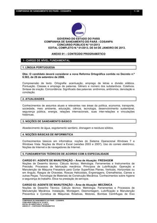 COMPANHIA DE SANEAMENTO DO PARÁ - COSANPA                                                      1 / 20


    	
  




                                 GOVERNO DO ESTADO DO PARÁ
                         COMPANHIA DE SANEAMENTO DO PARÁ - COSANPA
                                 CONCURSO PÚBLICO N.º 01/2013
                           EDITAL COMPLETO N.º 01/2013, DE 04 DE JANEIRO DE 2013.

                                ANEXO 01 – CONTEÚDO PROGRAMÁTICO

           I - CARGO DE NÍVEL FUNDAMENTAL

    1. LÍNGUA PORTUGUESA

    Obs: O candidato deverá considerar a nova Reforma Ortográfica contida no Decreto n.º
    6.583, de 29 de setembro de 2008.

    Compreensão de texto. Ortografia: acentuação, emprego de letras e divisão silábica.
    Pontuação. Classes e emprego de palavras. Gênero e número dos substantivos. Coletivos.
    Sintaxe da oração. Concordância. Significado das palavras: sinônimos, antônimos, denotação e
    conotação.

    2. ATUALIDADES

    Conhecimentos de assuntos atuais e relevantes nas áreas da política, economia, transporte,
    sociedade, meio ambiente, educação, ciência, tecnologia, desenvolvimento sustentável,
    segurança pública, energia, relações internacionais, suas inter-relações e vinculações
    históricas.

    3. NOÇÕES DE SANEAMENTO BÁSICO

    Abastecimento de água, esgotamento sanitário, drenagem e resíduos sólidos.

    4. NOÇÕES BÁSICAS DE INFORMÁTICA

    Conhecimentos básicos em informática: noções do Sistema Operacional Windows 7 e
    Windows Vista. Noções de Word e Excel (versões 2003 e 2007), Uso do correio eletrônico,
    Noções de Internet e de navegadores de Internet.

    5. FUNDAMENTOS TEÓRICOS DE ACORDO COM A ESPECIALIDADE

    CARGO 01: AGENTE DE MANUTENÇÃO – Área de Atuação: FRESAGEM
    Noções de Desenho técnico. Cálculo técnico. Metrologia. Ferramentas e Instrumentos de
    Precisão. Processos de fabricação mecânica. Princípios de Lubrificação. Operação e
    Manutenção de Máquina Fresadora para Cortar Superfícies Planas, Verticais, Horizontais ou
    em Angulo, Rasgos de Chavetas, Roscas Helicoidais, Engrenagens, Cremalheiras, Cames e
    outras Peças. Tecnologia de Materiais de Construção Mecânica. Conhecimentos sobre higiene
    e segurança do trabalho. Ética na prestação de serviços.

    CARGO 02: AGENTE DE MANUTENÇÃO – Área de Atuação: MECÂNICA
    Noções de Desenho Técnico. Cálculo técnico. Metrologia. Ferramentas e Processos de
    Manutenção Mecânica. Instalação, Montagem, Desmontagem, Lubrificação e Manutenção
    Preventiva e Corretiva de Máquinas Rotativas, Motores, Bombas Centrifugas de Eixo

    COMPANHIA DE SANEAMENTO DO PARÁ – COSANPA
    CONCURSO PÚBLICO N.º 01/2013
    EDITAL DE ABERTURA N.º 01/2013
                                   	
  
    ANEXO 01 – CONTEÚDO PROGRAMÁTICO
    	
  
 