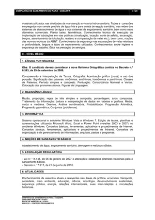 COMPANHIA DE SANEAMENTO DO PARÁ - COSANPA                                                         3 / 20


    	
  

    materiais utilizados nas atividades de manutenção e vistoria hidrossanitária. Tubos e conexões
    empregados nos ramais prediais de água fria e para coleta de esgoto sanitário; nas redes dos
    sistemas de abastecimento de água e nos sistemas de esgotamento sanitário, bem como seus
    diâmetros comerciais. Planta baixa. Isométricos. Conhecimento técnico de execução de
    implantação de tubulações em vias públicas (sinalização, locação, corte de asfalto, escavação,
    berços, assentamento de tubulação, reaterro e compactação de valas etc.), bem como, noções
    das normas técnicas da ABNT. Conhecimento de segurança nas escavações de valas relativas
    a profundidade, largura e tipos de escoramento utilizados. Conhecimentos sobre higiene e
    segurança do trabalho. Ética na prestação de serviços.

    II – NÍVEL MÉDIO

    1. LÍNGUA PORTUGUESA

    Obs: O candidato deverá considerar a nova Reforma Ortográfica contida no Decreto n.º
    6.583, de 29 de setembro de 2008.

    Compreensão e Interpretação de Textos. Ortografia. Acentuação gráfica (crase) e uso dos
    porquês. Significação das palavras: sinônimos, antônimos, homônimos e parônimos. Classes
    de Palavras. Período simples e composto. Pontuação. Concordância Nominal e Verbal.
    Colocação dos pronomes átonos. Figuras de Linguagem.

    2. RACIOCÍNIO LÓGICO

    Razão, proporção; regra de três simples e composta, porcentagem; juros compostos.
    Tratamento da Informação: Leitura e interpretação de dados em tabelas e gráficos. Média,
    moda e mediana. Desvios, Análise combinatória, Probabilidade, Progressão Aritmética,
    Progressão geométrica; Conjuntos (problemas).

    3. INFORMÁTICA

    Sistema operacional e ambiente Windows Vista e Windows 7. Edição de textos, planilhas e
    apresentações utilizando Microsoft Word, Excel e Power Point (versões 2003 e 2007) no
    ambiente Windows. Conceitos básicos, ferramentas, aplicativos e procedimentos de Internet.
    Conceitos básicos, ferramentas, aplicativos e procedimentos de Intranet. Conceitos de
    organização e de gerenciamento de informações, arquivos, pastas e programas.

    4. NOÇÕES DE SANEAMENTO BÁSICO

    Abastecimento de água, esgotamento sanitário, drenagem e resíduos sólidos.

    5. LEGISLAÇÃO REGULATÓRIA

    - Lei n.° 11.445, de 05 de janeiro de 2007 e alterações: estabelece diretrizes nacionais para o
    saneamento básico.
    - Decreto n.° 7.217, de 21 de junho de 2010.

    6. ATUALIDADES

    Conhecimentos de assuntos atuais e relevantes nas áreas da política, economia, transporte,
    sociedade, meio ambiente, educação, ciência, tecnologia, desenvolvimento sustentável,
    segurança pública, energia, relações internacionais, suas inter-relações e vinculações
    históricas.



    COMPANHIA DE SANEAMENTO DO PARÁ – COSANPA
    CONCURSO PÚBLICO N.º 01/2013
    EDITAL DE ABERTURA N.º 01/2013
                                   	
  
    ANEXO 01 – CONTEÚDO PROGRAMÁTICO
    	
  
 