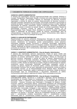 COMPANHIA DE SANEAMENTO DO PARÁ - COSANPA                                                        4 / 20


    	
  

    7. FUNDAMENTOS TEÓRICOS DE ACORDO COM A ESPECIALIDADE

    CARGO 09: AGENTE ADMINISTRATIVO
    A natureza das organizações. Estrutura organizacional.Gestão pela qualidade. Mudança e
    inovação. Planejamento, Organização, Direção e Controle como parte integrante do processo
    administrativo. Gestão por processos. Sistema de Informação de Recursos Humanos:
    organização e controle de dados de pessoal. Desenvolvimento de Recursos Humanos e
    educação corporativa. Elementos da comunicação, comunicação corporativa e comunicação no
    ambiente de trabalho. Trabalho em Equipe. Noções de relações humanas e conflito. Noções de
    administração de materiais: recebimento, guarda, conservação, distribuição, classificação,
    catalogação, controle e inventário de estoque. Noções de controle orçamentário. Noções de
    Administração Financeira: controle de saldos e movimentação bancária. Lei de
    Responsabilidade Fiscal. Redação Oficial. Atividades de protocolo, recepção, classificação,
    registro e distribuição de documentos. Gestão de arquivos. Documentação: tipos de
    correspondências e documentos. Atendimento ao público. Conhecimentos sobre higiene e
    segurança do trabalho. Ética na prestação de serviços.

    CARGO 10: AUXILIAR DE ENFERMAGEM
    Regulamentação do exercício profissional. Biossegurança. Educação em saúde. Relações
    humanas. Anatomia e fisiologia humanas. Atendimento de emergência e primeiros socorros.
    Curativo. Atendimento de emergência: parada cardiorrespiratória, corpos estranhos,
    intoxicações exógenas, estados convulsivos e comatosos, hemorragias, queimaduras,
    urgências ortopédicas. Desenvolvimento de atividades auxiliares relacionadas à Medicina do
    Trabalho. Realização de exames ocupacionais. Organização, manutenção e atualização dos
    prontuários de servidores. NR 4. Conhecimentos sobre higiene e segurança do trabalho. Ética
    na prestação de serviços.

    CARGO 11: ASSISTENTE ADMINISTRATIVO – Área de Atuação: Administrativa
    A natureza das organizações. Estrutura organizacional. Estudo de layout. Gestão pela
    qualidade. Mudança e inovação. Planejamento, Organização, Direção e Controle como parte
    integrante do processo administrativo. Gestão por processos. Sistema de Informação de
    Recursos Humanos: organização e controle de dados de pessoal. Desenvolvimento de
    Recursos Humanos e educação corporativa. Elementos da comunicação, comunicação
    corporativa e comunicação no ambiente de trabalho. Trabalho em Equipe. Noções de relações
    humanas e conflito. Noções de elaboração de projetos. Noções de administração de materiais:
    recebimento, guarda, conservação, distribuição, classificação, catalogação, controle e
    inventário de estoque. Noções de Orçamento público: controle orçamentário. Noções de
    Administração Financeira: fluxo de caixa, elaboração de demonstrativos, controle de saldos e
    movimentação bancária. Lei de Responsabilidade Fiscal. Redação Oficial. Atividades de
    protocolo, recepção, classificação, registro e distribuição de documentos. Gestão de arquivos.
    Documentação: tipos de correspondências e documentos. Atendimento ao público.
    Conhecimentos sobre higiene e segurança do trabalho. Ética na prestação de serviços.

    CARGO 12: ASSISTENTE ADMINISTRATIVO – Área de Atuação: Contabilidade
    CONTABILIDADE GERAL: Decreto-Lei n.º 9.295/1946 e alterações. Normas Brasileiras de
    Contabilidade do Conselho Federal de Contabilidade – CFC. Princípios de Contabilidade
    (Resolução 750/93 e 1.282/2010). Normas Brasileiras de Contabilidade NBC TG Estrutura
    Conceitual – Estrutura Conceitual para Elaboração e Divulgação de Relatório Contábil-
    Financeiro: objetivos, pressupostos básicos, características qualitativas das demonstrações
    contábeis, mensuração e reconhecimento dos elementos das demonstrações. Lei n.º 6404/76 e
    alterações posteriores. Apresentação das Demonstrações Contábeis: conjunto completo,
    reconhecimento, mensuração, divulgação e notas explicativas. CONTABILIDADE PÚBLICA:
    Conceito, objeto e regime. Campo de aplicação. Princípios de Contabilidade (Resolução
    750/93, 1.111/2007 e 1.282/2010). Conceitos e Princípios básicos da Lei n.º 4.320/64 e
    alterações e do Decreto n.º 93.872/86. Manual de Contabilidade Aplicada ao Setor Público:
    parte I - procedimentos contábeis orçamentários; parte II - procedimentos contábeis
    patrimoniais; parte III - procedimentos contábeis específicos; parte IV – plano de contas
    COMPANHIA DE SANEAMENTO DO PARÁ – COSANPA
    CONCURSO PÚBLICO N.º 01/2013
    EDITAL DE ABERTURA N.º 01/2013
                                   	
  
    ANEXO 01 – CONTEÚDO PROGRAMÁTICO
    	
  
 
