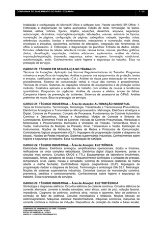 COMPANHIA DE SANEAMENTO DO PARÁ - COSANPA                                                              7 / 20


    	
  

    Instalação e configuração do Microsoft Ofiice e software livre. Pacote escritório BR Office: 1.
    Editoração e diagramação de textos avançados: Edição de texto, formatação de textos,
    tabelas, estilos, índices, figuras, objetos, equações, desenhos, arquivos, segurança,
    autocorreção, dicionários, importação/exportação, tabulações, colunas, estrutura de tópicos,
    numeração de páginas, configuração de páginas, cabeçalhos, rodapés, legendas, notas,
    referências cruzadas, bordas e sombreamentos, marcadores e numeração, mala direta,
    envelopes e etiquetas, assistentes, controles de alterações, integração das ferramentas do
    office e autoresumo. 2. Editoração e diagramação de planilhas: Entrada de dados, edição,
    fórmulas, referências de células, referência circular, células linhas, colunas, planilhas, gráficos,
    dados, classificação, exportação, módulos adicionais, suplementos, análise de dados,
    importação/exportação, impressão, segurança, salvar, recuperar, formatação condicional,
    autoformatação, estilo. Conhecimentos sobre higiene e segurança do trabalho. Ética na
    prestação de serviços.

    CARGO 20: TÉCNICO EM SEGURANÇA NO TRABALHO
    Técnicas de Inspeções. Aplicação das Normas Regulamentadoras do Trabalho. Programas
    rotineiros e específicos de inspeções. Análise e parecer dos equipamentos de proteção, testes
    e ensaios, certificados de aprovação (C.A.). Análise de riscos para elaboração de normas e
    procedimentos. Sistema de comunicação verbal e visual das normas e procedimentos.
    Técnicas de ensino. Sistemas de inspeções rotineiras de equipamentos e de proteção contra
    incêndio. Estatística aplicada a acidentes de trabalho com análise de causas e tendências
    quantitativas. Programas de urgências. Análise de causas e efeitos, árvore de falhas.
    Campanha interna de prevenção de acidentes. Sistemas de assessoria às CIPAS. Análise
    preliminar de riscos. Ética na prestação de serviços.

    CARGO 21: TÉCNICO INDUSTRIAL – Área de atuação: AUTOMAÇÃO INDUSTRIAL
    Tipos de Instrumentos, Terminologia, Simbologia. Transmissão e Transmissores Pneumáticos,
    Eletrônicos Analógicos e Transmissores Microprocessados. Metrologia, Eletrônica Analógica e
    Digital. Controle de Processos: Conceito de Processos, Fundamentos de Controle Automático
    Contínuo e Descontínuo, Manual e Automático, Modos de Controle e Sintonia de
    Controladores. Elementos Finais de Controle: Válvulas de Controle Pneumáticas, Hidráulicas e
    Motorizadas e Posicionadores. Definições e Unidades de Pressão, Temperatura, Nível e
    Vazão. Instrumentos de Medição de Pressão, Nível, Temperatura e Vazão. Calibração de
    Instrumentos. Noções de Hidráulica. Noções de Redes e Protocolos de Comunicação.
    Controladores lógicos programáveis (CLP), linguagens de programação (ladder e diagrama de
    blocos). Noções de Redes Industriais. Sistemas supervisórios industriais. Conhecimentos sobre
    higiene e segurança do trabalho. Ética na prestação de serviços.

    CARGO 22: TÉCNICO INDUSTRIAL – Área de Atuação: ELETRÔNICA
    Eletricidade Básica. Eletrônica analógica, amplificadores operacionais, diodos e tiristores,
    retificadores de onda completa estabilizada. Eletrônica digital (lógica booleana, portas e
    circuitos mais comuns, Circuitos CMOS e TTL). Equipamentos de laboratório (multímetro,
    osciloscópio, fontes, geradores de sinais e frequencímetro). Definições e unidades de pressão,
    temperatura, nível, vazão, massa e densidade. Controle de processos (sistemas de malha
    aberta e malha fechada). Controladores lógicos programáveis (CLP), linguagens de
    programação (ladder e diagrama de blocos). Terminologia e simbologia ISA S5.1. Metrologia.
    Noções de sistemas supervisórios industriais. Conceitos básicos de manutenção corretiva,
    preventiva, preditiva e comissionamento. Conhecimentos sobre higiene e segurança do
    trabalho. Ética na prestação de serviços.

    CARGO 23: TÉCNICO INDUSTRIAL – Área de Atuação: ELETROTÉCNICA
    Simbologia e diagramas elétricos. Circuitos elétricos de corrente contínua. Circuitos elétricos de
    corrente alternada: corrente e tensão senoidais, valor eficaz, valor de pico, notação fasorial,
    impedância. Diagrama de potência: potência ativa, reativa e aparente, fator de potência e
    correção do fator de potência. Circuitos monofásicos e trifásicos. Noções básicas de
    eletromagnetismo. Máquinas elétricas: transformadores, máquinas síncronas, máquinas de
    corrente contínua e motores de indução. Dispositivos de proteção de média e baixa tensão.

    COMPANHIA DE SANEAMENTO DO PARÁ – COSANPA
    CONCURSO PÚBLICO N.º 01/2013
    EDITAL DE ABERTURA N.º 01/2013
                                   	
  
    ANEXO 01 – CONTEÚDO PROGRAMÁTICO
    	
  
 