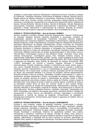 COMPANHIA DE SANEAMENTO DO PARÁ - COSANPA                                                           9 / 20


    	
  

    soldagem e conformação mecânica. Metalografia e tratamentos térmicos. Corrosão e proteção
    de superfícies. Tubulações Industriais. Instrumentos de Medição e Aferição. Desenho técnico.
    Noções básicas de sistemas hidráulicos e pneumáticos. Elementos de máquinas: Parafusos,
    rebites, molas, eixos, mancais, correias, correntes, engrenagens. Noções básicas de bombas
    industriais e compressores. Equipamentos de manobra para saneamento básico: Registros de
    Gaveta, Válvulas Borboleta, Válvulas de Esfera, Válvulas de Retenção, Válvulas Reguladoras
    Auto-operadas, Comportas, Atuadores Eletromecânicos e Mecanismos Redutores. Grupos
    geradores a Diesel. Alinhamento e balanceamento de máquinas. Descarte de resíduos.
    Conhecimentos sobre higiene e segurança do trabalho. Ética na prestação de serviços.

    CARGO 27: TÉCNICO INDUSTRIAL – Área de Atuação: QUÍMICA
    Química Inorgânica e Analítica: Reações Químicas; Estequiometria; Preparo e Padronização
    de Soluções; Equilíbrio Químico; Equilíbrio Ácido-Base e oxi-redução; Equilíbrio de
    Complexação; Equilíbrio de Solubilidade; Titulometria; Volumetria. Química Orgânica:
    Características dos Compostos Orgânicos; Propriedades e Nomenclatura; Ligações Químicas;
    Reações Orgânicas; Acidez e Basicidade de Compostos Orgânicos; Reações de Substituição e
    Eliminação; Mecanismos de Reação; Estereoquímica; Grupos Funcionais de Compostos
    Orgânicos: Álcoois, Éteres, Aldeídos, Cetonas, Ácidos Carboxílicos e seus derivados, Aminas,
    Compostos Aromáticos e Sistemas Insaturados e Conjugados dos Compostos Orgânicos.
    Bioquímica: Estrutura e Função dos Carboidratos, Aminoácidos, Peptídeos, Proteínas. Análise
    Instrumental: Métodos Instrumentais de Análise; Espectrofotometria no Ultra-Violeta, Visível e
    Infra-Vermelho; Cromatografia Líquida de Alta Eficiência (CLAE), volumetria, ensaio limite,
    métodos farmacopeicos, Cromatografia gasosa (CG). Validação Analítica: ensaios de
    especificidade, seletividade, linearidade, precisão, robustez, análise estatística de dados; Boas
    práticas de laboratório: Normas de qualidade aplicada à laboratório, ISO 17025, biossegurança
    e segurança de laboratório; Boas práticas de fabricação de indústria farmacêutica: RDC
    17/2010, amostragem de insumos e produtos; Ligações Químicas e Interações
    Intermoleculares, Funções Inorgânicas: notação e nomenclatura de óxidos, ácidos, bases e
    sais comuns. Reações Químicas e Estequiometria: reação química: conceito e evidências;
    equações químicas: balanceamento e uso na representação de reações químicas comuns
    massa atômica, mol e massa molar: conceitos e cálculos; aplicações das leis de conservação
    de massa, das proporções definidas e do princípio de Avogadro; cálculos estequiométricos.
    Soluções:conceitos e tipos de soluções; solubilidade, interação soluto-solvente e o efeito da
    temperatura; soluções moleculares e iônicas; concentração de soluções. Cálculos: diluição e
    mistura de soluções; técnicas de preparo e padronização de soluções. Ácidos e Bases:
    distinção operacional entre ácidos e bases; ácidos e bases de Arrhenius; ácidos e bases de
    Bronsted-Lowry; força relativa de ácidos e bases em solução aquosa; constantes de acidez e
    de basicidade; produto iônico da água. pH: conceito, escala e usos; solução tampão.
    Eletroquímica: equações de reações de oxidação/redução: balanceamento e obtenção a partir
    daquelas referentes a semi-reações; potencial de redução, série eletroquímica e cálculos de
    força eletromotriz. Técnicas e Métodos Químicos: volumetria: ácido-base. Complexação com
    EDTA. Precipitação com AgNO3 e Oxi-redução; gravimetria. Laboratório Químico: utilização de
    equipamentos e vidraria comuns nos laboratórios químicos; organização e manutenção;
    planejamento e controle de estoque de reagentes. Conhecimentos de Qualidade e
    Biossegurança Laboratoriais. Conhecimentos sobre higiene e segurança do trabalho. Ética na
    prestação de serviços.

    CARGO 28: TÉCNICO INDUSTRIAL – Área de Atuação: SANEAMENTO
    Ecologia e meio ambiente. Noções de legislação ambiental. Contaminação e poluição.
    Doenças veiculadas pela água. Sistemas de abastecimento de água: mananciais, captação,
    adução, tratamento, reservação e distribuição; macro e micromedição. Funcionamento das
    instalações operacionais. Tratamento de água: aeração, coagulação, floculação, decantação,
    filtração, fluoretação e desinfecção. Sistemas de esgotamento sanitário: rede coletora,
    interceptores e emissários. Tratamento de esgotos: remoção de sólidos, areia, gordura e
    materiais flutuantes; sedimentação; processos biológicos aeróbios e anaeróbios de tratamento;
    digestão, adensamento e disposição final de lodo e resíduos do processo; desinfecção de
    efluentes finais, agentes e subprodutos de desinfecção. Principais produtos químicos utilizados

    COMPANHIA DE SANEAMENTO DO PARÁ – COSANPA
    CONCURSO PÚBLICO N.º 01/2013
    EDITAL DE ABERTURA N.º 01/2013
                                   	
  
    ANEXO 01 – CONTEÚDO PROGRAMÁTICO
    	
  
 