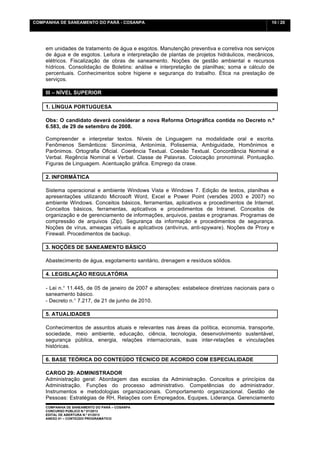 COMPANHIA DE SANEAMENTO DO PARÁ - COSANPA                                                        10 / 20


    	
  

    em unidades de tratamento de água e esgotos. Manutenção preventiva e corretiva nos serviços
    de água e de esgotos. Leitura e interpretação de plantas de projetos hidráulicos, mecânicos,
    elétricos. Fiscalização de obras de saneamento. Noções de gestão ambiental e recursos
    hídricos. Consolidação de Boletins: análise e interpretação de planilhas; soma e cálculo de
    percentuais. Conhecimentos sobre higiene e segurança do trabalho. Ética na prestação de
    serviços.

    III – NÍVEL SUPERIOR

    1. LÍNGUA PORTUGUESA

    Obs: O candidato deverá considerar a nova Reforma Ortográfica contida no Decreto n.º
    6.583, de 29 de setembro de 2008.

    Compreender e interpretar textos. Níveis de Linguagem na modalidade oral e escrita.
    Fenômenos Semânticos: Sinonímia, Antonímia, Polissemia, Ambiguidade, Homônimos e
    Parônimos. Ortografia Oficial. Coerência Textual. Coesão Textual. Concordância Nominal e
    Verbal. Regência Nominal e Verbal. Classe de Palavras. Colocação pronominal. Pontuação.
    Figuras de Linguagem. Acentuação gráfica. Emprego da crase.

    2. INFORMÁTICA

    Sistema operacional e ambiente Windows Vista e Windows 7. Edição de textos, planilhas e
    apresentações utilizando Microsoft Word, Excel e Power Point (versões 2003 e 2007) no
    ambiente Windows. Conceitos básicos, ferramentas, aplicativos e procedimentos de Internet.
    Conceitos básicos, ferramentas, aplicativos e procedimentos de Intranet. Conceitos de
    organização e de gerenciamento de informações, arquivos, pastas e programas. Programas de
    compressão de arquivos (Zip). Segurança da informação e procedimentos de segurança.
    Noções de vírus, ameaças virtuais e aplicativos (antivírus, anti-spyware). Noções de Proxy e
    Firewall. Procedimentos de backup.

    3. NOÇÕES DE SANEAMENTO BÁSICO

    Abastecimento de água, esgotamento sanitário, drenagem e resíduos sólidos.

    4. LEGISLAÇÃO REGULATÓRIA

    - Lei n.° 11.445, de 05 de janeiro de 2007 e alterações: estabelece diretrizes nacionais para o
    saneamento básico.
    - Decreto n.° 7.217, de 21 de junho de 2010.

    5. ATUALIDADES

    Conhecimentos de assuntos atuais e relevantes nas áreas da política, economia, transporte,
    sociedade, meio ambiente, educação, ciência, tecnologia, desenvolvimento sustentável,
    segurança pública, energia, relações internacionais, suas inter-relações e vinculações
    históricas.

    6. BASE TEÓRICA DO CONTEÚDO TÉCNICO DE ACORDO COM ESPECIALIDADE

    CARGO 29: ADMINISTRADOR
    Administração geral: Abordagem das escolas da Administração. Conceitos e princípios da
    Administração. Funções do processo administrativo. Competências do administrador.
    Instrumentos e metodologias organizacionais. Comportamento organizacional. Gestão de
    Pessoas: Estratégias de RH, Relações com Empregados, Equipes, Liderança. Gerenciamento
    COMPANHIA DE SANEAMENTO DO PARÁ – COSANPA
    CONCURSO PÚBLICO N.º 01/2013
    EDITAL DE ABERTURA N.º 01/2013
                                   	
  
    ANEXO 01 – CONTEÚDO PROGRAMÁTICO
    	
  
 
