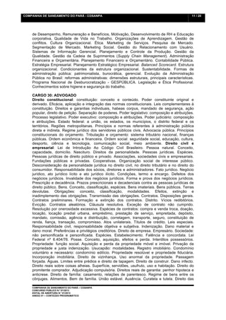 COMPANHIA DE SANEAMENTO DO PARÁ - COSANPA                                                          11 / 20


    	
  

    de Desempenho, Remuneração e Benefícios, Motivação, Desenvolvimento de RH e Educação
    corporativa, Qualidade de Vida no Trabalho. Organizações de Aprendizagem. Gestão de
    conflitos. Cultura Organizacional. Ética. Marketing de Serviços. Pesquisa de Mercado.
    Segmentação de Mercado. Marketing Social. Gestão do Relacionamento com Usuário.
    Sistemas de Informação Gerencial. Planejamento e Controle da Produção. Gestão da
    Qualidade. Gestão da Cadeia de Suprimentos (Supply Chain Management). Administração
    Financeira e Orçamentária. Planejamento Financeiro e Orçamentário. Contabilidade Pública.
    Estratégia Empresarial. Planejamento Estratégico Empresarial. Balanced Scorecard. Estrutura
    organizacional. Condicionantes da estrutura organizacional. Sustentabilidade. Formas de
    administração pública: patrimonialista, burocrática, gerencial. Evolução da Administração
    Pública no Brasil: reformas administrativas: dimensões estruturais, principais características.
    Programa Nacional de Desburocratização - GESPÚBLICA. Legislação e Ética Profissional.
    Conhecimentos sobre higiene e segurança do trabalho.

    CARGO 30: ADVOGADO
    Direito constitucional: constituição: conceito e conteúdo. Poder constituinte original e
    derivado. Eficácia, aplicação e integração das normas constitucionais. Leis complementares à
    constituição. Direitos e garantias individuais, habeas corpus, mandado de segurança, ação
    popular, direito de petição. Separação de poderes. Poder legislativo: composição e atribuições.
    Processo legislativo. Poder executivo: composição e atribuições. Poder judiciário: composição
    e atribuições. Estado federal: a união, os estados, os municípios, o distrito federal e os
    territórios. Regiões metropolitanas. Princípios e normas referentes à administração pública
    direta e indireta. Regime jurídico dos servidores públicos civis. Advocacia pública. Princípios
    constitucionais do orçamento. Tributação e orçamento: sistema tributário nacional, finanças
    públicas. Ordem econômica e financeira. Ordem social: seguridade social, educação, cultura,
    desporto, ciência e tecnologia, comunicação social, meio ambiente. Direito civil e
    empresarial: Lei de Introdução Ao Código Civil Brasileiro. Pessoa natural. Conceito,
    capacidade, domicílio. Nascituro. Direitos da personalidade. Pessoas jurídicas. Espécies.
    Pessoas jurídicas de direito público e privado. Associações, sociedades civis e empresariais.
    Fundações públicas e privadas. Cooperativas. Organização social de interesse público.
    Desconsideração da personalidade jurídica no direito civil, no direito tributário e no direito do
    consumidor. Responsabilidade dos sócios, diretores e administradores. Fato jurídico. Negócio
    jurídico, ato jurídico lícito e ato jurídico ilícito. Condições, termo e encargo. Defeitos dos
    negócios jurídicos. Invalidade dos negócios jurídicos. Forma e prova dos negócios jurídicos.
    Prescrição e decadência. Prazos prescricionais e decadenciais contra as pessoas jurídicas de
    direito público. Bens. Conceito, classificação, espécies. Bens imateriais. Bens públicos. Terras
    devolutas. Obrigações: conceito, classificação, modalidades. Efeitos, extinção e
    inadimplemento das obrigações. Transmissão das obrigações. Contratos. Disposições gerais.
    Contratos preliminares. Formação e extinção dos contratos. Distrito. Vícios redibitórios.
    Evicção. Contratos aleatórios. Cláusula resolutiva. Exceção de contrato não cumprido.
    Resolução por onerosidade excessiva. Espécies de contratos: compra e venda troca, doação,
    locação, locação predial urbana, empréstimo, prestação de serviço, empreitada, depósito,
    mandato, comissão, agência e distribuição, corretagem, transporte, seguro, constituição de
    renda, fiança, transação, compromisso. Atos unilaterais. Títulos de crédito. Leis especiais.
    Responsabilidade civil, responsabilidade objetiva e subjetiva. Indenização. Dano material e
    dano moral. Preferências e privilégios creditórios. Direito de empresa. Empresário. Sociedade:
    não personificada e personificada. Espécies. Estabelecimento. Falência e concordata. Lei
    Federal nº 6.404/76. Posse. Conceito, aquisição, efeitos e perda. Interditos possessórios.
    Propriedade: função social. Aquisição e perda da propriedade móvel e imóvel. Privação da
    propriedade e justa indenização. Usucapião: modalidades. Registro imobiliário. Condomínio
    voluntário e necessário: condomínio edilício. Propriedade resolúvel e propriedade fiduciária.
    Incorporação imobiliária. Direito de vizinhança. Uso anormal da propriedade. Passagem
    forçada. Águas. Limites entre prédios e direito de tapagem. Direito de construir. Dano infecto.
    Direito reais sobre coisas alheias. Superfície, servidões, usufruto, uso e habitação. Direito do
    promitente comprador. Adjudicação compulsória. Direitos reais de garantia: penhor hipoteca e
    anticrese. Direito de família: casamento, relações de parentesco. Regime de bens entre os
    cônjuges. Alimentos. Bem de família. União estável. Ausência. Curatela e tutela. Direito das

    COMPANHIA DE SANEAMENTO DO PARÁ – COSANPA
    CONCURSO PÚBLICO N.º 01/2013
    EDITAL DE ABERTURA N.º 01/2013
                                   	
  
    ANEXO 01 – CONTEÚDO PROGRAMÁTICO
    	
  
 
