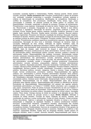 COMPANHIA DE SANEAMENTO DO PARÁ - COSANPA                                                           12 / 20


    	
  

    sucessões: sucessão legítima e testamentária. Partilha. Herança jacente. Direito autoral:
    conceito, princípios. Direito processual civil: Princípios constitucionais e gerais de processo
    civil. Jurisdição. Jurisdição contenciosa e voluntária. Competência: conceito, espécies e
    critérios de determinação da competência. Modificações da competência. Declaração e
    conflitos de competência. Atos processuais: classificação, forma, tempo, lugar, prazo,
    comunicação e nulidades. As pessoas jurídicas de direito público no processo civil.
    Especificidades. Formação, suspensão e extinção do processo. Processo de conhecimento.
    Procedimentos e suas espécies. Antecipação da tutela de mérito. Petição inicial. Resposta do
    réu. Reconvenção e exceções. Impugnação ao valor da causa. Revelia e seus efeitos.
    Litisconsórcio e assistência. Intervenção de terceiros. Julgamento conforme o estado do
    processo. Provas. Noções gerais, sistema, espécies, produção. Audiência. Sentença e coisa
    julgada. Ação rescisória. Recursos. Noções gerais, princípios, espécies. Recurso adesivo.
    Recursos regimentais. Processos nos tribunais. Liquidação da sentença. Execução. Espécies.
    Embargos do devedor. Penhora. Arrematação. Exceção de pré-executividade. Execução contra
    as pessoas jurídicas de direito público. Precatórios. Processo cautelar. Princípios. Poder geral
    de cautela. Procedimentos cautelares específicos procedimentos especiais. Ações petitórias e
    possessórias. Nunciação de obra nova e demolição. Embargos de terceiros. Ação de
    usucapião. Retificação de área, divisão, retificação de registro imobiliário. Ação de
    desapropriação. Mandado de segurança individual e coletivo. Ação popular, ação civil pública.
    Ação monitória. Ação declaratória. Ação declaratória incidental. Execução fiscal. Lei Federal n.º
    6.830/80. Ação de despejo, ação revisional de aluguel e ação renovatória. Direito
    administrativo: Princípios constitucionais do direito administrativo. Controle interno e externo
    da administração pública. Administração pública: conceito, estrutura, poderes e deveres do
    administrador público. Responsabilidade dos prefeitos municipais. Administração indireta:
    conceito, autarquias, empresas públicas, fundações públicas e sociedades de economia mista.
    Poderes administrativos. Ato administrativo: conceito, elementos, atributos, espécies.
    Discricionariedade e vinculação. Abuso e desvio de poder. Ato administrativo punitivo. Multas.
    Ato administrativo: anulação, revisão e revogação. Controle jurisdicional. Procedimento
    administrativo: conceito, princípios, pressupostos, objetivos. Contratos administrativos:
    conceito, espécies, disposições peculiares. Cláusulas necessárias. Inadimplemento. Rescisão.
    Licitação: natureza jurídica, finalidades, espécies, modalidades. Processo licitatório. Dispensa e
    inexigibilidade. Serviços públicos: conceito, classificação. Concessão e permissão. Agentes
    públicos. Servidores públicos, conceito, categorias, direitos e deveres. Cargo, emprego e
    função: normas constitucionais, provimento, vacância. Responsabilidades dos agentes
    públicos: civil, administrativa e criminal. Processo administrativo disciplinar. Bens públicos;
    regime jurídico e classificação. Formas de utilização, concessão, permissão e autorização de
    uso. Desafetação e alienação. Desapropriação: conceito. Desapropriação por utilidade pública,
    necessidade pública, interesse social. Indenização. Desapropriação indireta. Função social da
    propriedade. Responsabilidade civil do estado. Responsabilidade pelos atos danosos
    praticados pelos agentes públicos. Responsabilidade pela omissão ou deficiência de serviço.
    Excludentes de responsabilidade. Responsabilidade civil pessoal dos agentes públicos.
    Improbidade administrativa. Lei Federal n.º 8.429/92. Direito urbanístico: uso e ocupação de
    solo urbano. Zoneamento. Poder de polícia municipal. Parcelamento do solo (Lei Federal n.º
    6.766/79). Limitações ao direito de propriedade. Controle das construções e do uso. Estatuto
    da cidade. Instrumentos de política urbana. Usucapião especial de imóvel urbano. Usucapião
    coletivo. Plano diretor. Outorga onerosa do direito de construir e de alteração de uso. Meio
    ambiente urbano. Controle da poluição sonora e visual. Direito tributário: Definição e
    conteúdo do direito tributário. Conceito de tributo. Espécies de tributos. Imposto, taxa
    contribuição de melhoria e outras contribuições. Fontes do direito tributário. Fontes primárias.
    Fontes secundárias. Vigência e aplicação da legislação tributária no tempo e no espaço.
    Interpretação e integração da legislação tributária. O sistema constitucional brasileiro.
    Princípios constitucionais tributários, competência tributária, discriminação das receitas
    tributárias, limitações ao poder de tributar. Imunidades tributárias. Espécies tributárias.
    Competência tributária. Parafiscalidade. Exercício de competência tributária. O fato gerador da
    obrigação tributária. Obrigação tributária principal e acessória. Hipótese de incidência e fato
    imponível. Capacidade tributária. Sujeito ativo da obrigação tributária. Sujeito passivo da
    obrigação tributária, direto e indireto. Domicílio tributário. Responsabilidade pelo tributo e

    COMPANHIA DE SANEAMENTO DO PARÁ – COSANPA
    CONCURSO PÚBLICO N.º 01/2013
    EDITAL DE ABERTURA N.º 01/2013
                                   	
  
    ANEXO 01 – CONTEÚDO PROGRAMÁTICO
    	
  
 