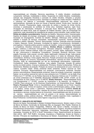 COMPANHIA DE SANEAMENTO DO PARÁ - COSANPA                                                              13 / 20


    	
  

    responsabilidade por infrações. Denúncia espontânea. O crédito tributário: constituição.
    Lançamento: definição, modalidades e efeitos. Suspensão do crédito tributário, modalidades,
    extinção das obrigações tributárias e exclusão do crédito tributário. Infrações e sanções
    tributárias. Conceito e natureza jurídica. Garantias e privilégios do crédito tributário. Preferência
    e cobrança em falência e concordata. Responsabilidade patrimonial dos sócios e
    administradores. Alienação de bens em fraude à fazenda pública. Dívida ativa. Inscrição do
    crédito tributário. Pressupostos legais, presunção de certeza e liquidez da dívida inscrita,
    emendas e substituições de certidões de dívida ativa. Certidões negativas, sigilo fiscal,
    divulgação de informações, limitações. A execução fiscal. Mandado de segurança, ação
    anulatória de débito fiscal, ação de repetição de indébito tributário, ação de consignação em
    pagamento, ação declaratória de inexistência de relação jurídico-tributária. Ação cautelar fiscal.
    Direito do trabalho e previdenciário: Relações de trabalho. Natureza jurídica. Caracterização.
    Sujeitos da relação de emprego: empregador, empregado, autônomos, avulsos, temporários.
    Sucessão de empregadores. Contrato de trabalho: definição. Diferenças entre contrato de
    trabalho e locação de serviços, empreitada, representação comercial, mandato, parceria.
    Espécies e efeitos. Alteração. Término. Remuneração. Conceito. Distinção entre remuneração
    e salário. Repouso. Férias. Sindicatos. Condições de registro e funcionamento. Atividades e
    prerrogativas. A fazenda pública perante a justiça do trabalho. Justiça do trabalho: organização
    e competência. Dissídios individuais e coletivos. Direitos difusos e coletivos: Interesses
    difusos, coletivos e individuais homogêneos. Principais categorias. Proteção ao patrimônio
    público e social. Políticas públicas. Ação civil pública: conceito, objeto, legitimação, interesse
    de agir. Litisconsórcio e assistência. Competência. Transação. Sentença. Recursos. Coisa
    julgada. Execução. Ação popular: conceito, objeto, legitimação, interesse de agir. Ação popular
    destinada à anulação de ato lesivo ao interesse público e à tutela de interesses difusos.
    Competência. Sentença. Coisa julgada. Recursos. Posição processual das pessoas de direito
    público. Relações de consumo. Improbidade administrativa: natureza do ilícito. Modalidades.
    Sanções. Ação de responsabilidade por ato de improbidade administrativa. Legitimação.
    Competência. Ações cautelares. Sentença, coisa julgada. Prescrição. Atuação da pessoa
    jurídica de direito público. Criança e adolescente. Princípios. Direitos fundamentais. Política de
    atendimento. Medidas de proteção. Proteção da criança e do adolescente em juízo: individual e
    coletiva. Conselho tutelar. Direito ambiental direito ambiental. Política nacional do meio
    ambiente. Princípios. Responsabilidade civil ambiental. Licenciamento ambiental. Sanções
    penais e administrativas. Desapropriação ambiental. Áreas de proteção mananciais. Legislação
    federal. Lei da política nacional do meio do maio ambiente (Lei nº 6.938/81). Lei de Ação Cível
    Pública (Lei nº 7.347/85). Lei da Política Nacional de Recursos Hídricos (Lei nº 9.433/97). Lei
    de crimes ambientais (Lei nº 9.605/98). Resoluções CONAMA 01/86, 237/97, 273/04. Lei de
    Parcelamento do Solo Urbano (Lei nº 6.766/79). Direito financeiro: Responsabilidade fiscal
    (Lei Complementar n.º 101/00), controle de orçamentos e de balanços: Lei Federal n.º
    4.320/64. Plano plurianual. Lei de Diretrizes Orçamentárias. Lei Orçamentária Anual. Direito
    Penal e Processual Penal. Crime e imputabilidade penal. Aplicação da Lei Penal. Inquérito
    policial. Ação penal. Crimes em espécie: crimes contra a administração pública, crimes contra
    a fé pública, crimes contra o patrimônio. Aspectos penais da Lei n.º 8.666/93. Direito do
    consumidor: conceito de consumidor, relações de consumo, conceito de fornecedor, conceito
    de produtos e serviços, direitos básicos do consumidor, responsabilidade pelo fato do produto e
    do serviço, responsabilidade por vício do produto e do serviço, desconsideração da
    personalidade jurídica, práticas abusivas. PROCOM. Juizados especiais cíveis. Legislação e
    Ética Profissional. Conhecimentos sobre higiene e segurança do trabalho.

    CARGO 31: ANALISTA DE SISTEMAS
    Bancos de Dados: Normalização e Modelo Entidade-Relacionamento. Modelo Lógico e Físico
    de Banco de Dados. Construção de Sentenças SQL na linguagem SQL Padrão. Sistemas de
    Gestão de Banco de Dados: PostgreSQL, ORACLE, SQL Server e MySQL. Conceitos de
    Procedimentos Armazenados e Gatilhos (Stored Procedures e Triggers). Arquitetura de Bancos
    de Dados Distribuídos: segurança, integridade, concorrência, recuperação após falhas e
    transações. Conceitos de OLTP e OLAP: Dimensões e Fatos. Desenvolvimento de Sistemas
    Web (JAVA, .NET, PHP RUBY): Conceitos, Arquitetura e Plataformas: Scripts de Cliente e
    Servidor. Princípios de Usabilidade e Heurísticas de Nielsen. Acessibilidade na Web (Padrão

    COMPANHIA DE SANEAMENTO DO PARÁ – COSANPA
    CONCURSO PÚBLICO N.º 01/2013
    EDITAL DE ABERTURA N.º 01/2013
                                   	
  
    ANEXO 01 – CONTEÚDO PROGRAMÁTICO
    	
  
 