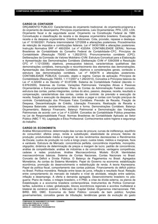 COMPANHIA DE SANEAMENTO DO PARÁ - COSANPA                                                          15 / 20


    	
  

    CARGO 34: CONTADOR
    ORÇAMENTO PÚBLICO: Características do orçamento tradicional, do orçamento-programa e
    do orçamento de desempenho. Princípios orçamentários. Leis Orçamentárias: PPA, LDO, LOA.
    Orçamento fiscal e de seguridade social. Orçamento na Constituição Federal de 1988.
    Conceituação e classificação da receita e da despesa orçamentária brasileira. Execução da
    receita e da despesa orçamentária. Créditos Adicionais. Cota, provisão, repasse e destaque.
    Lei nº 10180/2001. Portaria Interministerial 127/2008 e alterações posteriores. Procedimentos
    de retenção de impostos e contribuições federais. Lei nº 9430/1996 e alterações posteriores.
    Instrução Normativa SRF nº 480/2004. Lei nº 4320/64. CONTABILIDADE GERAL: Normas
    Brasileiras de Contabilidade do Conselho Federal de Contabilidade–CFC. Princípios de
    Contabilidade (Resolução 750/93 e 1.282/2010). Pronunciamentos contábeis (CPC).
    Deliberações da Comissão de Valores Mobiliário–CVM. Estrutura Conceitual para a Elaboração
    e Apresentação das Demonstrações Contábeis (Deliberação CVM nº 539/2008 e Resolução
    CFC nº 1.121/2008): objetivos, pressupostos básicos, características qualitativas das
    demonstrações contábeis, mensuração e reconhecimento dos elementos das demonstrações.
    Apresentação das Demonstrações Contábeis: objetivos e considerações gerais, conteúdo e
    estrutura das demonstrações contábeis. Lei nº 6404/76 e alterações posteriores.
    CONTABILIDADE PÚBLICA: Conceito, objeto e regime. Campo de aplicação. Princípios de
    Contabilidade (Resolução 750/93, 1.111/2007 e 1.282/2010). Conceitos e Princípios básicos da
    Lei nº 4.320/64 e do Decreto nº 93.872/86. Sistema de Contabilidade Federal (decreto n◦
    6.976/2009). Sistemas de Contas. Variações Patrimoniais: Variações Ativas e Passivas
    Orçamentárias e Extra-orçamentárias. Plano de Contas da Administração Federal: conceito,
    estrutura das contas, partes integrantes, contas do ativo, passivo, despesa, receita, resultado e
    compensação, características das contas, contas de controle: da previsão e execução da
    receita, fixação e execução da despesa, dos restos a pagar e contas com função precípua de
    controle. Contabilização dos Principais Fatos Contábeis: Previsão de Receita, Fixação de
    Despesa, Descentralização de Crédito, Liberação Financeira, Realização de Receita e
    Despesa Balancete: características, conteúdo e forma. Demonstrações Contábeis: Balanço
    Orçamentário, Balanço Financeiro, Balanço Patrimonial e Demonstração das Variações
    Patrimoniais de acordo com a Lei nº 4.320/64. Conceitos de Contabilidade Pública presentes
    na Lei de Responsabilidade Fiscal. Normas Brasileiras de Contabilidade Aplicada ao Setor
    Público (NBC T 16). Legislação e Ética Profissional. Conhecimentos sobre higiene e segurança
    do trabalho.

    CARGO 35: ECONOMISTA
    Análise Microeconômica: determinação das curvas de procura; curvas de indiferença; equilíbrio
    do consumidor; efeitos preço, renda e substituição; elasticidade da procura; fatores de
    produção; produtividade média e marginal; lei dos rendimentos decrescentes e Rendimentos
    de Escala; custos de produção no curto e longo prazo; custos totais, médios e marginais, fixos
    e variáveis. Estrutura de Mercado: concorrência perfeita, concorrência imperfeita, monopólio,
    oligopólio; dinâmica de determinação de preços e margem de lucro; padrão de concorrência;
    análise de competitividade; análise de indústrias e da concorrência; vantagens competitivas;
    cadeias e redes produtivas. Análise Macroeconômica. Modelo IS-LM. Identidades
    macroeconômicas básicas. Sistema de Contas Nacionais. Contas Nacionais no Brasil.
    Conceito de Déficit e Dívida Pública. O Balanço de Pagamentos no Brasil. Agregados
    Monetários. As contas do Sistema Monetário. Papel do Governo na economia: estabilização
    econômica, promoção do desenvolvimento e redistribuição de renda. A teoria Keynesiana.
    Papel da política fiscal, comportamento das contas públicas. Financiamento do déficit público
    no Brasil. Política monetária. Relação entre taxas de juros, inflação e resultado fiscal. Relação
    entre comportamento do mercado de trabalho e nível de atividade, relação entre salários,
    inflação e desemprego. A oferta e demanda agregada. Desenvolvimento brasileiro no pós-
    guerra: Plano de metas, o milagre brasileiro, o II PND, a crise da dívida externa, os planos de
    Estabilização e a economia brasileira contemporânea. Instrumentos de Política Comercial:
    tarifas, subsídios e cotas; globalização, blocos econômicos regionais e acordos multilateral e
    bilateral de comércio exterior; o Mercado de Capital Global. Organismos internacionais: FMI,
    BIRD, BID, OMC. Economia do Setor Público: conceito de bem público; funções
    governamentais; conceitos gerais de tributação; tendências gerais da evolução do gasto

    COMPANHIA DE SANEAMENTO DO PARÁ – COSANPA
    CONCURSO PÚBLICO N.º 01/2013
    EDITAL DE ABERTURA N.º 01/2013
                                   	
  
    ANEXO 01 – CONTEÚDO PROGRAMÁTICO
    	
  
 
