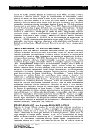 COMPANHIA DE SANEAMENTO DO PARÁ - COSANPA                                                         16 / 20


    	
  

    público no mundo. Conceitos básicos da contabilidade fiscal: NFSP, conceitos nominal e
    operacional e resultado primário. Noção de sustentabilidade do endividamento público;
    evolução do déficit e da dívida pública no Brasil a partir dos anos 80. Economia Brasileira:
    Evolução da economia brasileira e da política econômica desde o período do “milagre
    econômico”. Reformas estruturais da década de 90. Economia brasileira no pós- Plano Real:
    concepções, principais problemas, conquistas e desafios. O ajuste de 1999. Instrumentos de
    financiamento do setor público e Parceria Público-Privado (PPP). Desenvolvimento Econômico
    e Social: Transformações do papel do Estado nas sociedades contemporâneas e no Brasil;
    desigualdades socioeconômicas da população brasileira. Distribuição da renda: aspectos
    nacionais e internacionais; Distribuição de renda no Brasil, desigualdades regionais.
    Indicadores Sociais. O Índice de Desenvolvimento Humano. O papel das principais agências de
    fomento no Brasil (BNDES, Banco do Brasil, Caixa Econômica Federal, agências de fomento
    estaduais). Lei Complementar n.º 101/2000 (Lei de responsabilidade na gestão fiscal). Lei
    Federal n.º 4.320/64 e suas alterações (estabelece normas gerais de Direito Financeiro para
    elaboração e controle dos orçamentos e balanço da União, dos Estados, dos Municípios e do
    Distrito Federal). Legislação e Ética Profissional. Conhecimentos sobre higiene e segurança do
    trabalho.

    CARGO 36: ENGENHARIA - Área de atuação: ENGENHEIRO CIVIL
    Projetos de obras civis: Execução de Projetos Estruturais (concreto, aço, madeira e rochas);
    Execução de Projetos de Fundações rasas e profundas e contenções; Mecânica dos Solos;
    Execução de Projetos de Instalações de Combate a Incêndio; Orçamento e Composição de
    custos unitários, parciais e totais: Levantamento de quantitativos, planejamento de obras e
    cronograma físico-financeiro: PERT-CPM; Gerenciamento de Obras; Construção de obras –
    fundações, estrutura, cobertura, impermeabilização, esquadrias, revestimentos, pintura,
    instalações de água, esgoto, eletricidade, telefonia e instalações especiais; Fiscalização de
    Obras – Acompanhamento da aplicação de recursos financeiros (medições, emissão de faturas
    etc); Controle de materiais (cimento, agregados, aditivos, concreto usinado, aço, madeira,
    materiais cerâmicos, asfalto, vidro etc); Drenagem; Solos e obras de terra (barragens, estradas,
    aterros etc); Estradas e pavimentação rígida e flexível; Terraplenagem; Noções introdutórias
    de Hidráulica; Hidrostática – Pressões e empuxos; Equilíbrio dos corpos flutuantes; Princípios
    gerais dos movimentos dos fluidos; Hidrodinâmica – Generalidades – Teorema de Bernoulli;
    Escoamento em orifícios; Estudo dos bocais;Tubos curtos sujeitos a descarga livre;
    Vertedouros ou vertedores; Escoamento nos encanamentos e condutos; Perdas de cargas
    localizadas em canalizações; Linha de carga – Posição dos encanamentos, equipamentos e
    acessórios das canalizações; Estações Elevatórias – Curvas de canalizações e de bombas,
    seleção de conjuntos moto-bombas; Transiente hidráulico; Golpe de ariete; Encanamentos
    equivalentes – Condutos mistos e reservatórios; Distribuição em marcha – Vazão variável –
    Redes Hidráulicas; Movimento de água nos condutos livres e canais; Construção e operação
    de Sistema de Abastecimento de Água Urbano – Estudo de concepção, definições de
    mananciais, estações elevatórias, adutoras, aspectos legais e tecnológicos das estações de
    tratamento de água, reservatórios, redes de distribuição, ramais prediais e controle de perdas;
    Construção e operação de Sistema de Esgotamento Sanitário Urbano – Estudo de concepção,
    definição do corpo receptor, redes coletoras, interceptores, estações elevatórias, emissários,
    aspectos legais e tecnológicos das estações de tratamento de esgoto, Modelos hidráulicos de
    redes coletoras; Princípios e ferramentas de qualidade total. Conhecimentos sobre higiene e
    segurança do trabalho. Legislação e Ética Profissional.

    CARGO 37: ENGENHARIA - Área de atuação: ENGENHEIRO ELÉTRICO
    Sistemas de Energia Elétrica: circuitos de corrente alternada, sistemas monofásicos e
    polifásicos, elementos de circuitos, conceitos e aplicações de indutância, capacitância e
    impedância, sistema de base e valores por unidade. Sistemas de Distribuição de Energia
    Elétrica: subestações de distribuição, sistemas de distribuição primária, fatores típicos da
    carga, tarifação de energia elétrica; Normas CELPA: NTD-02 (Fornecimento de energia
    elétrica em tensão primária de distribuição) e NTD-22 (Requisitos mínimos para instalação de
    gerador por particulares). Instalações Elétricas: projeto elétrico, dimensionamento de
    condutores elétricos, curto circuito nas instalações elétricas, fator de potência, projeto de

    COMPANHIA DE SANEAMENTO DO PARÁ – COSANPA
    CONCURSO PÚBLICO N.º 01/2013
    EDITAL DE ABERTURA N.º 01/2013
                                   	
  
    ANEXO 01 – CONTEÚDO PROGRAMÁTICO
    	
  
 
