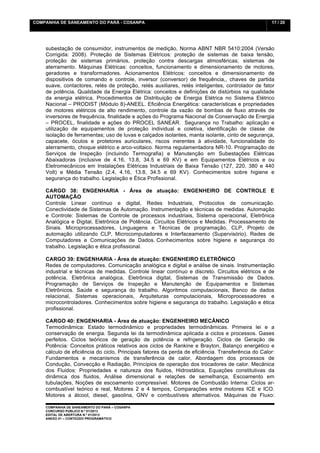 COMPANHIA DE SANEAMENTO DO PARÁ - COSANPA                                                           17 / 20


    	
  

    subestação de consumidor, instrumentos de medição, Norma ABNT NBR 5410:2004 (Versão
    Corrigida: 2008). Proteção de Sistemas Elétricos: proteção de sistemas de baixa tensão,
    proteção de sistemas primários, proteção contra descargas atmosféricas; sistemas de
    aterramento. Máquinas Elétricas: conceitos, funcionamento e dimensionamento de motores,
    geradores e transformadores. Acionamentos Elétricos: conceitos e dimensionamento de
    dispositivos de comando e controle, inversor (conversor) de frequência,, chaves de partida
    suave, contactores, relés de proteção, relés auxiliares, relés inteligentes, controlador de fator
    de potência, Qualidade da Energia Elétrica: conceitos e definições de distúrbios na qualidade
    da energia elétrica, Procedimentos de Distribuição de Energia Elétrica no Sistema Elétrico
    Nacional – PRODIST (Módulo 8)-ANEEL. Eficiência Energética: características e propriedades
    de motores elétricos de alto rendimento, controle da vazão de bombas de fluxo através de
    inversores de frequência, finalidade e ações do Programa Nacional de Conservação de Energia
    – PROCEL, finalidade e ações do PROCEL SANEAR. Segurança no Trabalho: aplicação e
    utilização de equipamentos de proteção individual e coletiva, identificação de classe de
    isolação de ferramentas; uso de luvas e calçados isolantes, manta isolante, cinto de segurança,
    capacete, óculos e protetores auriculares, riscos inerentes à atividade, funcionalidade do
    aterramento, choque elétrico e arco-voltaico. Norma regulamentadora NR-10. Programação de
    Serviços de Inspeção (incluindo Termografia) e Manutenção em Subestações Elétricas
    Abaixadoras (inclusive de 4.16, 13.8, 34.5 e 69 KV) e em Equipamentos Elétricos e ou
    Eletromecânicos em Instalações Elétricas Industriais de Baixa Tensão (127, 220, 380 e 440
    Volt) e Média Tensão (2.4, 4.16, 13.8, 34.5 e 69 KV). Conhecimentos sobre higiene e
    segurança do trabalho. Legislação e Ética Profissional.

    CARGO 38: ENGENHARIA - Área de atuação: ENGENHEIRO DE CONTROLE E
    AUTOMAÇÃO
    Controle Linear contínuo e digital, Redes Industriais, Protocolos de comunicação.
    Conectividade de Sistemas de Automação. Instrumentação e técnicas de medidas. Automação
    e Controle: Sistemas de Controle de processos industriais, Sistema operacional, Eletrônica
    Analógica e Digital, Eletrônica de Potência. Circuitos Elétricos e Medidas. Processamento de
    Sinais. Microprocessadores, Linguagens e Técnicas de programação, CLP, Projeto de
    automação utilizando CLP, Microcomputadores e Interfaceamento (Supervisório). Redes de
    Computadores e Comunicações de Dados. Conhecimentos sobre higiene e segurança do
    trabalho. Legislação e ética profissional.

    CARGO 39: ENGENHARIA - Área de atuação: ENGENHEIRO ELETRÔNICO
    Redes de computadores. Comunicação analógica e digital e análise de sinais. Instrumentação
    industrial e técnicas de medidas. Controle linear contínuo e discreto. Circuitos elétricos e de
    potência, Eletrônica analógica, Eletrônica digital, Sistemas de Transmissão de Dados.
    Programação de Serviços de Inspeção e Manutenção de Equipamentos e Sistemas
    Eletrônicos. Saúde e segurança do trabalho. Algoritmos computacionais, Banco de dados
    relacional, Sistemas operacionais, Arquiteturas computacionais, Microprocessadores e
    microcontroladores. Conhecimentos sobre higiene e segurança do trabalho. Legislação e ética
    profissional.

    CARGO 40: ENGENHARIA - Área de atuação: ENGENHEIRO MECÂNICO
    Termodinâmica: Estado termodinâmico e propriedades termodinâmicas. Primeira lei e a
    conservação de energia. Segunda lei da termodinâmica aplicada a ciclos e processos. Gases
    perfeitos. Ciclos teóricos de geração de potência e refrigeração. Ciclos de Geração de
    Potência: Conceitos práticos relativos aos ciclos de Rankine e Brayton, Balanço energético e
    cálculo de eficiência do ciclo, Principais fatores da perda de eficiência. Transferência do Calor:
    Fundamentos e mecanismos de transferência de calor, Abordagem dos processos de
    Condução, Convecção e Radiação, Princípios de operação dos trocadores de calor. Mecânica
    dos Fluidos: Propriedades e natureza dos fluidos, Hidrostática, Equações constitutivas da
    dinâmica dos fluidos, Análise dimensional e relações de semelhança, Escoamento em
    tubulações, Noções de escoamento compressível. Motores de Combustão Interna: Ciclos ar-
    combustível teórico e real, Motores 2 e 4 tempos, Comparações entre motores ICE e ICO.
    Motores a álcool, diesel, gasolina, GNV e combustíveis alternativos. Máquinas de Fluxo:

    COMPANHIA DE SANEAMENTO DO PARÁ – COSANPA
    CONCURSO PÚBLICO N.º 01/2013
    EDITAL DE ABERTURA N.º 01/2013
                                   	
  
    ANEXO 01 – CONTEÚDO PROGRAMÁTICO
    	
  
 