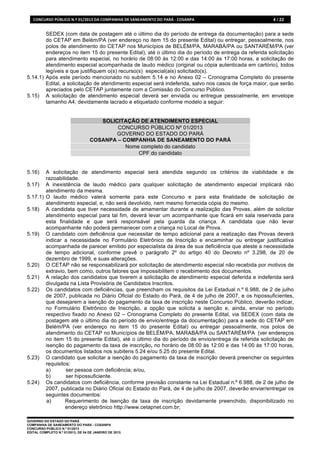 CONCURSO	
  PÚBLICO	
  N.º	
  01/2013	
  DA	
  COMPANHIA	
  DE	
  SANEAMENTO	
  DO	
  PARÁ	
  -­‐	
  COSANPA	
     4 / 22


        SEDEX (com data de postagem até o último dia do período de entrega da documentação) para a sede
        do CETAP em Belém/PA (ver endereço no item 15 do presente Edital) ou entregar, pessoalmente, nos
        polos de atendimento do CETAP nos Municípios de BELÉM/PA, MARABÁ/PA ou SANTARÉM/PA (ver
        endereços no item 15 do presente Edital), até o último dia do período de entrega da referida solicitação
        para atendimento especial, no horário de 08:00 às 12:00 e das 14:00 às 17:00 horas, a solicitação de
        atendimento especial acompanhada de laudo médico (original ou cópia autenticada em cartório), todos
        legíveis e que justifiquem o(s) recurso(s) especial(ais) solicitado(s).
5.14.1) Após este período mencionado no subitem 5.14 e no Anexo 02 – Cronograma Completo do presente
        Edital, a solicitação de atendimento especial será indeferida, salvo nos casos de força maior, que serão
        apreciados pelo CETAP juntamente com a Comissão do Concurso Público.
5.15) A solicitação de atendimento especial deverá ser enviada ou entregue pessoalmente, em envelope
        tamanho A4, devidamente lacrado e etiquetado conforme modelo a seguir:


                                             SOLICITAÇÃO DE ATENDIMENTO ESPECIAL
                                                  CONCURSO PÚBLICO Nº 01/2013
                                                  GOVERNO DO ESTADO DO PARÁ
                                          COSANPA – COMPANHIA DE SANEAMENTO DO PARÁ
                                                     Nome completo do candidato
                                                         CPF do candidato


5.16)   A solicitação de atendimento especial será atendida segundo os critérios de viabilidade e de
        razoabilidade.
5.17) A inexistência de laudo médico para qualquer solicitação de atendimento especial implicará não
        atendimento da mesma.
5.17.1) O laudo médico valerá somente para este Concurso e para esta finalidade de solicitação de
        atendimento especial, e, não será devolvido, nem mesmo fornecida cópia do mesmo.
5.18) A candidata que tiver necessidade de amamentar durante a realização das Provas, além de solicitar
        atendimento especial para tal fim, deverá levar um acompanhante que ficará em sala reservada para
        esta finalidade e que será responsável pela guarda da criança. A candidata que não levar
        acompanhante não poderá permanecer com a criança no Local de Prova.
5.19) O candidato com deficiência que necessitar de tempo adicional para a realização das Provas deverá
        indicar a necessidade no Formulário Eletrônico de Inscrição e encaminhar ou entregar justificativa
        acompanhada de parecer emitido por especialista da área de sua deficiência que ateste a necessidade
        de tempo adicional, conforme prevê o parágrafo 2º do artigo 40 do Decreto nº 3.298, de 20 de
        dezembro de 1999, e suas alterações.
5.20) O CETAP não se responsabilizará por solicitação de atendimento especial não recebida por motivos de
        extravio, bem como, outros fatores que impossibilitem o recebimento dos documentos.
5.21) A relação dos candidatos que tiverem a solicitação de atendimento especial deferida e indeferida será
        divulgada na Lista Provisória de Candidatos Inscritos.
5.22) Os candidatos com deficiências, que preencham os requisitos da Lei Estadual n.º 6.988, de 2 de julho
        de 2007, publicada no Diário Oficial do Estado do Pará, de 4 de julho de 2007, e os hipossuficientes,
        que desejarem a isenção do pagamento da taxa de inscrição neste Concurso Público, deverão indicar,
        no Formulário Eletrônico de Inscrição, a opção que solicita a isenção e, ainda, enviar no período
        respectivo fixado no Anexo 02 – Cronograma Completo do presente Edital, via SEDEX (com data de
        postagem até o último dia do período de envio/entrega da documentação) para a sede do CETAP em
        Belém/PA (ver endereço no item 15 do presente Edital) ou entregar pessoalmente, nos polos de
        atendimento do CETAP no Municípios de BELÉM/PA, MARABÁ/PA ou SANTARÉM/PA (ver endereços
        no item 15 do presente Edital), até o último dia do período de envio/entrega da referida solicitação de
        isenção do pagamento da taxa de inscrição, no horário de 08:00 às 12:00 e das 14:00 às 17:00 horas,
        os documentos listados nos subitens 5.24 e/ou 5.25 do presente Edital.
5.23) O candidato que solicitar a isenção do pagamento da taxa de inscrição deverá preencher os seguintes
        requisitos:
        a)       ser pessoa com deficiência; e/ou,
        b)       ser hipossuficiente.
5.24) Os candidatos com deficiência, conforme previsão constante na Lei Estadual n.º 6.988, de 2 de julho de
        2007, publicada no Diário Oficial do Estado do Pará, de 4 de julho de 2007, deverão enviar/entregar os
        seguintes documentos:
        a)       Requerimento de Isenção da taxa de inscrição devidamente preenchido, disponibilizado no
                 endereço eletrônico http://www.cetapnet.com.br;

GOVERNO DO ESTADO DO PARÁ
COMPANHIA DE SANEAMENTO DO PARÁ - COSANPA
CONCURSO PÚBLICO N.º 01/2013
EDITAL COMPLETO N.º 01/2013, DE 04 DE JANEIRO DE 2013.
 