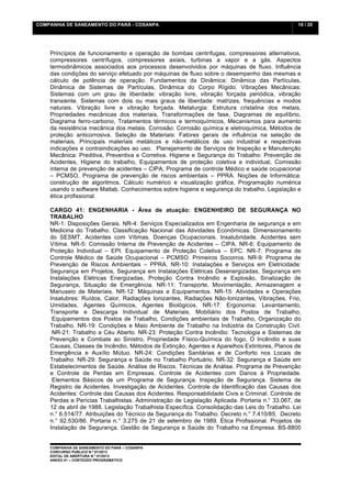 COMPANHIA DE SANEAMENTO DO PARÁ - COSANPA                                                       18 / 20


    	
  

    Princípios de funcionamento e operação de bombas centrífugas, compressores alternativos,
    compressores centrífugos, compressores axiais, turbinas a vapor e a gás. Aspectos
    termodinâmicos associados aos processos desenvolvidos por máquinas de fluxo. Influência
    das condições do serviço efetuado por máquinas de fluxo sobre o desempenho das mesmas e
    cálculo de potência de operação. Fundamentos da Dinâmica: Dinâmica das Partículas,
    Dinâmica de Sistemas de Partículas, Dinâmica do Corpo Rígido. Vibrações Mecânicas:
    Sistemas com um grau de liberdade: vibração livre, vibração forçada periódica, vibração
    transiente. Sistemas com dois ou mais graus de liberdade: matrizes, frequências e modos
    naturais. Vibração livre e vibração forçada. Metalurgia: Estrutura cristalina dos metais,
    Propriedades mecânicas dos materiais, Transformações de fase, Diagramas de equilíbrio,
    Diagrama ferro-carbono, Tratamentos térmicos e termoquímicos, Mecanismos para aumento
    da resistência mecânica dos metais. Corrosão: Corrosão química e eletroquímica, Métodos de
    proteção anticorrosiva. Seleção de Materiais: Fatores gerais de influência na seleção de
    materiais, Principais materiais metálicos e não-metálicos de uso industrial e respectivas
    indicações e contraindicações ao uso. Planejamento de Serviços de Inspeção e Manutenção
    Mecânica: Preditiva, Preventiva e Corretiva. Higiene e Segurança do Trabalho: Prevenção de
    Acidentes, Higiene do trabalho, Equipamentos de proteção coletiva e individual, Comissão
    interna de prevenção de acidentes – CIPA, Programa de controle Médico e saúde ocupacional
    – PCMSO, Programa de prevenção de riscos ambientais – PPRA. Noções de Informática:
    construção de algoritmos, Cálculo numérico e visualização gráfica, Programação numérica
    usando o software Matlab. Conhecimentos sobre higiene e segurança do trabalho. Legislação e
    ética profissional.
    	
  
    CARGO 41: ENGENHARIA - Área de atuação: ENGENHEIRO DE SEGURANÇA NO
    TRABALHO
    NR-1: Disposições Gerais. NR-4: Serviços Especializados em Engenharia de segurança e em
    Medicina do Trabalho. Classificação Nacional das Atividades Econômicas. Dimensionamento
    do SESMT. Acidentes com Vítimas. Doenças Ocupacionais. Insalubridade. Acidentes sem
    Vítima. NR-5: Comissão Interna de Prevenção de Acidentes – CIPA. NR-6: Equipamento de
    Proteção Individual – EPI. Equipamento de Proteção Coletiva – EPC. NR-7: Programa de
    Controle Médico de Saúde Ocupacional – PCMSO. Primeiros Socorros. NR-9: Programa de
    Prevenção de Riscos Ambientais – PPRA. NR-10: Instalações e Serviços em Eletricidade:
    Segurança em Projetos, Segurança em Instalações Elétricas Desenergizadas, Segurança em
    Instalações Elétricas Energizadas, Proteção Contra Incêndio e Explosão, Sinalização de
    Segurança, Situação de Emergência. NR-11: Transporte, Movimentação, Armazenagem e
    Manuseio de Materiais. NR-12: Máquinas e Equipamentos. NR-15: Atividades e Operações
    Insalubres: Ruídos, Calor, Radiações Ionizantes, Radiações Não-Ionizantes, Vibrações, Frio,
    Umidades, Agentes Químicos, Agentes Biológicos. NR-17: Ergonomia: Levantamento,
    Transporte e Descarga Individual de Materiais, Mobiliário dos Postos de Trabalho,
         Equipamentos dos Postos de Trabalho, Condições ambientais de Trabalho, Organização do
    Trabalho. NR-19: Condições e Maio Ambiente de Trabalho na Indústria da Construção Civil.
         NR-21: Trabalho a Céu Aberto. NR-23: Proteção Contra Incêndio: Tecnologia e Sistemas de
    Prevenção e Combate ao Sinistro, Propriedade Físico-Química do fogo, O Incêndio e suas
    Causas, Classes de Incêndio, Métodos de Extinção, Agentes e Aparelhos Extintores, Planos de
    Emergência e Auxílio Mútuo. NR-24: Condições Sanitárias e de Conforto nos Locais de
    Trabalho. NR-29: Segurança e Saúde no Trabalho Portuário. NR-32: Segurança e Saúde em
    Estabelecimentos de Saúde. Análise de Riscos. Técnicas de Análise. Programa de Prevenção
    e Controle de Perdas em Empresas. Controle de Acidentes com Danos à Propriedade.
         Elementos Básicos de um Programa de Segurança. Inspeção de Segurança. Sistema de
    Registro de Acidentes. Investigação de Acidentes. Controle de Identificação das Causas dos
    Acidentes: Controle das Causas dos Acidentes. Responsabilidade Civis e Criminal. Controle de
    Perdas e Perícias Trabalhistas. Administração de Legislação Aplicada. Portaria n.° 33.067, de
    12 de abril de 1988. Legislação Trabalhista Específica. Consolidação das Leis do Trabalho. Lei
    n.° 6.514/77. Atribuições do Técnico de Segurança do Trabalho. Decreto n.° 7.410/85. Decreto
    n.° 92.530/86. Portaria n.° 3.275 de 21 de setembro de 1989. Ética Profissional. Projetos de
    Instalação de Segurança. Gestão de Segurança e Saúde do Trabalho na Empresa. BS-8800


    COMPANHIA DE SANEAMENTO DO PARÁ – COSANPA
    CONCURSO PÚBLICO N.º 01/2013
    EDITAL DE ABERTURA N.º 01/2013
                                   	
  
    ANEXO 01 – CONTEÚDO PROGRAMÁTICO
    	
  
 