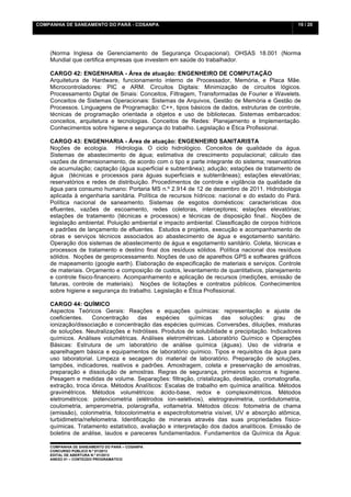 COMPANHIA DE SANEAMENTO DO PARÁ - COSANPA                                                       19 / 20


    	
  

    (Norma Inglesa de Gerenciamento de Segurança Ocupacional). OHSAS 18.001 (Norma
    Mundial que certifica empresas que investem em saúde do trabalhador.

    CARGO 42: ENGENHARIA - Área de atuação: ENGENHEIRO DE COMPUTAÇÃO
    Arquitetura de Hardware, funcionamento interno de Processador, Memória, e Placa Mãe.
    Microcontroladores: PIC e ARM. Circuitos Digitais: Minimização de circuitos lógicos.
    Processamento Digital de Sinais: Conceitos, Filtragem, Transformadas de Fourier e Wavelets.
    Conceitos de Sistemas Operacionais: Sistemas de Arquivos, Gestão de Memória e Gestão de
    Processos. Linguagens de Programação: C++, tipos básicos de dados, estruturas de controle,
    técnicas de programação orientada a objetos e uso de bibliotecas. Sistemas embarcados:
    conceitos, arquitetura e tecnologias. Conceitos de Redes: Planejamento e Implementação.
    Conhecimentos sobre higiene e segurança do trabalho. Legislação e Ética Profissional.

    CARGO 43: ENGENHARIA - Área de atuação: ENGENHEIRO SANITARISTA
    Noções de ecologia. Hidrologia. O ciclo hidrológico. Conceitos de qualidade da água.
    Sistemas de abastecimento de água; estimativa de crescimento populacional; cálculo das
    vazões de dimensionamento, de acordo com o tipo e parte integrante do sistema; reservatórios
    de acumulação; captação (água superficial e subterrânea); adução; estações de tratamento de
    água (técnicas e processos para águas superficiais e subterrâneas); estações elevatórias;
    reservatórios e redes de distribuição. Procedimentos de controle e vigilância da qualidade da
    água para consumo humano: Portaria MS n.º 2.914 de 12 de dezembro de 2011. Hidrobiologia
    aplicada à engenharia sanitária. Política de recursos hídricos: nacional e do estado do Pará.
    Política nacional de saneamento. Sistemas de esgotos domésticos: características dos
    efluentes, vazões de escoamento, redes coletoras, interceptores; estações elevatórias;
    estações de tratamento (técnicas e processos) e técnicas de disposição final.. Noções de
    legislação ambiental. Poluição ambiental e impacto ambiental. Classificação de corpos hídricos
    e padrões de lançamento de efluentes. Estudos e projetos, execução e acompanhamento de
    obras e serviços técnicos associados ao abastecimento de água e esgotamento sanitário.
    Operação dos sistemas de abastecimento de água e esgotamento sanitário. Coleta, técnicas e
    processos de tratamento e destino final dos resíduos sólidos. Política nacional dos resíduos
    sólidos. Noções de geoprocessamento. Noções de uso de aparelhos GPS e softwares gráficos
    de mapeamento (google earth). Elaboração de especificação de materiais e serviços. Controle
    de materiais. Orçamento e composição de custos, levantamento de quantitativos, planejamento
    e controle físico-financeiro. Acompanhamento e aplicação de recursos (medições, emissão de
    faturas, controle de materiais). Noções de licitações e contratos públicos. Conhecimentos
    sobre higiene e segurança do trabalho. Legislação e Ética Profissional.

    CARGO 44: QUÍMICO
    Aspectos Teóricos Gerais: Reações e equações químicas: representação e ajuste de
    coeficientes.    Concentração      das   espécies    químicas     das    soluções:  grau    de
    ionização/dissociação e concentração das espécies químicas. Conversões, diluições, misturas
    de soluções. Neutralizações e hidrólises. Produtos de solubilidade e precipitação. Indicadores
    químicos. Análises volumétricas. Análises eletrométricas. Laboratório Químico e Operações
    Básicas: Estrutura de um laboratório de análise química (águas). Uso de vidraria e
    aparelhagem básica e equipamentos de laboratório químico. Tipos e requisitos da água para
    uso laboratorial. Limpeza e secagem do material de laboratório. Preparação de soluções,
    tampões, indicadores, reativos e padrões. Amostragem, coleta e preservação de amostras,
    preparação e dissolução de amostras. Regras de segurança, primeiros socorros e higiene.
    Pesagem e medidas de volume. Separações: filtração, cristalização, destilação, cromatografia,
    extração, troca iônica. Métodos Analíticos: Escalas de trabalho em química analítica. Métodos
    gravimétricos. Métodos volumétricos: ácido-base, redox e compleximétricos. Métodos
    eletrométricos: potenciometria (elétrodos íon-seletivos), eletrogravimetria, contidutometria,
    coulometria, amperometria, polarografia, voltametria. Métodos óticos: fotometria de chama
    (emissão), colorimetria, fotocolorimetria e espectrofotometria visível, UV e absorção atômica,
    turbidimetria/nefelometria. Identificação de minerais através das suas propriedades físico-
    químicas. Tratamento estatístico, avaliação e interpretação dos dados analíticos. Emissão de
    boletins de análise, laudos e pareceres fundamentados. Fundamentos da Química da Água:

    COMPANHIA DE SANEAMENTO DO PARÁ – COSANPA
    CONCURSO PÚBLICO N.º 01/2013
    EDITAL DE ABERTURA N.º 01/2013
                                   	
  
    ANEXO 01 – CONTEÚDO PROGRAMÁTICO
    	
  
 