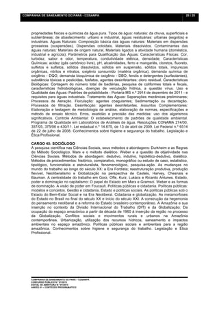 COMPANHIA DE SANEAMENTO DO PARÁ - COSANPA                                                          20 / 20


    	
  

    propriedades físicas e químicas da água pura. Tipos de água: naturais: da chuva, superficiais e
    subterrâneas; de abastecimento: urbano e industrial, águas residuárias: urbanas (esgotos) e
    industriais. Águas Naturais: Composição básica das águas naturais: Materiais em dispersões
    grosseiras (suspensões). Dispersões coloidais. Materiais dissolvidos. Contaminantes das
    águas naturais: Materiais de origem natural, Materiais ligados a atividade humana (doméstica,
    industrial e agrícola); Parâmetros para Qualificação das Águas: Características Físicas: Cor,
    turbidez, sabor e odor, temperatura, condutividade elétrica, densidade; Características
    Químicas: acidez (gás carbônico livre), pH, alcalinidades, ferro e manganês, cloretos, fluoreto,
    sulfetos e sulfatos, sólidos dissolvidos, sólidos em suspensão, sólidos totais, impurezas
    orgânicas, nitritos e nitratos, oxigênio consumido (matéria orgânica), demanda química de
    oxigênio - DQO, demanda bioquímica de oxigênio - DBO, fenóis e detergentes (surfactantes),
    substância tóxicas e pesticidas, fosfatos, agentes desinfetantes: cloro residual. Características
    Biológicas: Contagem do número total de bactérias, pesquisa de coliformes totais e fecais,
    características hidrobiológicas, doenças de veiculação hídrica, a questão vírus. Uso e
    Qualidade das Águas: Padrões de potabilidade - Portaria MS n.º 2914 de dezembro de 2011 - e
    requisitos para águas industriais. Tratamento das Águas: Separações mecânicas preliminares;
    Processos de Aeração. Floculação: agentes coagulantes; Sedimentação ou decantação.
    Processos de filtração. Desinfecção: agentes desinfetantes. Assuntos Complementares:
    Elaboração e testagem de metodologia de análise, elaboração de normas, especificações e
    método de ensaio técnico. Erros, exatidão e precisão das medidas: uso dos algarismos
    significativos. Controle Ambiental: O estabelecimento de padrões de qualidade ambiental.
    Programa de Qualidade em Laboratórios de Análises de água. Resoluções CONAMA 274/00,
    357/05, 375/06 e 430/11. Lei estadual n.º 14.675, de 13 de abril de 2009. Lei Federal n.º 6514
    de 22 de julho de 2008. Conhecimentos sobre higiene e segurança do trabalho. Legislação e
    Ética Profissional.

    CARGO 45: SOCIÓLOGO
    A pesquisa científica nas Ciências Sociais, seus métodos e abordagens: Durkheim e as Regras
    do Método Sociológico. Marx e o método dialético. Weber e a questão da objetividade nas
    Ciências Sociais. Métodos de abordagem: dedutivo, indutivo, hipotético-dedutivo, dialético.
    Métodos de procedimentos: histórico, comparativo, monográfico ou estudo de caso, estatístico,
    tipológico, funcionalista e estruturalista, fenomenológico, pesquisa-ação. As mudanças no
    mundo do trabalho ao longo do século XX: a Era Fordista; reestruturação produtiva, produção
    flexível, Neoliberalismo e Globalização na perspectiva de Castels, Harvey, Chesnais e
    Bauman. A centralidade do trabalho em Gorz, Offe, Kurz, Lukács e Ricardo Antunes. Estado,
    poder e dominação no capitalismo: O papel do Estado em Marx e Gramsci. Weber e as formas
    de dominação. A visão de poder em Foucault. Políticas públicas e cidadania. Políticas públicas:
    modelos e conceitos. Gestão e cidadania, Estado e políticas sociais. As políticas públicas sob o
    Estado do Bem-Estar Social e na Era Neoliberal. Cidadania e globalização. As metamorfoses
    do Estado no Brasil no final do século XX e início do século XXI: A construção da hegemonia
    do pensamento neoliberal e a reforma do Estado brasileiro contemporâneo. A Amazônia e sua
    inserção no contexto da Divisão Internacional do Trabalho (DIT) e da Globalização: Da
    ocupação do espaço amazônico a partir da década de 1960 à inserção da região no processo
    da Globalização. Conflitos sociais e movimentos rurais e urbanos na Amazônia
    contemporânea. Urbanização, utilização dos recursos hídricos, saneamento e impactos
    ambientais no espaço amazônico. Políticas públicas sociais e ambientais para a região
    amazônica. Conhecimentos sobre higiene e segurança do trabalho. Legislação e Ética
    Profissional.




    COMPANHIA DE SANEAMENTO DO PARÁ – COSANPA
    CONCURSO PÚBLICO N.º 01/2013
    EDITAL DE ABERTURA N.º 01/2013
                                   	
  
    ANEXO 01 – CONTEÚDO PROGRAMÁTICO
    	
  
 