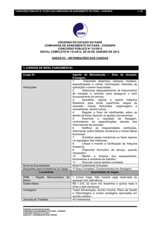 CONCURSO PÚBLICO N.º 01/2013 DA COMPANHIA DE SANEAMENTO DO PARÁ – COSANPA                                   1 / 52




                               GOVERNO DO ESTADO DO PARÁ
                        COMPANHIA DE SANEAMENTO DO PARÁ - COSANPA
                                CONCURSO PÚBLICO N.º 01/2013
                     EDITAL COMPLETO N.º 01/2013, DE 04 DE JANEIRO DE 2013.

                                ANEXO 03 – INFORMAÇÕES DOS CARGOS


     1. CARGOS DE NÍVEL FUNDAMENTAL

     Cargo 01                                         Agente de Manutenção – Área de atuação:
                                                      Fresagem
                                                      1.       Interpretar desenhos, esboços, modelos,
                                                      especificações e outras informações inerentes as
     Atribuições                                      operações a serem executadas;
                                                      2.      Selecionar adequadamente os instrumentos
                                                      de medição e controle, para assegurar o bom
                                                      funcionamento do serviço;
                                                      3.      Aparelhar, regular e operar máquina
                                                      fresadora, para cortar superfícies, rasgos de
                                                      chavetas, roscas helicoidais, engrenagens e
                                                      cremalheiras, dentre outros;
                                                      4.      Regular o fluxo de lubrificantes sobre os
                                                      dentes da fresa, fazendo os ajustes convenientes;
                                                      5.      Examinar o resultado da fresagem,
                                                      confrontando as especificações através dos
                                                      instrumentos de precisão;
                                                      6.      Notificar as irregularidades verificadas,
                                                      informando sobre defeitos mecânicos e outras falhas
                                                      funcionais;
                                                      7.      Substituir peças mecânicas ou fazer reparos
                                                      na regulagem das máquinas;
                                                      8.      Limpar e manter a lubrificação da máquina
                                                      fresadora;
                                                      9.      Preencher formulário de serviço, quando
                                                      necessário;
                                                      10.     Manter a limpeza dos equipamentos,
                                                      ferramentas e ambiente de trabalho;
                                                      11.     Executar outras tarefas correlatas.
     Nível de Escolaridade                            Nível Fundamental Completo.
     Requisitos para Investidura no Cargo             1º Grau Completo; Conhecimentos em fresagem.
                  Localidade                                          Quantidade de Vagas
     RMB - Região           Metropolitana        de   1 (Uma) Vaga. Não haverá vaga reservada às
     Belém                                            pessoas com deficiência.
     Salário-Base                                     R$ 1.315, 32 (hum mil, trezentos e quinze reais e
                                                      trinta e dois centavos).
     Vantagens                                        Ticket Alimentação, Auxílio Creche, Plano de Saúde
                                                      e Odontológico e outras vantagens aprovadas em
                                                      acordo coletivo.
     Jornada de Trabalho                              40 h/semanais


     GOVERNO DO ESTADO DO PARÁ
     COMPANHIA DE SANEAMENTO DO PARÁ - COSANPA
     CONCURSO PÚBLICO N.º 01/2013
     ANEXO 03 – INFORMAÇÕES DOS CARGOS
 