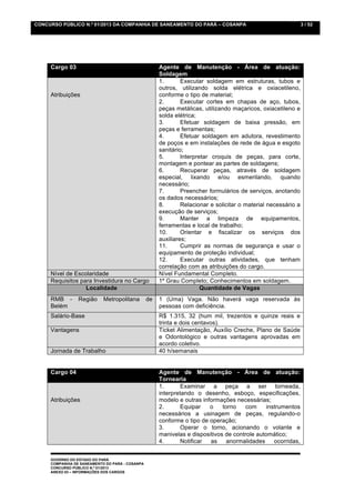 CONCURSO PÚBLICO N.º 01/2013 DA COMPANHIA DE SANEAMENTO DO PARÁ – COSANPA                                       3 / 52




     Cargo 03                                         Agente de Manutenção - Área de atuação:
                                                      Soldagem
                                                      1.       Executar soldagem em estruturas, tubos e
                                                      outros, utilizando solda elétrica e oxiacetileno,
     Atribuições                                      conforme o tipo de material;
                                                      2.       Executar cortes em chapas de aço, tubos,
                                                      peças metálicas, utilizando maçaricos, oxiacetileno e
                                                      solda elétrica;
                                                      3.       Efetuar soldagem de baixa pressão, em
                                                      peças e ferramentas;
                                                      4.       Efetuar soldagem em adutora, revestimento
                                                      de poços e em instalações de rede de água e esgoto
                                                      sanitário;
                                                      5.       Interpretar croquis de peças, para corte,
                                                      montagem e pontear as partes de soldagens;
                                                      6.       Recuperar peças, através de soldagem
                                                      especial, lixando e/ou esmerilando, quando
                                                      necessário;
                                                      7.       Preencher formulários de serviços, anotando
                                                      os dados necessários;
                                                      8.       Relacionar e solicitar o material necessário a
                                                      execução de serviços;
                                                      9.       Manter a limpeza de equipamentos,
                                                      ferramentas e local de trabalho;
                                                      10.      Orientar e fiscalizar os serviços dos
                                                      auxiliares;
                                                      11.      Cumprir as normas de segurança e usar o
                                                      equipamento de proteção individual;
                                                      12.      Executar outras atividades, que tenham
                                                      correlação com as atribuições do cargo.
     Nível de Escolaridade                            Nível Fundamental Completo.
     Requisitos para Investidura no Cargo             1º Grau Completo; Conhecimentos em soldagem.
                  Localidade                                           Quantidade de Vagas
     RMB -       Região     Metropolitana        de   1 (Uma) Vaga. Não haverá vaga reservada às
     Belém                                            pessoas com deficiência.
     Salário-Base                                     R$ 1.315, 32 (hum mil, trezentos e quinze reais e
                                                      trinta e dois centavos).
     Vantagens                                        Ticket Alimentação, Auxílio Creche, Plano de Saúde
                                                      e Odontológico e outras vantagens aprovadas em
                                                      acordo coletivo.
     Jornada de Trabalho                              40 h/semanais


     Cargo 04                                         Agente de Manutenção - Área de atuação:
                                                      Tornearia
                                                      1.       Examinar a peça a ser torneada,
                                                      interpretando o desenho, esboço, especificações,
     Atribuições                                      modelo e outras informações necessárias;
                                                      2.       Equipar   o    torno    com     instrumentos
                                                      necessários a usinagem de peças, regulando-o
                                                      conforme o tipo de operação;
                                                      3.       Operar o torno, acionando o volante e
                                                      manivelas e dispositivos de controle automático;
                                                      4.       Notificar as     anormalidades     ocorridas,


     GOVERNO DO ESTADO DO PARÁ
     COMPANHIA DE SANEAMENTO DO PARÁ - COSANPA
     CONCURSO PÚBLICO N.º 01/2013
     ANEXO 03 – INFORMAÇÕES DOS CARGOS
 