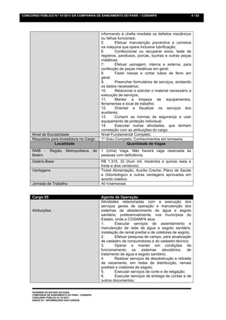 CONCURSO PÚBLICO N.º 01/2013 DA COMPANHIA DE SANEAMENTO DO PARÁ – COSANPA                                       4 / 52




                                                      informando à chefia imediata os defeitos mecânicos
                                                      ou falhas funcionais;
                                                      5.       Efetuar manutenção preventiva e corretiva
                                                      na máquina que opera inclusive lubrificação;
                                                      6.       Confeccionar ou recuperar eixos, teste de
                                                      registros, parafusos, porcas, buchas e outras peças
                                                      metálicas;
                                                      7.       Efetuar usinagem, interna e externa, para
                                                      confecção de peças metálicas em geral;
                                                      8.       Fazer roscas e cortar tubos de ferro em
                                                      geral;
                                                      9.       Preencher formulários de serviços, anotando
                                                      os dados necessários;
                                                      10.      Relacionar e solicitar o material necessário a
                                                      execução de serviços;
                                                      11.      Manter a limpeza de equipamentos,
                                                      ferramentas e local de trabalho;
                                                      12.      Orientar e fiscalizar os serviços dos
                                                      auxiliares;
                                                      13.      Cumprir as normas de segurança e usar
                                                      equipamento de proteção individual;
                                                      14.      Executar outras atividades, que tenham
                                                      correlação com as atribuições do cargo.
     Nível de Escolaridade                            Nível Fundamental Completo.
     Requisitos para Investidura no Cargo             1º Grau Completo; Conhecimentos em tornearia.
                  Localidade                                          Quantidade de Vagas
     RMB -       Região     Metropolitana        de   1 (Uma) Vaga. Não haverá vaga reservada às
     Belém                                            pessoas com deficiência.
     Salário-Base                                     R$ 1.315, 32 (hum mil, trezentos e quinze reais e
                                                      trinta e dois centavos).
     Vantagens                                        Ticket Alimentação, Auxílio Creche, Plano de Saúde
                                                      e Odontológico e outras vantagens aprovadas em
                                                      acordo coletivo.
     Jornada de Trabalho                              40 h/semanais


     Cargo 05                                         Agente de Operação
                                                      Atividades relacionadas com a execução dos
                                                      serviços gerais de operação e manutenção dos
     Atribuições                                      sistemas de abastecimento de água e esgoto
                                                      sanitário, preferencialmente, nos municípios do
                                                      Estado, onde a COSANPA atua.
                                                      1.       Executar serviços de assentamento e
                                                      manutenção de rede de água e esgoto sanitário,
                                                      instalação de ramal predial e de coletores de esgoto;
                                                      2.       Efetuar pesquisa de campo, para atualização
                                                      de cadastro de consumidores e do cadastro técnico;
                                                      3.       Operar e manter em condições de
                                                      funcionamento      os    sistemas    elevatórios,   de
                                                      tratamento de água e esgoto sanitário;
                                                      4.       Realizar serviços de desobstrução e retirada
                                                      de vazamento, em redes de distribuição, ramais
                                                      prediais e coletores de esgoto;
                                                      5.       Executar serviços de corte e de religação;
                                                      6.       Executar serviços de entrega de contas e de
                                                      outros documentos;


     GOVERNO DO ESTADO DO PARÁ
     COMPANHIA DE SANEAMENTO DO PARÁ - COSANPA
     CONCURSO PÚBLICO N.º 01/2013
     ANEXO 03 – INFORMAÇÕES DOS CARGOS
 