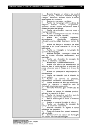 CONCURSO PÚBLICO N.º 01/2013 DA COMPANHIA DE SANEAMENTO DO PARÁ – COSANPA                                 7 / 52




                                                 5.       Executar limpeza em coletores de esgoto
                                                 sanitário , bueiros, estações de tratamento de água
                                                 e esgoto, elevatórias, represas, oficinas e demais
                                                 dependências da COSANPA;
                                                 6.       Operar com marteletes e similares;
                                                 7.       Auxiliar na manutenção eletromecânica de
                                                 máquinas       motores,     bombas,     equipamentos,
                                                 aparelhos, circuitos, quadros de comando, redes e
                                                 subestação de força e veículos;
                                                 8.       Auxiliar na confecção e reparo de peças e
                                                 materiais metálicos;
                                                 9.       Auxiliar na soldagem em veículos, estruturas
                                                 metálicas, cortes de chapas, tubos etc;
                                                 10.      Auxiliar    em      consertos,    montagens,
                                                 desmontagens,           vulcanização,      calibragem,
                                                 estocagem, guarda, rodízio de pneus e câmara de
                                                 ar;
                                                 11.      Auxiliar na aferição e reparação de micro
                                                 medidores e em outras atividades da oficina de
                                                 hidrômetros;
                                                 12.      Auxiliar na instalação e manutenção de
                                                 aparelhos de refrigeração
                                                 13.      Executar lavagem, lubrificação e troca de
                                                 óleo de motores, máquinas, equipamentos, sob
                                                 orientação;
                                                 14.      Auxiliar nas atividades de operação de
                                                 estação de tratamento e elevatória;
                                                 15.      Manter limpa e conservar as máquinas;
                                                 16.      Auxiliar nos serviços de assentamento de
                                                 redes de água e esgoto sanitário e perfuração de
                                                 poços, colocando telas de filtração e de limpeza de
                                                 poços;
                                                 17.      Auxiliar nas operações de máquina pesada e
                                                 hidrossanitaria
                                                 18.      Auxiliar na instalação, corte e religação de
                                                 ramais prediais;
                                                 19.      Auxiliar nos serviços de pitometria,
                                                 piqueteamento, balizamento e desmatamento;
                                                 20.      Coletar amostras de água em mananciais,
                                                 estação de tratamento e elevatórias, rede de
                                                 distribuição e outros pontos de coleta;
                                                 21.      Preencher formulário para identificação da
                                                 amostra;
                                                 22.      Auxiliar no reparo de soluções químicas,
                                                 aplicadas no tratamento de água;
                                                 23.      Auxiliar no manuseio e controle e controle
                                                 dos materiais e equipamentos laboratoriais;
                                                 24.      Efetuar esterilização de todos os materiais
                                                 de laboratório;
                                                 25.      Auxiliar na operação de meios de cultura;
                                                 26.      Auxiliar nas atividades de operação de
                                                 Estação de tratamento e elevatória;
                                                 27.      Executar manobras de registro e operar
                                                 comportas, sob orientação;
                                                 28.      Trocar cilindros de cloro, quando necessário,
                                                 sob orientação;
                                                 29.      Controlar níveis de pressão de distribuição
                                                 dos castelos elevados sob orientação;

     GOVERNO DO ESTADO DO PARÁ
     COMPANHIA DE SANEAMENTO DO PARÁ - COSANPA
     CONCURSO PÚBLICO N.º 01/2013
     ANEXO 03 – INFORMAÇÕES DOS CARGOS
 