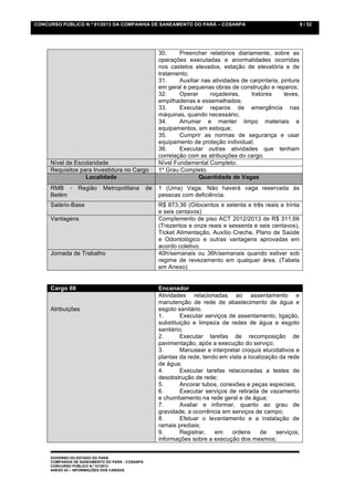 CONCURSO PÚBLICO N.º 01/2013 DA COMPANHIA DE SANEAMENTO DO PARÁ – COSANPA                                       8 / 52




                                                      30.     Preencher relatórios diariamente, sobre as
                                                      operações executadas e anormalidades ocorridas
                                                      nos castelos elevados, estação de elevatória e de
                                                      tratamento;
                                                      31.     Auxiliar nas atividades de carpintaria, pintura
                                                      em geral e pequenas obras de construção e reparos;
                                                      32.     Operar      roçadeiras,     tratores     leves,
                                                      empilhadeiras e essemelhados;
                                                      33.     Executar reparos de emergência nas
                                                      máquinas, quando necessário;
                                                      34.     Arrumar e manter limpo materiais e
                                                      equipamentos, em estoque;
                                                      35.     Cumprir as normas de segurança e usar
                                                      equipamento de proteção individual;
                                                      36.     Executar outras atividades que tenham
                                                      correlação com as atribuições do cargo.
     Nível de Escolaridade                            Nível Fundamental Completo.
     Requisitos para Investidura no Cargo             1º Grau Completo.
                  Localidade                                          Quantidade de Vagas
     RMB -       Região     Metropolitana        de   1 (Uma) Vaga. Não haverá vaga reservada às
     Belém                                            pessoas com deficiência.
     Salário-Base                                     R$ 873,36 (Oitocentos e setenta e três reais e trinta
                                                      e seis centavos)
     Vantagens                                        Complemento de piso ACT 2012/2013 de R$ 311,66
                                                      (Trezentos e onze reais e sessenta e seis centavos),
                                                      Ticket Alimentação, Auxílio Creche, Plano de Saúde
                                                      e Odontológico e outras vantagens aprovadas em
                                                      acordo coletivo.
     Jornada de Trabalho                              40h/semanais ou 36h/semanais quando estiver sob
                                                      regime de revezamento em qualquer área. (Tabela
                                                      em Anexo).


     Cargo 08                                         Encanador
                                                      Atividades relacionadas ao assentamento e
                                                      manutenção de rede de abastecimento de água e
     Atribuições                                      esgoto sanitário.
                                                      1.       Executar serviços de assentamento, ligação,
                                                      substituição e limpeza de redes de água e esgoto
                                                      sanitário;
                                                      2.       Executar tarefas de recomposição de
                                                      pavimentação, após a execução do serviço;
                                                      3.       Manusear e interpretar croquis elucidativos e
                                                      plantas da rede, tendo em vista a localização da rede
                                                      de água;
                                                      4.       Executar tarefas relacionadas a testes de
                                                      desobstrução de rede;
                                                      5.       Ancorar tubos, conexões e peças especiais;
                                                      6.       Executar serviços de retirada de vazamento
                                                      e chumbamento na rede geral e de água;
                                                      7.       Avaliar e informar, quanto ao grau de
                                                      gravidade, a ocorrência em serviços de campo;
                                                      8.       Efetuar o levantamento e a instalação de
                                                      ramais prediais;
                                                      9.       Registrar,  em     ordens     de    serviços,
                                                      informações sobre a execução dos mesmos;


     GOVERNO DO ESTADO DO PARÁ
     COMPANHIA DE SANEAMENTO DO PARÁ - COSANPA
     CONCURSO PÚBLICO N.º 01/2013
     ANEXO 03 – INFORMAÇÕES DOS CARGOS
 