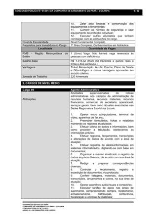 CONCURSO PÚBLICO N.º 01/2013 DA COMPANHIA DE SANEAMENTO DO PARÁ – COSANPA                                       9 / 52




                                                      10.     Zelar pela limpeza e conservação dos
                                                      equipamentos e ferramentas;
                                                      11.     Cumprir as normas de segurança e usar
                                                      equipamento de proteção individual ;
                                                      12.     Executar outras atividades que tenham
                                                      correlação com as atribuições do cargo.
     Nível de Escolaridade                            Nível Fundamental Completo.
     Requisitos para Investidura no Cargo             1º Grau Completo; Conhecimentos em hidráulica.
                  Localidade                                        Quantidade de Vagas
     RMB -       Região     Metropolitana        de   1 (Uma) Vaga. Não haverá vaga reservada às
     Belém                                            pessoas com deficiência.
     Salário-Base                                     R$ 1.315,32 (Hum mil trezentos e quinze reais e
                                                      trinta e dois centavos.)
     Vantagens                                        Ticket Alimentação, Auxílio Creche, Plano de Saúde
                                                      e Odontológico e outras vantagens aprovadas em
                                                      acordo coletivo.
     Jornada de Trabalho                              220 h/mensais

     2. CARGOS DE NÍVEL MÉDIO

     Cargo 09                                         Agente Administrativo
                                                      Atividades      supervisionadas       de    rotinas
                                                      administrativas nos campos da administração de
     Atribuições                                      recursos humanos, recursos materiais, recursos
                                                      financeiros, comercial, de secretaria, operacional,
                                                      serviços gerais, bem como àquelas executadas nas
                                                      Sedes Regionais e Escritórios Locais.

                                                      1.       Operar micro computadores, terminal de
                                                      vídeo, aparelhos de fax etc.;
                                                      2.       Preencher formulários, fichas e relatórios
                                                      mantendo os registros atualizados;
                                                      3.       Efetuar coleta de dados e informações, bem
                                                      como proceder a tabulação, obedecendo as
                                                      orientações prévias;
                                                      4.       Efetuar registros, lançamentos, transcrições
                                                      e alterações de dados de acordo com a área de
                                                      atuação;
                                                      5.       Efetuar registros de dados/informações em
                                                      sistemas informatizados, digitando-os com base em
                                                      documentos;
                                                      6.       Organizar e manter atualizado o registro de
                                                      dados arquivos diversos, de acordo com sua área de
                                                      atuação;
                                                      7.       Redigir    e    preparar     correspondências
                                                      diversas;
                                                      8.       Controlar o recebimento, registro e
                                                      expedição de documentos, via protocolo;
                                                      9.       Conferir listagens, materiais, documentos,
                                                      transcrições, lançamentos e outros, na sua área de
                                                      atuação;
                                                      10.      Operar aparelhos audiovisuais e cortadoras;
                                                      11.      Executar tarefas de apoio nas áreas de
                                                      suprimento, compreendendo compra, recebimento,
                                                      armazenamento,          distribuição,      conferência,
                                                      fiscalização e controle de materiais;

     GOVERNO DO ESTADO DO PARÁ
     COMPANHIA DE SANEAMENTO DO PARÁ - COSANPA
     CONCURSO PÚBLICO N.º 01/2013
     ANEXO 03 – INFORMAÇÕES DOS CARGOS
 
