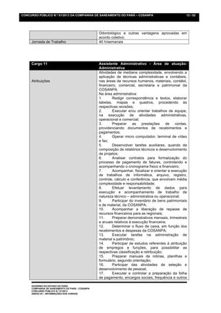 CONCURSO PÚBLICO N.º 01/2013 DA COMPANHIA DE SANEAMENTO DO PARÁ – COSANPA                            12 / 52




                                                 Odontológico e outras vantagens aprovadas em
                                                 acordo coletivo.
     Jornada de Trabalho                         40 h/semanais




     Cargo 11                                    Assistente Administrativo - Área de atuação:
                                                 Administrativa
                                                 Atividades de mediana complexidade, envolvendo a
                                                 aplicação de técnicas administrativas e contábeis,
     Atribuições                                 nas áreas de recursos humanos, materiais, contábil,
                                                 financeiro, comercial, secretaria e patrimonial da
                                                 COSANPA.
                                                 Na área administrativa:
                                                 1.      Redigir correspondência e textos, elaborar
                                                 tabelas, mapas e quadros, procedendo às
                                                 respectivas revisões;
                                                 2.      Executar e/ou orientar trabalhos de equipe,
                                                 na execução de atividades administrativas,
                                                 operacional e comercial;
                                                 3.      Preparar     as   prestações     de   contas,
                                                 providenciando documentos de recebimentos e
                                                 pagamentos;
                                                 4.      Operar micro computador, terminal de vídeo
                                                 e fax;
                                                 5.      Desenvolver tarefas auxiliares, quando da
                                                 composição de relatórios técnicos e desenvolvimento
                                                 de projetos;
                                                 6.      Analisar contratos para formalização do
                                                 processo de pagamento de faturas, controlando e
                                                 acompanhando o cronograma físico e financeiro;
                                                 7.      Acompanhar, fiscalizar e orientar a execução
                                                 de trabalhos de informática, arquivo, registro,
                                                 controle, cálculo e conferência, que envolvam média
                                                 complexidade e responsabilidade;
                                                 8.      Efetuar levantamento de dados para
                                                 execução e acompanhamento de trabalho de
                                                 natureza técnico – administrativa ou operacional;
                                                 9.      Participar do inventário de bens patrimoniais
                                                 e de material, da COSANPA;
                                                 10.     Acompanhar a liberação de repasse de
                                                 recursos financeiros para as regionais;
                                                 11.     Preparar demonstrativos mensais, trimestrais
                                                 e anuais relativos à execução financeira;
                                                 12.     Determinar o fluxo de caixa, em função dos
                                                 recebimentos e despesas da COSANPA;
                                                 13.     Executar tarefas na administração de
                                                 material e patrimônio;
                                                 14.     Participar de estudos referentes à atribuição
                                                 de empregos e funções, para possibilitar as
                                                 respectivas classificação e retribuição;
                                                 15.     Preparar manuais de rotinas, planilhas e
                                                 formulário, segundo orientação;
                                                 16.     Participar das atividades de seleção e
                                                 desenvolvimento de pessoal;
                                                 17.     Executar e controlar a preparação da folha
                                                 de pagamento, encargos sociais, frequência e outros

     GOVERNO DO ESTADO DO PARÁ
     COMPANHIA DE SANEAMENTO DO PARÁ - COSANPA
     CONCURSO PÚBLICO N.º 01/2013
     ANEXO 03 – INFORMAÇÕES DOS CARGOS
 