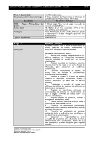 CONCURSO PÚBLICO N.º 01/2013 DA COMPANHIA DE SANEAMENTO DO PARÁ – COSANPA                                    14 / 52




     Nível de Escolaridade                            Nível Médio Completo.
     Requisitos para Investidura no Cargo             2º Grau Completo; Conhecimentos de Técnicas de
                                                      Contabilidade; Conhecimento de Informática.
                    Localidade                                       Quantidade de Vagas
     RMB - Região           Metropolitana        de   1 (Uma) Vaga. Não haverá vaga reservada às
     Belém                                            pessoas com deficiência.
     Salário-Base                                     R$ 1.639,81 (Hum mil, seiscentos e trinta e nove
                                                      reais e oitenta e um centavos).
     Vantagens                                        Ticket Alimentação, Auxílio Creche, Plano de Saúde
                                                      e Odontológico e outras vantagens aprovadas em
                                                      acordo coletivo.
     Jornada de Trabalho                              40 h/semanais


     Cargo 13                                         Assistente Comercial
                                                      Atividades voltadas para as áreas de atendimento ao
                                                      público, pesquisa de campo, levantamento e
     Atribuições                                      atualização do cadastro de consumidores.

                                                      Na área de atendimento ao público:
                                                      1.       Atender aos usuários, pessoalmente ou por
                                                      telefone, prestando as informações necessárias,
                                                      indicando soluções de acordo com as normas
                                                      estabelecidas;
                                                      2.       Realizar consultas em relatórios, arquivos,
                                                      fichários, terminal de vídeo e em outras fontes de
                                                      informação,      para   solucionar    os     problemas
                                                      apresentados;
                                                      3.       Conceder parcelamento de débitos, de
                                                      acordo com as normas e procedimentos
                                                      estabelecidos pela COSANPA;
                                                      4.       Verificar e conferir a exatidão de valores
                                                      cobrados ou restituídos, consultando tabelas e
                                                      emitindo documento no valor real do serviço
                                                      prestado;
                                                      5.       Providenciar a emissão de contas com
                                                      retificação de débitos, em segunda via, utilizando-se
                                                      do terminal de computador;
                                                      6.       Registrar as ocorrências referentes as
                                                      anormalidades do sistema de abastecimento de
                                                      água e esgoto anotando os dados sobre sua
                                                      natureza e localização;
                                                      7.       Preparar relatório de produção, visando a
                                                      avaliação de desempenho diário;
                                                      8.       Efetuar pesquisa junto aos usuários, sobre a
                                                      qualidade dos serviços executados;
                                                      9.       Organizar os documentos manuseados,
                                                      classificando-os por natureza, para facilitar o controle
                                                      e consulta dos mesmos;
                                                      10.      Preencher as solicitações de serviços,
                                                      analisando dados e parâmetros, que identifiquem o
                                                      tipo de serviço a ser executado;
                                                      11.      Coordenar     e    responsabilizar-se     pela
                                                      execução de programas e/ou atividades técnicas,
                                                      administrativas e/ou operacionais, dentro de sua
                                                      área profissional, quando designado pelo superior
                                                      imediato;

     GOVERNO DO ESTADO DO PARÁ
     COMPANHIA DE SANEAMENTO DO PARÁ - COSANPA
     CONCURSO PÚBLICO N.º 01/2013
     ANEXO 03 – INFORMAÇÕES DOS CARGOS
 