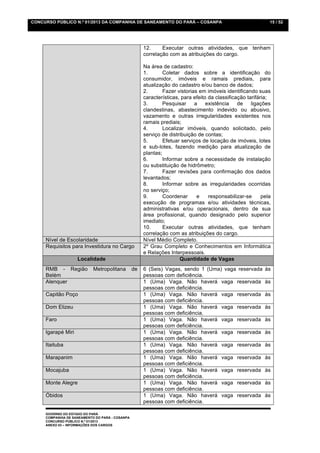 CONCURSO PÚBLICO N.º 01/2013 DA COMPANHIA DE SANEAMENTO DO PARÁ – COSANPA                                     15 / 52




                                                      12.     Executar outras atividades, que tenham
                                                      correlação com as atribuições do cargo.

                                                      Na área de cadastro:
                                                      1.       Coletar dados sobre a identificação do
                                                      consumidor, imóveis e ramais prediais, para
                                                      atualização do cadastro e/ou banco de dados;
                                                      2.       Fazer vistorias em imóveis identificando suas
                                                      características, para efeito da classificação tarifária;
                                                      3.       Pesquisar     a    existência    de    ligações
                                                      clandestinas, abastecimento indevido ou abusivo,
                                                      vazamento e outras irregularidades existentes nos
                                                      ramais prediais;
                                                      4.       Localizar imóveis, quando solicitado, pelo
                                                      serviço de distribuição de contas;
                                                      5.       Efetuar serviços de locação de imóveis, lotes
                                                      e sub-lotes, fazendo medição para atualização de
                                                      plantas;
                                                      6.       Informar sobre a necessidade de instalação
                                                      ou substituição de hidrômetro;
                                                      7.       Fazer revisões para confirmação dos dados
                                                      levantados;
                                                      8.       Informar sobre as irregularidades ocorridas
                                                      no serviço;
                                                      9.       Coordenar      e    responsabilizar-se      pela
                                                      execução de programas e/ou atividades técnicas,
                                                      administrativas e/ou operacionais, dentro de sua
                                                      área profissional, quando designado pelo superior
                                                      imediato;
                                                      10.      Executar outras atividades, que tenham
                                                      correlação com as atribuições do cargo.
     Nível de Escolaridade                            Nível Médio Completo.
     Requisitos para Investidura no Cargo             2º Grau Completo e Conhecimentos em Informática
                                                      e Relações Interpessoais.
                    Localidade                                        Quantidade de Vagas
     RMB - Região           Metropolitana        de   6 (Seis) Vagas, sendo 1 (Uma) vaga reservada          às
     Belém                                            pessoas com deficiência.
     Alenquer                                         1 (Uma) Vaga. Não haverá vaga reservada               às
                                                      pessoas com deficiência.
     Capitão Poço                                     1 (Uma) Vaga. Não haverá vaga reservada               às
                                                      pessoas com deficiência.
     Dom Elizeu                                       1 (Uma) Vaga. Não haverá vaga reservada               às
                                                      pessoas com deficiência.
     Faro                                             1 (Uma) Vaga. Não haverá vaga reservada               às
                                                      pessoas com deficiência.
     Igarapé Miri                                     1 (Uma) Vaga. Não haverá vaga reservada               às
                                                      pessoas com deficiência.
     Itaituba                                         1 (Uma) Vaga. Não haverá vaga reservada               às
                                                      pessoas com deficiência.
     Marapanim                                        1 (Uma) Vaga. Não haverá vaga reservada               às
                                                      pessoas com deficiência.
     Mocajuba                                         1 (Uma) Vaga. Não haverá vaga reservada               às
                                                      pessoas com deficiência.
     Monte Alegre                                     1 (Uma) Vaga. Não haverá vaga reservada               às
                                                      pessoas com deficiência.
     Óbidos                                           1 (Uma) Vaga. Não haverá vaga reservada               às
                                                      pessoas com deficiência.

     GOVERNO DO ESTADO DO PARÁ
     COMPANHIA DE SANEAMENTO DO PARÁ - COSANPA
     CONCURSO PÚBLICO N.º 01/2013
     ANEXO 03 – INFORMAÇÕES DOS CARGOS
 