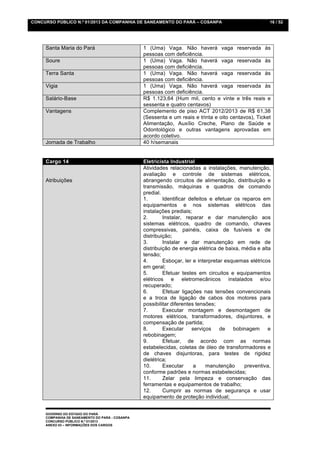 CONCURSO PÚBLICO N.º 01/2013 DA COMPANHIA DE SANEAMENTO DO PARÁ – COSANPA                              16 / 52




     Santa Maria do Pará                         1 (Uma) Vaga. Não haverá vaga reservada às
                                                 pessoas com deficiência.
     Soure                                       1 (Uma) Vaga. Não haverá vaga reservada às
                                                 pessoas com deficiência.
     Terra Santa                                 1 (Uma) Vaga. Não haverá vaga reservada às
                                                 pessoas com deficiência.
     Vigia                                       1 (Uma) Vaga. Não haverá vaga reservada às
                                                 pessoas com deficiência.
     Salário-Base                                R$ 1.123,64 (Hum mil, cento e vinte e três reais e
                                                 sessenta e quatro centavos)
     Vantagens                                   Complemento de piso ACT 2012/2013 de R$ 61,38
                                                 (Sessenta e um reais e trinta e oito centavos), Ticket
                                                 Alimentação, Auxílio Creche, Plano de Saúde e
                                                 Odontológico e outras vantagens aprovadas em
                                                 acordo coletivo.
     Jornada de Trabalho                         40 h/semanais


     Cargo 14                                    Eletricista Industrial
                                                 Atividades relacionadas a instalações, manutenção,
                                                 avaliação e controle de sistemas elétricos,
     Atribuições                                 abrangendo circuitos de alimentação, distribuição e
                                                 transmissão, máquinas e quadros de comando
                                                 predial.
                                                 1.       Identificar defeitos e efetuar os reparos em
                                                 equipamentos e nos sistemas elétricos das
                                                 instalações prediais;
                                                 2.       Instalar, reparar e dar manutenção aos
                                                 sistemas elétricos, quadro de comando, chaves
                                                 compressivas, painéis, caixa de fusíveis e de
                                                 distribuição;
                                                 3.       Instalar e dar manutenção em rede de
                                                 distribuição de energia elétrica de baixa, média e alta
                                                 tensão;
                                                 4.       Esboçar, ler e interpretar esquemas elétricos
                                                 em geral;
                                                 5.       Efetuar testes em circuitos e equipamentos
                                                 elétricos e eletromecânicos instalados e/ou
                                                 recuperado;
                                                 6.       Efetuar ligações nas tensões convencionais
                                                 e a troca de ligação de cabos dos motores para
                                                 possibilitar diferentes tensões;
                                                 7.       Executar montagem e desmontagem de
                                                 motores elétricos, transformadores, disjuntores, e
                                                 compensação de partida;
                                                 8.       Executar     serviços    de    bobinagem     e
                                                 rebobinagem;
                                                 9.       Efetuar, de acordo com as normas
                                                 estabelecidas, coletas de óleo de transformadores e
                                                 de chaves disjuntoras, para testes de rigidez
                                                 dielétrica;
                                                 10.      Executar      a    manutenção      preventiva,
                                                 conforme padrões e normas estabelecidas;
                                                 11.      Zelar pela limpeza e conservação das
                                                 ferramentas e equipamentos de trabalho;
                                                 12.      Cumprir as normas de segurança e usar
                                                 equipamento de proteção individual;


     GOVERNO DO ESTADO DO PARÁ
     COMPANHIA DE SANEAMENTO DO PARÁ - COSANPA
     CONCURSO PÚBLICO N.º 01/2013
     ANEXO 03 – INFORMAÇÕES DOS CARGOS
 