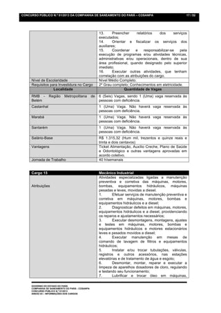 CONCURSO PÚBLICO N.º 01/2013 DA COMPANHIA DE SANEAMENTO DO PARÁ – COSANPA                                  17 / 52




                                                      13.      Preencher     relatórios   dos       serviços
                                                      executados;
                                                      14.      Orientar e fiscalizar os serviços dos
                                                      auxiliares;
                                                      15.      Coordenar    e     responsabilizar-se    pela
                                                      execução de programas e/ou atividades técnicas,
                                                      administrativas e/ou operacionais, dentro de sua
                                                      área profissional, quando designado pelo superior
                                                      imediato;
                                                      16.      Executar outras atividades, que tenham
                                                      correlação com as atribuições do cargo.
     Nível de Escolaridade                            Nível Médio Completo.
     Requisitos para Investidura no Cargo             2º Grau completo; Conhecimentos em eletricidade.
                  Localidade                                          Quantidade de Vagas
     RMB -       Região     Metropolitana        de   6 (Seis) Vagas, sendo 1 (Uma) vaga reservada às
     Belém                                            pessoas com deficiência.
     Castanhal                                        1 (Uma) Vaga. Não haverá vaga reservada às
                                                      pessoas com deficiência.
     Marabá                                           1 (Uma) Vaga. Não haverá vaga reservada às
                                                      pessoas com deficiência.
     Santarém                                         1 (Uma) Vaga. Não haverá vaga reservada às
                                                      pessoas com deficiência.
     Salário-Base                                     R$ 1.315,32 (Hum mil, trezentos e quinze reais e
                                                      trinta e dois centavos)
     Vantagens                                        Ticket Alimentação, Auxílio Creche, Plano de Saúde
                                                      e Odontológico e outras vantagens aprovadas em
                                                      acordo coletivo.
     Jornada de Trabalho                              40 h/semanais


     Cargo 15                                         Mecânico Industrial
                                                      Atividades especializadas ligadas a manutenção
                                                      preventiva e corretiva das máquinas, motores,
     Atribuições                                      bombas, equipamentos hidráulicos, máquinas
                                                      pesadas e leves, movidas a diesel.
                                                      1.       Efetuar serviços de manutenção preventiva e
                                                      corretiva em máquinas, motores, bombas e
                                                      equipamentos hidráulicos e a diesel;
                                                      2.       Diagnosticar defeitos em máquinas, motores,
                                                      equipamentos hidráulicos e a diesel, providenciando
                                                      os reparos e ajustamentos necessários;
                                                      3.       Executar desmontagens, montagens, ajustes
                                                      e testes em máquinas, motores, bombas e
                                                      equipamentos hidráulicos e motores estacionários
                                                      leves e pesados movidos a diesel;
                                                      4.       Executar manutenção em mesas de
                                                      comando de lavagem de filtros e equipamentos
                                                      hidráulicos;
                                                      5.       Instalar e/ou trocar tubulações, válvulas,
                                                      registros e outros acessórios, nas estações
                                                      elevatórias e de tratamento de água e esgoto;
                                                      6.       Desmontar, montar, reparar e executar a
                                                      limpeza de aparelhos dosadores de cloro, regulando
                                                      e testando seu funcionamento;
                                                      7.       Lubrificar e trocar óleo em máquinas,

     GOVERNO DO ESTADO DO PARÁ
     COMPANHIA DE SANEAMENTO DO PARÁ - COSANPA
     CONCURSO PÚBLICO N.º 01/2013
     ANEXO 03 – INFORMAÇÕES DOS CARGOS
 