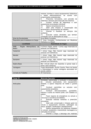 CONCURSO PÚBLICO N.º 01/2013 DA COMPANHIA DE SANEAMENTO DO PARÁ – COSANPA                               18 / 52




                                                      motores, bombas e outros equipamentos hidráulicos
                                                      e diesel eletromecânicos, de acordo com
                                                      programações estabelecidas;
                                                      8.       Preencher formulários, com previsão de
                                                      materiais e serviços para execução dos mesmos;
                                                      9.       Cumprir normas de segurança e usar
                                                      equipamento de proteção individual;
                                                      10.      Operar compressores de ar;
                                                      11.      Zelar pela limpeza e conservação das
                                                      ferramentas e equipamentos de trabalho;
                                                      12.      Orientar e fiscalizar os serviços dos
                                                      auxiliares;
                                                      13.      Executar outras atividades que tenham
                                                      correlação com as atribuições do cargo.
     Nível de Escolaridade                            Nível Médio Completo.
     Requisitos para Investidura no Cargo             2º Grau Completo; Conhecimentos em Mecânica
                                                      Hidráulica e a Diesel.
                    Localidade                                        Quantidade de Vagas
     RMB -       Região     Metropolitana        de   5 (Cinco) Vagas, sendo 1 (Uma) vaga reservada às
     Belém                                            pessoas com deficiência.
     Castanhal                                        1 (Uma) Vaga. Não haverá vaga reservada às
                                                      pessoas com deficiência.
     Marabá                                           1 (Uma) Vaga. Não haverá vaga reservada às
                                                      pessoas com deficiência.
     Santarém                                         1 (Uma) Vaga. Não haverá vaga reservada às
                                                      pessoas com deficiência.
     Salário-Base                                     R$ 1.315,32 (Hum mil, trezentos e quinze reais e
                                                      trinta e dois centavos)
     Vantagens                                        Ticket Alimentação, Auxílio Creche, Plano de Saúde
                                                      e Odontológico e outras vantagens aprovadas em
                                                      acordo coletivo.
     Jornada de Trabalho                              40 h/semanais


     Cargo 16                                         Motorista Operador
                                                      Atividades relacionadas a condução e conservação
                                                      de      veículos automotores, com equipamento
     Atribuições                                      atrelado, e operar máquinas de médio e grande
                                                      porte.
                                                      1.       Conduzir caminhões ou veículos com
                                                      equipamentos acoplados;
                                                      2.       Conduzir    retro-escavadeira, guindastes,
                                                      tratores e outros do mesmo porte, com rodados ou
                                                      esteira;
                                                      3.       Fazer reparos de emergência no veículo e
                                                      comunicar a ocorrência de defeitos;
                                                      4.       Executar vistorias rotineiras e preencher
                                                      formulários;
                                                      5.       Zelar pela conservação e limpeza geral do
                                                      veículo e equipamento incluindo, calibragem de
                                                      pneus, lavagem, lubrificação e abastecimento;
                                                      6.       Operar equipamento de radiofonia instalado
                                                      no veículo, recebendo e transmitindo mensagens ou
                                                      instruções de serviço;
                                                      7.       Orientar a carga e descarga dos materiais

     GOVERNO DO ESTADO DO PARÁ
     COMPANHIA DE SANEAMENTO DO PARÁ - COSANPA
     CONCURSO PÚBLICO N.º 01/2013
     ANEXO 03 – INFORMAÇÕES DOS CARGOS
 