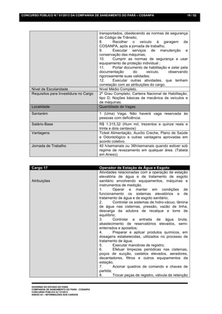 CONCURSO PÚBLICO N.º 01/2013 DA COMPANHIA DE SANEAMENTO DO PARÁ – COSANPA                             19 / 52




                                                 transportados, obedecendo as normas de segurança
                                                 do Código de Trânsito;
                                                 8.      Recolher o veículo à garagem da
                                                 COSANPA, após a jornada de trabalho;
                                                 9.      Executar serviços de manutenção e
                                                 conservação das máquinas;
                                                 10.     Cumprir as normas de segurança e usar
                                                 equipamento de proteção individual ;
                                                 11.     Portar documento de habilitação e zelar pela
                                                 documentação       do       veículo,    observando
                                                 rigorosamente suas validades;
                                                 12.     Executar outras atividades, que tenham
                                                 correlação com as atribuições do cargo.
     Nível de Escolaridade                       Nível Médio Completo.
     Requisitos para Investidura no Cargo        2º Grau Completo; Carteira Nacional de Habilitação,
                                                 tipo D; Noções básicas de mecânica de veículos e
                                                 de máquinas.
     Localidade                                  Quantidade de Vagas
     Santarém                                    1 (Uma) Vaga. Não haverá vaga reservada às
                                                 pessoas com deficiência.
     Salário-Base                                R$ 1.315,32 (Hum mil, trezentos e quinze reais e
                                                 trinta e dois centavos)
     Vantagens                                   Ticket Alimentação, Auxílio Creche, Plano de Saúde
                                                 e Odontológico e outras vantagens aprovadas em
                                                 acordo coletivo.
     Jornada de Trabalho                         40 h/semanais ou 36h/semanais quando estiver sob
                                                 regime de revezamento em qualquer área. (Tabela
                                                 em Anexo).


     Cargo 17                                    Operador de Estação de Água e Esgoto
                                                 Atividades relacionadas com a operação de estação
                                                 elevatória de água e de tratamento de esgoto
     Atribuições                                 sanitário envolvendo equipamentos, máquinas e
                                                 instrumentos de medição.
                                                 1.       Operar e manter em condições de
                                                 funcionamento os sistemas elevatórios e de
                                                 tratamento de água e de esgoto sanitário;
                                                 2.       Controlar os sistemas de hidro-vácuo, lâmina
                                                 de água nas cisternas, pressão, vazão de linha,
                                                 descarga da adutora de recalque e torre de
                                                 equilíbrio;
                                                 3.       Controlar a entrada de água bruta,
                                                 abastecimento de reservatórios elevados, semi-
                                                 enterrados e apoiados;
                                                 4.       Preparar e aplicar produtos químicos, em
                                                 dosagens estabelecidas, utilizados no processo de
                                                 tratamento de água;
                                                 5.       Executar manobras de registro;
                                                 6.       Efetuar limpezas periódicas nas cisternas,
                                                 poços de sucção, castelos elevados, aeradores,
                                                 decantadores, filtros e outros equipamentos da
                                                 estação;
                                                 7.       Acionar quadros de comando e chaves de
                                                 partida;
                                                 8.       Trocar peças de registro, válvula de retenção


     GOVERNO DO ESTADO DO PARÁ
     COMPANHIA DE SANEAMENTO DO PARÁ - COSANPA
     CONCURSO PÚBLICO N.º 01/2013
     ANEXO 03 – INFORMAÇÕES DOS CARGOS
 
